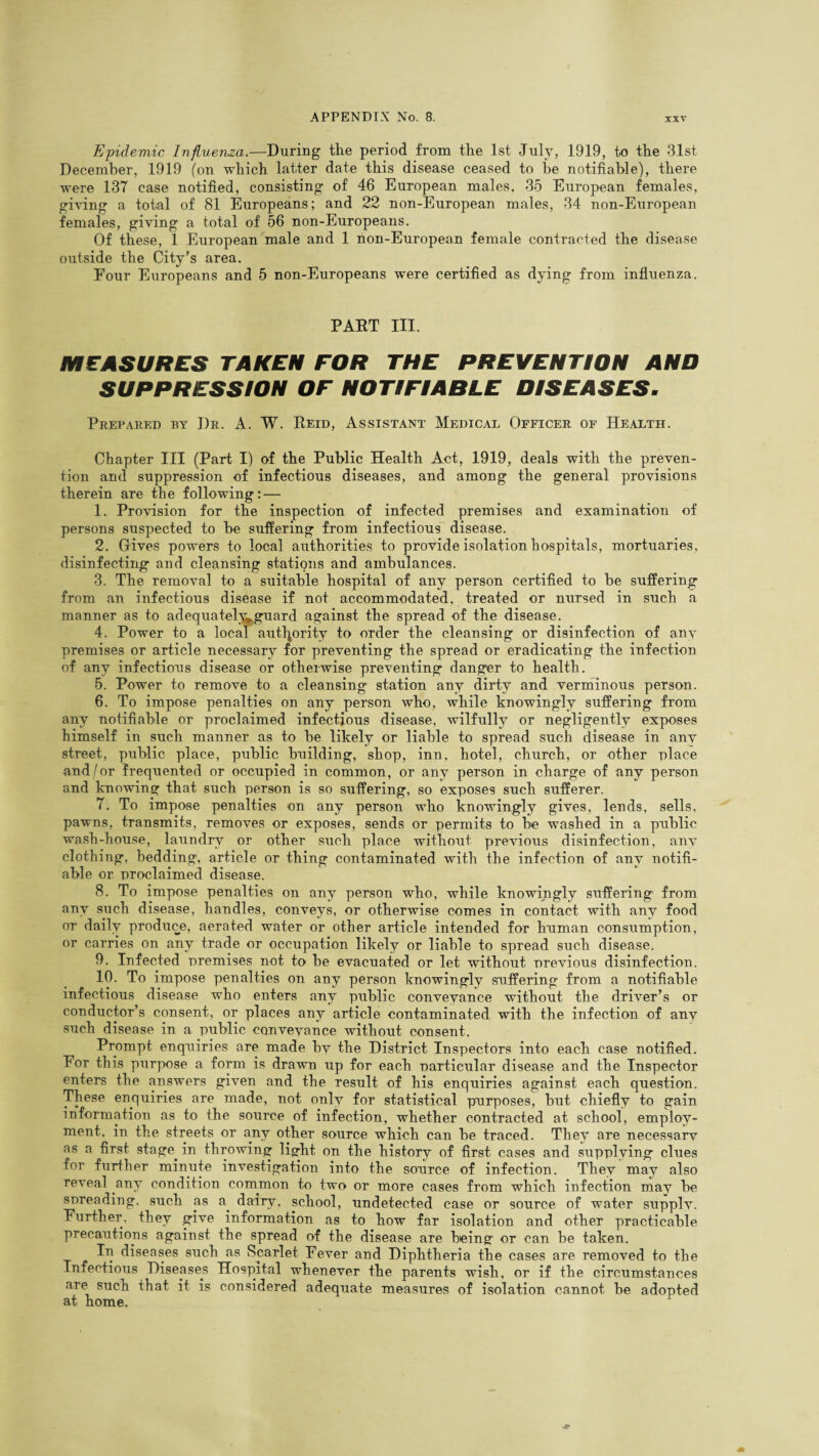 Epidemic Influenza.—During the period from the 1st July, 1919, to the 31st December, 1919 (on which latter date this disease ceased to he notifiable), there were 137 case notified, consisting of 46 European males, 35 European females, giving a total of 81 Europeans; and 22 non-European males, 34 non-European females, giving a total of 56 non-Europeans. Of these, 1 European male and 1 non-European female contracted the disease outside the City’s area. Four Europeans and 5 non-Europeans were certified as dying from influenza. PART III. MEASURES TAKEN FOR THE PREVENTION AND SUPPRESSION OF NOTIFIABLE DISEASES. Prepared by J)r. A. W. Reid, Assistant Medical Officer of Health. Chapter III (Part I) of the Public Health Act, 1919, deals with the preven¬ tion and suppression of infectious diseases, and among the general provisions therein are the following: — 1. Provision for the inspection of infected premises and examination of persons suspected to be suffering from infectious disease. 2. Gives powers to local authorities to provide isolation hospitals, mortuaries, disinfecting and cleansing stations and ambulances. 3. The removal to a suitable hospital of any person certified to be suffering from an infectious disease if not accommodated, treated or nursed in such a manner as to adequately^guard against the spread of the disease. 4. Power to a local authority to order the cleansing or disinfection of anv premises or article necessary for preventing the spread or eradicating the infection of any infectious disease or otherwise preventing danger to health. 5. Power to remove to a cleansing station any dirty and verminous person. 6. To impose penalties on any person who, while knowingly suffering from any notifiable or proclaimed infectious disease, wilfully or negligently exposes himself in such manner as to be likely or liable to spread such disease in anv street, public place, public building, shop, inn, hotel, church, or other place and/or frequented or occupied in common, or any person in charge of any person and knowing that such person is so suffering, so exposes such sufferer. 7. To impose penalties on any person who knowingly gives, lends, sells, pawns, transmits, removes or exposes, sends or permits to be washed in a public wash-house, laundry or other such place without previous disinfection, any clothing, bedding, article or thing contaminated with the infection of any notifi¬ able or proclaimed disease. 8. To impose penalties on any person who, while knowingly suffering from any such disease, handles, conveys, or otherwise comes in contact with any food or daily produce, aerated water or other article intended for human consumption, or carries on any trade or occupation likely or liable to spread such disease. 9. Infected premises not to be evacuated or let without previous disinfection. 10. To impose penalties on any person knowingly suffering from a notifiable infectious disease who enters any public conveyance without the driver’s or conductor’s consent, or places any article contaminated with the infection of any such disease in a public conveyance without consent. Prompt enquiries are made bv the District Inspectors into each case notified. For this purpose a form is drawn up for each particular disease and the Inspector enters the answers given and the result of his enquiries against each question. These enquiries are made, not only for statistical purposes, but chiefly to gain information as to the source of infection, whether contracted at school, employ¬ ment, in the streets or any other source which can be traced. They are necessary as a first stage, in throwing light on the history of first cases and supplying clues for further minute investigation into the source of infection. They may also reveal any condition common to two or more cases from which infection may be soreading, such as a. dairy, school, undetected case or source of water supply. Further, they give information as to how far isolation and other practicable precautions against the spread of the disease are being or can be taken. In diseases such as Scarlet Fever and Diphtheria the cases are removed to the Infectious Diseases Hospital whenever the parents wish, or if the circumstances are such that it is considered adequate measures of isolation cannot be adopted at home.