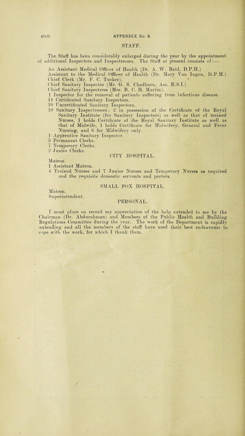 STAFF. The Staff lias been considerably enlarged during the year by the appointment of additional Inspectors and Inspectresses. The Staff at present consists of:— An Assistant Medical Officer of Health (Ur. A. W. Reid, D.P.II.) Assistant to the Medical Officer of' Health (I)r. Mary Tan Ingen, U.P.H.) Chief Clerk (Mr. F. C. Tucker). Chief Sanitary Inspector (Mr. G. S. Cliedburn, Ass. R.S.I.) Chief Sanitary Inspectress (Mrs. B. C. II. Martin). 1 Inspector for the removal of patients suffering from infectious disease. 14 Certificated Sanitary Inspectors. 10 Uncertificated Sanitary Inspectors. 10 Sanitary Inspectresses; 2 in possession of the Certificate of the Royal Sanitary Institute (for Sanitary Inspectors) as well as that of trained Nurses, 1 holds Certificate of the Royal Sanitary Institute as well as that of Midwife, 1 holds Certificate for Midwifery, General and Fever Nursing, and 6 for Midwifery only. 1 Apprentice Sanitary Inspector. 5 Permanent Clerks. 7 Temporary Clerks. 2 Junior Clerks. CITY HOSPITAL. Matron. 1 Assistant Matron. 4 Trained Nurses and '7 Junior Nurses and Temporary Nurses as required and the requisite domestic servants and porters. SMALL POX HOSPITAL. Matron. Superintendent. PERSONAL. I must place on record my appreciation of the help extended to me by the Chairman (Ur. Abdurahman) and Members of the Public Health and Building Regulations Committee during the year. The work of the Uepartment is rapidly extending and all the members of the staff have used their best endeavours to cope with the work, for which I thank them.