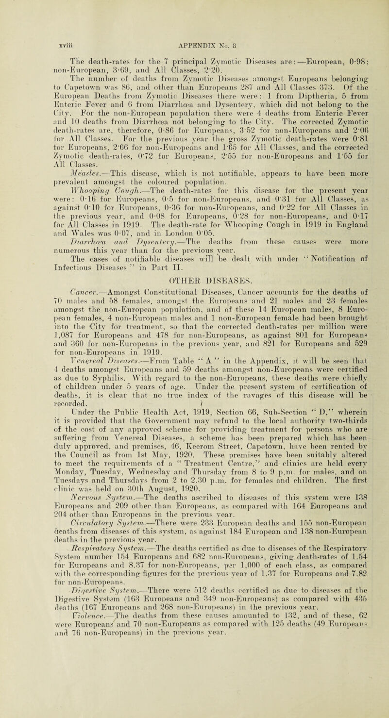 The death-rates for the T principal Zymotic Diseases are:—European, 0-98; non-European, 3-69, and All Classes, 2*20. The numher of deaths from Zymotic Diseases amongst Europeans belonging to Capetown was 86, and other than Europeans 287 and All Classes 373. Of the European Deaths from Zymotic Diseases there were: 1 from Diptheria, 5 from Enteric Fever and 6 from Diarrhoea and Dysentery, which did not belong to the City. For the non-European population there were 4 deaths from Enteric Fever and 10 deaths from Diarrhoea not belonging to the City. The corrected Zymotic death-rates are, therefore, 0-86 for Europeans, 3*52 for non-Europeans and 2 06 for All Classes. For the previous year the gross Zymotic death-rates were 0*81 for Europeans, 2'66 for non-Europeans and T65 for All Classes, and the corrected Zymotic death-rates, 0'72 for Europeans, 2*55 for non-Europeans and T55 for All Classes. Measles.—This disease, which is not notifiable, appears to have been more prevalent amongst the coloured population. Whooping Cough.—The death-rates for this disease for the present year were: 0-16 for Europeans, 0*5 for non-Europeans, and 0*31 for All Classes, as against 0*10 for Europeans, 0-36 for non-Europeans, and 0*22 for All Classes in the previous year, and 0-08 for Europeans, 0*28 for non-Europeans, and 0-17 for All Classes in 1919. The death-rate for Whooping Cough in 1919 in England and Wales was 0-07, and in London 0*05. Diarrhoea and Dysentery.—The deaths from these causes were more numerous this year than for the previous year. The cases of notifiable diseases wiTl be dealt with under “ Notification of Infectious Diseases ” in Part II. OTHER DISEASES. Cancer.—Amongst Constitutional Diseases, Cancer accounts for the deaths of 70 males and 58 females, amongst the Europeans and 21 males and 23 females amongst the non-European population, and of these 14 European males, 8 Euro¬ pean females, 4 non-European males and 1 non-European female had been brought into the City for treatment, so that the corrected death-rates per million were 1,087 for Europeans and 478 for non-Europeans, as against 801 for Europeans and 360 for non-Europeans in the previous year, and 821 for Europeans and 529 for non-Europeans in 1919. V engreal Diseases.—From Table “A ” in the Appendix, it will be seen that 4 deaths amongst Europeans and 59 deaths amongst non-Europeans were certified as due to Syphilis. With regard to the non-Europeans, these deaths were chiefly of children under 5 years of age. Under the present system of certification of deaths, it is clear that no true index of the ravages of this disease will be recorded. / Under the Public Health Act, 1919, Section 66, Sub-Section “ D,” wherein it is provided that the Government may refund to the local authority two-tliirds of the cost of any approved scheme for providing treatment for persons who are suffering from Venereal Diseases, a scheme has been prepared which has been duly approved, and premises, 46, Keerom Street, Capetown, have been rented by the Council as from 1st May, 1920. These premises have been suitably altered to meet the requirements of a “ Treatment Centre,” and clinics are held every Monday, Tuesday, Wednesday and Thursday from 8 to 9 p.m. for males, and on Tuesdays and Thursdays from 2 to 2.30 p.m. for females and children. The first clinic was held on 30th August, 1920. Nervous System.—The deaths ascribed to diseases of this system were 138 Europeans and 209 other than Europeans, as compared with 164 Europeans and 204 other than Europeans in the previous year. Circulatory System.—There were 233 European deaths and 155 non-European deaths from diseases of this system, as against 184 European and 138 non-European deaths in the previous year. Respiratory System.—The deaths certified as due to diseases of the Respiratory System number 154 Europeans and 682 non-Europeans, giving death-rates of 1.54 for Europeans and 8.37 for non-Europeans, per 1,000 of each class, as compared with the corresponding figures for the previous year of 1.37 for Europeans and 7.82 for non-Europeans. Digestive System.—There were 512 deaths certified as due to diseases of the Digestive System (163 Europeans and 349 non-Europeans) as compared with 435 deaths (167 Europeans and 268 non-Europeans) in the previous year. ViolenceThe deaths from these causes amounted to 132, and of these, 62 were Europeans and 70 non-Europeans as compared with 125 deaths (49 Europeans and 76 non-Europeans) in the previous year.