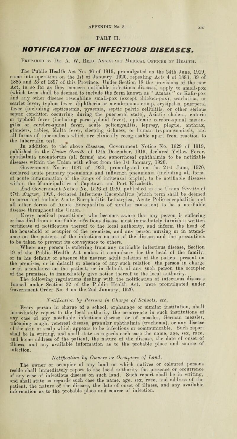 X]X PART II. NOTIFICATION OF INFECTIOUS DISEASES. Prepared by Dr. A. W. Reid, Assistant Medical Officer of Health. The Public Health Act No. 36 of 1919, promulgated on the 24th June, 1919; came into operation on the 1st of January, 1920, repealing Acts 4 of 1883, 39 of 1885 and 23 of 1897 of this Province. Under Section 18 the provisions of the new Act, in so far as they concern notifiable infectious diseases, apply to small-pox (which term shall be deemed to include the form known as “ Amaas ” or Kafir-pox and any other disease resembling small-pox (except chicken-pox), scarlatina, or scarlet fever, typhus fever, diphtheria or membranous croup, erysipelas, puerperal fever (including septicaemia, pyaemia, septic pelvic cellulitis, or other serious septic condition occurring during the puerperal state), Asiatic cholera, enteric or typhoid fever (including para-typhoid fever), epidemic cerebro-spinal menin¬ gitis or cerebro-spinal fever, acute poliomyelitis, leprosy, plague, anthrax, glanders, rabies, Malta fever, sleeping sickness, or human trypanosomiasis, and all forms of tuberculosis which are clinically recognisable apart from reaction to the tuberculin test. % In addition to the above diseases, Government Notice No. 1629 of 1919, published in the Union Gazette of 12th December, 1919, declared Yellow Eever, ophthalmia neonatorum (all forms) and gonorrhoeal ophthalmia to be notifiable diseases within the Union with effect from the 1st January, 1920. Government Notice 1087 of 1920, promulgated on the 21st June, 1920, declared acute primary pneumonia and influenza pneumonia (including all forms of acute inflammation of the lungs of influenzal origin), to be notifiable diseases within the Municipalities of Capetown and Port Elizabeth. And Government Notice No. 1526 of 1920, published in the Union Gazette of 27th August, 1920, declared Infectious Encephalitis (which term shall be deemed to mean and include Acute Encephalitis Lethargica, Acute Polio-encephalitis and all other forms of Acute Encephalitis of similar causation) to be a notifiable disease throughout the Union. Every medical practitioner who becomes aware that any person is suffering or has died from a notifiable infectious disease must immediately furnish a written certificate of notification thereof to the local authority, and inform the head of the household or occupier of the premises, and any person nursing or in attend¬ ance on the patient, of the infectious nature of the disease and the precautions to be taken to prevent its conveyance to others. Where any person is suffering from any notifiable infectious disease, Section 19 of the Public Health Act makes it compulsory for the head of the family, or in his default or absence the nearest adult relation of the patient present on the premises, or in default or absence of any such relation the person in charge or in attendance on the patient, or in default of any such person the occupier of the premises, to immediately give notice thereof to the local authority. The following regulations dealing with the notification of infectious diseases framed under Section 22 of the Public Health Act, were promulgated under Government Order No. 4 on the 2nd January, 1920. Notification by Persons in Charge of Schools, etc. Every person in charge of a school, orphanage or similar institution, shall immediately report to the local authority the occurrence in such institutions of any case of any notifiable infectious disease, or of measles, German measles, whooping cough, venereal disease, granular ophthalmia (trachoma), or any disease of the skin or scalp which appears to be infectious or communicable. Such report shall be in writing, and shall state as regards each case the name, age, sex, race, and home address of the patient, the nature of the disease, the date of onset of illness, and any available information as to the probable place and source of infection. Notification by Owners or Occupiers of Land. The owner or occupier of any land on which natives or coloured persons reside shall immediately report to the local authority the presence or occurrence of any case of infectious disease on such land. Such report shall be in writing, and shall state as regards such case the name, age, sex, race, and address of the patient, the nature of the disease, the date of onset of illness, and any available information as to the probable place and source of infection.