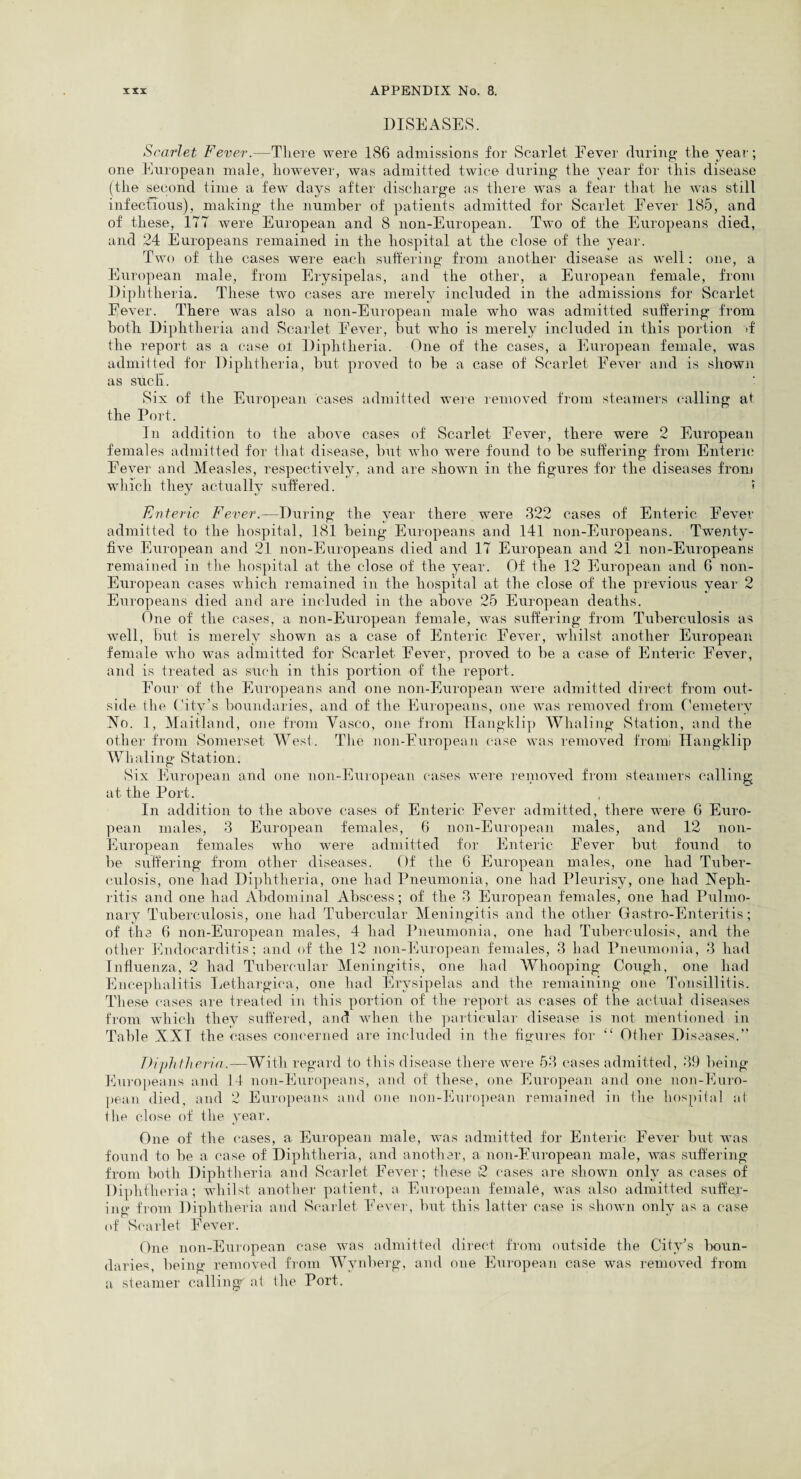DISEASES. Scarlet Fever.—There were 186 admissions for Scarlet Fever during the year; one European male, however, was admitted twice during the year for this disease (the second time a few days after discharge as there was a fear that he was still infectious), making the number of patients admitted for Scarlet Eever 185, and of these, 177 were European and 8 non-European. Two of the Europeans died, and 24 Europeans remained in the hospital at the close of the year. Two of the cases were each suffering from another disease as well: one, a European male, from Erysipelas, and the other, a European female, from Diphtheria. These two cases are merely included in the admissions for Scarlet Fever. There was also a non-European male who was admitted suffering from both Diphtheria and Scarlet Fever, hut who is merely included in this portion >f the report as a case ol Diphtheria. One of the cases, a European female, was admitted for Diphtheria, but proved to he a case of Scarlet Fever and is shown as such. Six of the European cases admitted were removed from steamers calling at the Port. In addition to the above cases of Scarlet Fever, there were 2 European females admitted for that disease, but who were found to be suffering from Enteric Fever and Measles, respectively, and are shown in the figures for the diseases from which they actually suffered. ? Enteric Fever.—During the year there were 322 cases of Enteric Fever admitted to the hospital, 181 being Europeans and 141 non-Europeans. Twenty- five European and 21 non-Europeans died and 17 European and 21 non-Europeans remained in the hospital at the close of the year. Of the 12 European and 6 non- European cases which remained in the hospital at the close of the previous year 2 Europeans died and are included in the above 25 European deaths. One of the cases, a non-European female, was suffering from Tuberculosis as well, but is merely shown as a case of Enteric Fever, whilst another European female who was admitted for Scarlet Fever, proved to be a case of Enteric Fever, and is treated as such in this portion of the report. Four of the Europeans and one non-European were admitted direct from out- side the City’s boundaries, and of the Europeans, one was removed from Cemetery No. 1, Maitland, one from Yasco, one from Hangklip Whaling Station, and the other from Somerset West. The non-European case was removed front Hangklip Whaling Station. Six European and one non-European cases were removed from steamers calling at the Port. In addition to the above cases of Enteric Fever admitted, there were 6 Euro¬ pean males, 3 European females, 6 non-European males, and 12 non- European females who were admitted for Enteric Fever but found to be suffering from other diseases. Of the 6 European males, one had Tuber¬ culosis, one had Diphtheria, one had Pneumonia, one had Pleurisy, one had Neph¬ ritis and one had Abdominal Abscess; of the 3 European females, one had Pulmo¬ nary Tuberculosis, one had Tubercular Meningitis and the other Gastro-Enteritis; of the 6 non-European males, 4 had Pneumonia, one had Tuberculosis, and the other Endocarditis; and of the 12 non-European females, 3 had Pneumonia, 3 had Influenza, 2 had Tubercular Meningitis, one had Whooping Cough, one had Encephalitis Lethargiea, one had Erysipelas and the remaining one Tonsillitis. These cases are treated in this portion of the report as cases of the actual diseases from which they suffered, and when the particular disease is not mentioned in Table XXI the cases concerned are included in the figures for “ Other Diseases.” Diphtheria.—With regard to this disease there were 53 cases admitted, 39 being Europeans and 14 non-Europeans, and of these, one European and one non-Euro¬ pean died, and 2 Europeans and one non-European remained in the hospital at the close of the year. One of the cases, a European male, was admitted for Enteric Fever but was found to be a case of Diphtheria, and another, a non-European male, was suffering from both Diphtheria and Scarlet Fever; these i2 cases are shown only as cases of Diphtheria; whilst another patient, a European female, was also admitted suffer¬ ing from Diphtheria and Scarlet Fever, but this latter case is shown only as a case of Scarlet Fever. One non-European case was admitted direct from outside the City’s boun¬ daries, being removed from Wynberg, and one European case was removed from a steamer callings at the Port.