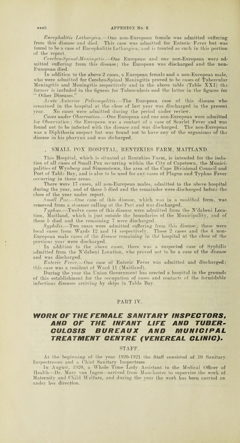 Encephalitis Lethargica.—One non-European female was admitted suffering from this disease and died. This case was admitted for Enteric Fever hut was found to he a case of Encephalitis Lethargica, and is treated as such in this portion of the report. Cerebro-Spinal-Meningitis.—One European and one non-European were ad¬ mitted suffering from this disease; the European was discharged and the non- European died. In addition to the above 2 cases, a European female and a non-European male, who were admitted for Cerebro-Spinal Meningitis proved to be cases of Tubercular Meningitis and Meningitis respectively and in the above table (Table XXI) the former is included in the figures for Tuberculosis and the latter, in the figures for “ Other Diseases.” Acute Anterior Poliomyelitis.—The European case of this disease who remained in the hospital at the close of last year was discharged in the present year. Xo cases were admitted during the period under review. Cases under Observation.—One European and one non-European were admitted for Observation; the European was a contact of a case of Scarlet Fever and was found not to he infected with the disease and was discharged. The non-European was a Diphtheria suspect but was found not to have any of the organisms of the disease in his pharynx and was dicharged. . SMALL POX HOSPITAL, RENTZKIES FARM, MAITLAND. This Hospital, which is situated at Rentzkies Farm, is intended for the isola¬ tion of all cases of Small Pox occurring within the City of Capetown, the Munici¬ palities of Wynberg and Simonstown, the area of the Cape Divisional Council and Port of Table Bay, and is also to be used for any cases of Plague and Typhus Fever occurring in these areas. There were 17 cases, all non-European males, admitted to the above hospital during the year, and of these 5 died and the remainder were discharged before the close of the year under report. Small Pox.—One case of this disease, which was in a modified form, was removed from a steamer calling at the Port and was discharged. Typhus.-—Twelve cases of this disease were admitted from the X’daheni Loca¬ tion, Maitland, which is just outside the boundaries of the Municipality, and of these 5 died and the remaining 7 were discharged. Syphilis.—Two cases were admitted suffering from this disease; these were local cases from Wards 12 and 14 respectively. These 2 cases and the 4 non- European male cases of the disease remaining in the hospital at the close of the previous year were discharged. In addition to the above cases, there was a suspected case of Syphilis admitted from the N’dabeni Location, who proved not to be a case of the disease and was discharged. Enteric Fever.—One case of Enteric Fever was admitted and discharged; this case was a resident of Ward 11 (Maitland). During the year the Union Government has erected a hospital in the grounds of this establishment for the occupation of cases and contacts of the formidable infectious diseases arriving by ships in Table Bay. PART IY. WORK OF THE FEMALE SANITARY INSPECTORS, AND OF THE INFANT LIFE AND TUBER¬ CULOSIS BUREAUX AND MUNICIPAL TREATMENT CENTRE (VENEREAL CLINIC). STAFF. At the beginning of the year 1920-1921 the Staff consisted of .10 Sanitary Inspectresses and a Chief Sanitary Inspectress In August, 11)20, a Whole Time Lady Assistant to the Medical Officer of Health—Dr. Mary van Ingen—arrived from Manchester to supervise the work of Maternity and Child Welfare, and during the year the work has been carried on under her direction,
