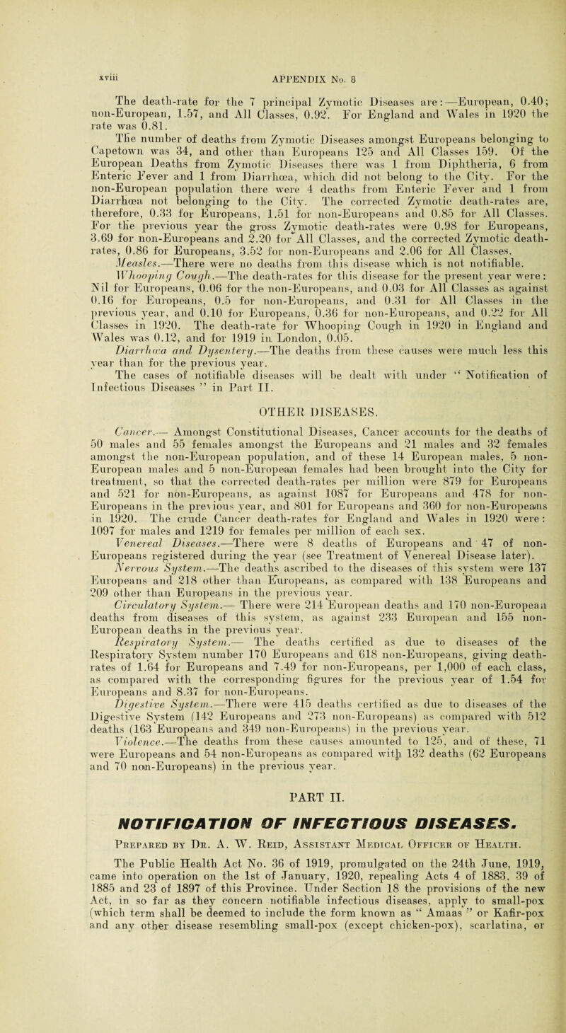 The death-rate for the 7 principal Zymotic Diseases are:—European, 0.40; non-European, 1.57, and All Classes, 0.92. For England and Wales in 1920 the rate was 0.81. The number of deaths from Zymotic Diseases amongst Europeans belonging to Capetown was 34, and other than liluropeans 125 and All Classes 159. Of the European Deaths from Zymotic Diseases there was 1 from Diphtheria, 6 from Enteric Fever and 1 from Diarrhoea, which did not belong to the City. For the non-European population there were 4 deaths from Enteric FeAmr and 1 from Diarrhoea not belonging to the City. The corrected Zymotic death-rates are, therefore, 0.33 for Europeans, 1.51 for non-Europeans and 0.85 for All Classes. For the previous year the gross Zymotic death-rates were 0.98 for Europeans, 3.69 for non-Europeans and 2.20 for All Classes, and the corrected Zymotic death- rates, 0.86 for Europeans, 3.52 for non-Europeans and 2.06 for All Classes. Measles.—There w'ere no deaths from this disease Avhich is not notifiable. Wliooying Cotiglt .—The death-rates for this disease for the present year Avere: Nil for Europeans, 0.06 for the non-Europeans, and 0.03 for All Classes as against 0.16 for Europeans, 0.5 for non-Europeans, and 0.31 for All Classes in the previous year, and 0.10 for Europeans, 0.36 for non-Europeans, and 0.22 for All Classes in 1920. The death-rate for Whooping Cough in 1920 in England and Wales Avas 0.12, and for 1919 in London, 0.05. Diarrhcca and Dgsentery.—The deaths from these causes Avere much less this year than for the previous year. The cases of notifiable diseases Avill be dealt Avith under “ Notification of Infectious Diseases ” in Part II. OTHER DISEASES. Cancer.— Amongst Constitutional Diseases, Cancer accounts for the deaths of 50 males and 55 females amongst the Europeans and 21 males and 32 females amongst tlie non-European population, and of these 14 European males, 5 non- European males and 5 non-Europeain females had been brought into the City for treatment, so that the corrected death-rates per million Avere 879 for Europeans and 521 for non-Europeans, as against 1087 for Europeans and 478 for non- Europeans in the preA ions year, and 801 for Europeans and 360 fo]- non-Europeaais in 1920. The crude Cancer death-rates for England and Wales in 1920 were: 1097 for males and 1219 for females per million of each sex. Venereal Diseases.—There Avere 8 deaths of Europeans and 47 of non- Europeans registered during the year (see Treatment of Venereal Disease later). Nervous System.—The deaths ascribed to the diseases of this system Avere 137 Europeans and 218 other than Europeans, as compared with 138 Europeans and 209 other than Europeans in the preAuous year. Circulatory System.— There Avere 214 European deaths and 170 non-European deaths from diseases of this system, as against 233 European and 155 non- European deaths in the previous year. Respiratory System.— The deaths certified as due to diseases of the Respiratory System number 170 Europeans and 618 non-Europeans, giAung death- rates of 1.64 for Europeans and 7.49 for non-Europeans, per 1,000 of each class, as compared Avith the corresponding figures for the preAuous year of 1.54 for Europeans and 8.37 for non-Euro])eaiis. Digestive System.—There were 415 deaths certified as due to diseases of the Digestive System (142 Europeans and 273 non-Europeans) as compared Avith 512 deaths (163 Europeans and 349 non-Europeans) in the preAuous year. Violence.—The deaths from these causes amounted to 125, and of these, 71 Avere Europeans and 54 non-Europeans as compared Avith 132 deaths (62 Europeans and 70 notn-Europeans) in the previous year. PART II. NOTIFICATION OF INFECTIOUS DISEASES. Prepared by Dr. A. W. Reid, Assistant Medical Officer of Health. The Public Health Act No. 36 of 1919, promulgated on the 24th June, 1919, came into operation on the 1st of January, 1920, repealing Acts 4 of 1883, 39 of 1885 and 23 of 1897 of this Province. Under Section 18 the provisions of the new Act, in so far as they concern notifiable infectious diseases, apply to small-pox (which term shall be deemed to include the form known as “ Amaas ” or Kafir-pox and any other disease resembling small-pox (except chicken-pox), scarlatina, or