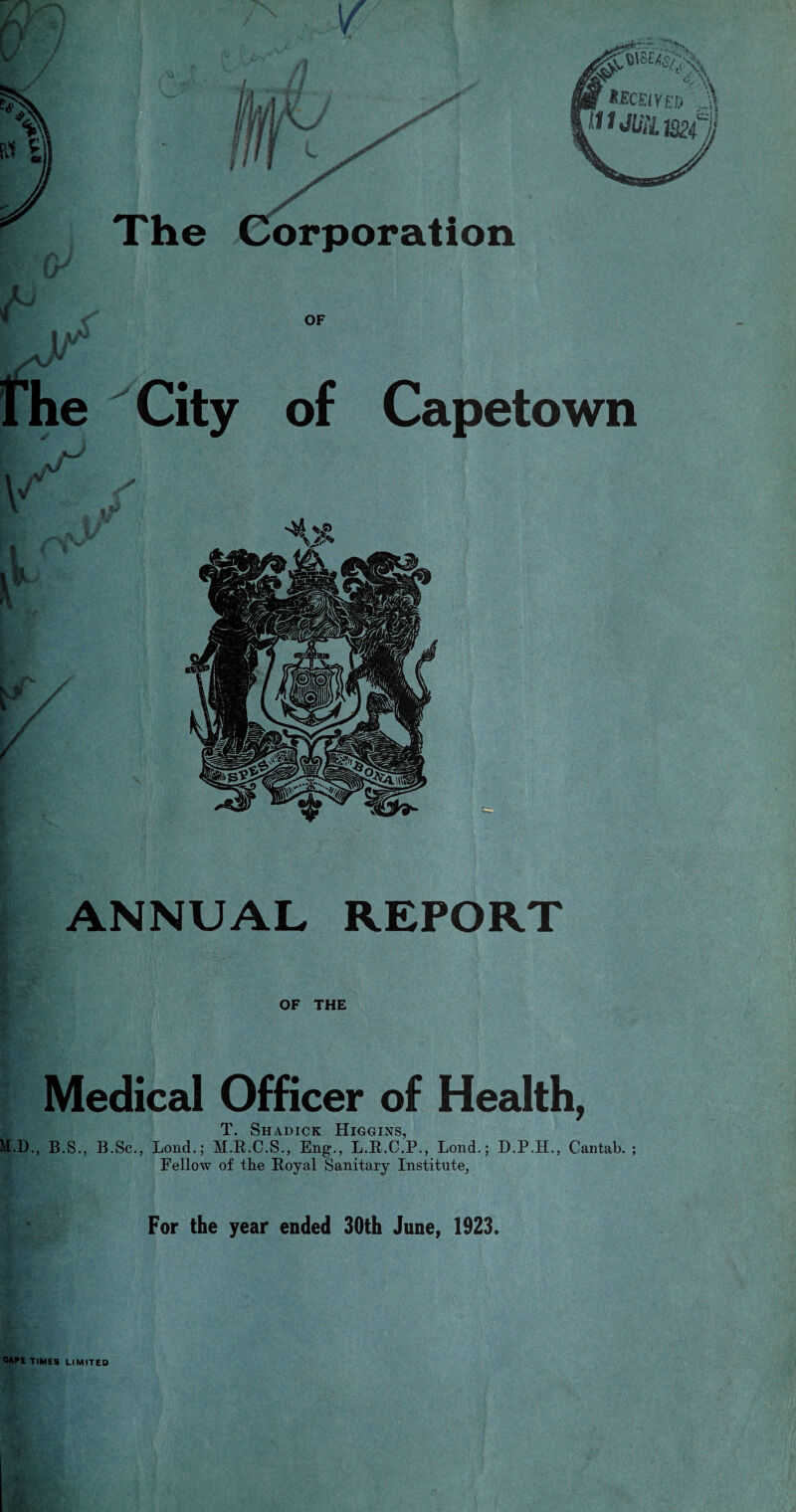 / The Corporation r A tECEtYED J J11 mil mil ANNUAL REPORT M.D OF THE Medical Officer of Health, T. Shadick Higgins, B.S., B.Sc., Lond.; M.R.C.S., Eng., L.R.C.P., Lond.; D.P.H., Cantab. Fellow of the Royal Sanitary Institute, For the year ended 30th June, 1923.