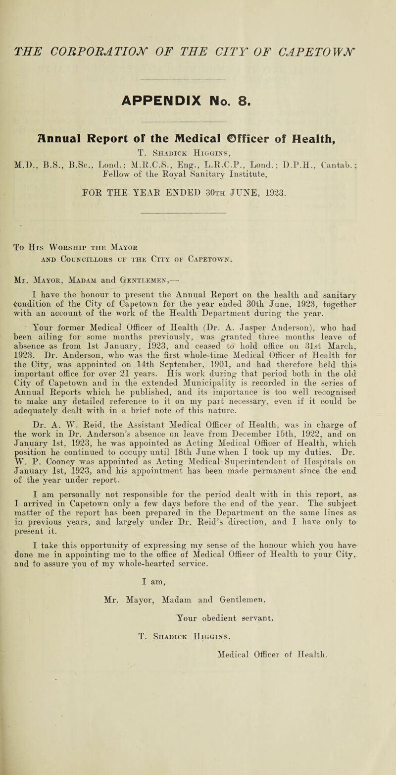 THE CORPORATION OF THE CITY OF CAPETOWN APPENDIX No. 8. Annual Report of the Medical Officer of Health, T. Shadick Higgins, M.I)., B.S., B.Sc., Loud.; M.R.C.S., Eng., L.R.C.P., Loud.; D.P.H., Cantab.; Fellow of the Royal Sanitary Institute, FOR THE YEAR ENDED 30th JUNE, 1923. To His Worship the Mayor and Councillors cf the City of Capetown. Mr. Mayor, Madam and Gentlemen,— I have the honour to present the Annual Report on the health and sanitary Condition of the City of Capetown for the year ended 30th June, 1923, together with an account of the work of the Health Department during the year. Your former Medical Officer of Health (Dr. A. Jasper Anderson), who had been ailing for some months previously, was granted three months leave of absence as from 1st January, 1923, and ceased to hold office on 31st March, 1923. Dr. Anderson, who was the first whole-time Medical Officer of Health for the City, was appointed on 14th September, 1901, and had therefore held this important office for over 21 years. His work during that period both in the old City of Capetown and in the extended Municipality is recorded in the series of Annual Reports which he published, and its importance is too well recognised to make any detailed reference to it on my part necessary, even if it could be adequately dealt with in a brief note of this nature. Dr. A. W. Reid, the Assistant Medical Officer of Health, was in charge of the work in Dr. Anderson’s absence on leave from December 15th, 1922, and on January 1st, 1923, he was appointed as Acting Medical Officer of Health, which position he continued to occupy until 18th June when I took up my duties. Dr. W. P. Cooney was appointed as Acting Medical Superintendent of Hospitals on January 1st, 1923, and his appointment has been made permanent since the end of the year under report. I am personally not responsible for the period dealt with in this report, as I arrived in Capetown only a few days before the end of the year. The subject matter of the report has been prepared in the Department on the same lines as in previous years, and largely under Dr. Reid’s direction, and I have only to present it. I take this opportunity of expressing my sense of the honour which you have done me in appointing me to the office of Medical Officer of Health to your City, and to assure you of my whole-hearted service. I am, Mr. Mayor, Madam and Gentlemen. Your obedient servant. T. Shadick Higgins. Medical Officer of Health.