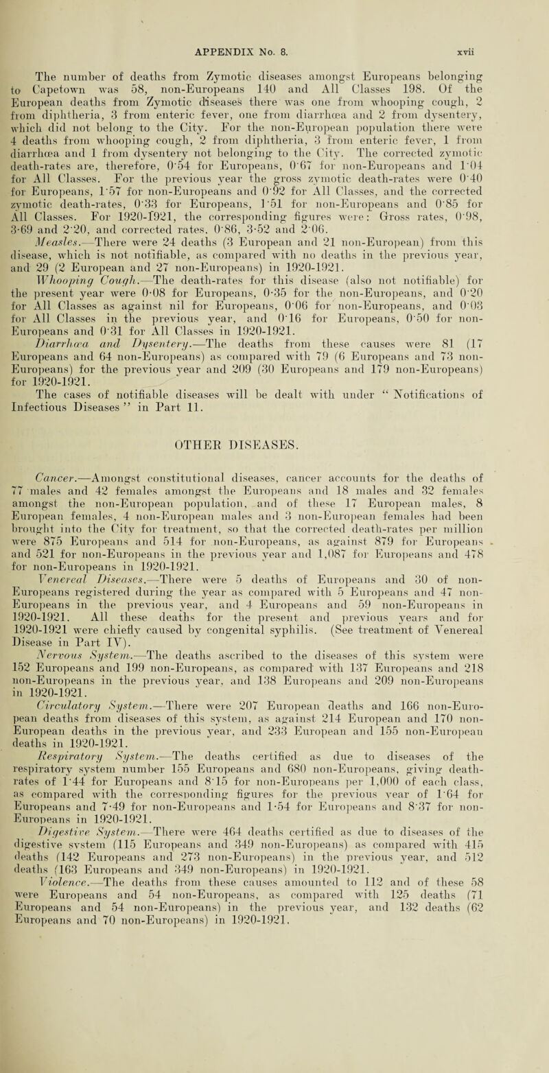 The number of deaths from Zymotic diseases amongst Europeans belonging to Capetown was 58, non-Europeans 140 and All Classes 198. Of the European deaths from Zymotic diseases there was one from whooping cough, 2 from diphtheria, 3 from enteric fever, one from diarrhoea and 2 from dysentery, which did not belong to the City. For the non-European population there were 4 deaths from whooping cough, 2 from diphtheria, 3 from enteric fever, 1 from diarrhoea and 1 from dysentery not belonging to the City. The corrected zymotic death-rates are, therefore, 0'54 for Europeans, 0'67 for non-Europeans and 1'04 for All Classes. For the previous year the gross zymotic death-rates were O'40 for Europeans, 1'57 for non-Europeans and 0'92 for All Classes, and the corrected zymotic death-rates, 0'33 for Europeans, 1 '51 for non-Europeans and 0'85 for All Classes. For 1920-1921, the corresponding figures were: Gross rates, 0'98, 3-69 and 2'20, and corrected rates, 0'86, 3-52 and 2'06. Measles.—There were 24 deaths (3 European and 21 non-European) from this disease, which is not notifiable, as compared with no deaths in the previous year, and 29 (2 European and 27 non-Europeans) in 1920-1921. Whooping Cough.—The death-rates for this disease (also not notifiable) for the present year were 0-08 for Europeans, 0-35 for the non-Europeans, and 0'20 for All Classes as against nil for Europeans, 0'06 for non-Europeans, and 0'03 for All Classes in the previous year, and O'16 for Europeans, O'50 for non- Europeans and 0'31 for All Classes in 1920-1921. Diarrhoea and Dysentery.—The deaths from these causes wTere 81 (17 Europeans and 64 non-Europeans) as compared with 79 (6 Europeans and 73 non- Europeans) for the previous year and 209 (30 Europeans and 179 non-Europeans) for 1920-1921. The cases of notifiable diseases will be dealt with under “ Notifications of Infectious Diseases ” in Part 11. OTHEB DISEASES. Cancer.—Amongst constitutional diseases, cancer accounts for the deaths of 77 males and 42 females amongst the Europeans and 18 males and 32 females amongst the non-European population, and of these 17 European males, 8 European females, 4 non-European males and 3 non-European females had been brought into the City for treatment, so that the corrected death-rates per million were 875 Europeans and 514 for non-Europeans, as against 879 for Europeans - and 521 for non-Europeans in the previous year and 1,087 for Europeans and 4T8 for non-Europeans in 1920-1921. Venereal Diseases.—There were 5 deaths of Europeans and 30 of non- Europeans registered during the year as compared with 5 Europeans and 47 non- Europeans in the previous year, and 4 Europeans and 59 non-Europeans in 1920-1921. All these deaths for the present and previous years and for 1920-1921 wTere chiefly caused by congenital syphilis. (See treatment of Venereal Disease in Part IV). Nervous System.—The deaths ascribed to the diseases of this system were 152 Europeans and 199 non-Europeans, as compared with 137 Europeans and 218 non-Europeans in the previous year, and 138 Europeans and 209 non-Europeans in 1920-1921. Circulatory System.—There were 207 European deaths and 166 non-Euro¬ pean deaths from diseases of this system, as against 214 European and 170 non- European deaths in the previous year, and 233 European and 155 non-European deaths in 1920-1921. Respiratory System.—The deaths certified as due to diseases of the respiratory system number 155 Europeans and 680 non-Europeans, giving death- rates of 1'44 for Europeans and 8'15 for non-Europeans per 1,000 of each class, as compared with the corresponding figures for the previous year of 1'64 for Europeans and 7-49 for non-Europeans and 1-54 for Europeans and 8'37 for non- Europeans in 1920-1921. Digestive System.—There were 464 deaths certified as due to diseases of the digestive system (115 Europeans and 349 non-Europeans) as compared with 415 deaths (142 Europeans and 273 non-Europeans) in the previous year, and 512 deaths (163 Europeans and 349 non-Europeans) in 1920-1921. Violence.—The deaths from these causes amounted to 112 and of these 58 were Europeans and 54 non-Europeans, as compared with 125 deaths (71 Europeans and 54 non-Europeans) in the previous year, and 132 deaths (62 Europeans and 70 non-Europeans) in 1920-1921,