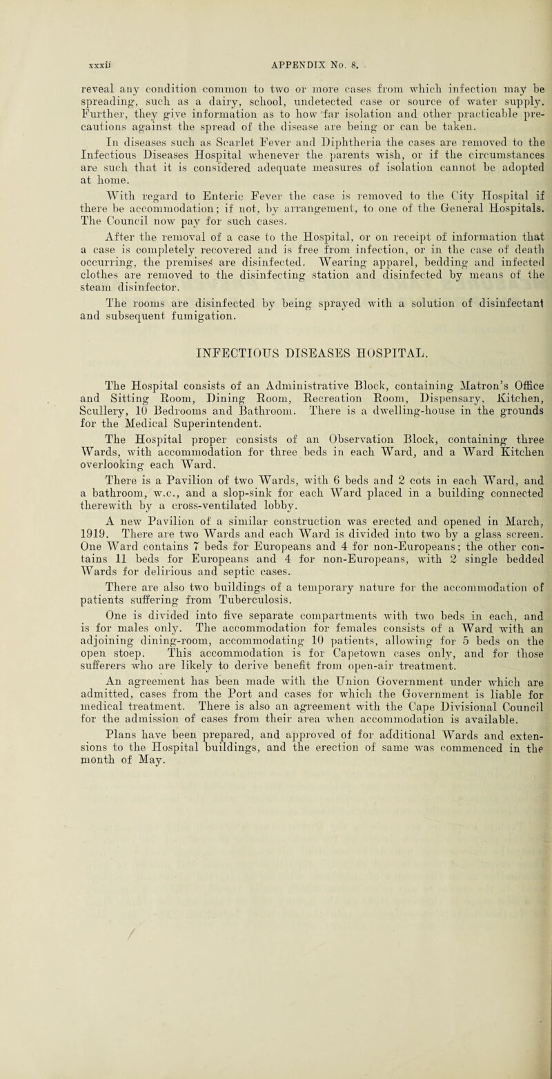 reveal any condition common to two or more cases from wliieli infection may be spreading, such as a dairy, school, undetected case or source of water supply. Further, they give information as to how far isolation and other practicable pre¬ cautions against the spread of the disease are being or can be taken. In diseases such as Scarlet Fever and Diphtheria the cases are removed to the Infectious Diseases Hospital whenever the parents wish, or if the circumstances are such that it is considered adequate measures of isolation cannot be adopted at home. With regard to Enteric Fever the case is removed to the City Hospital if there be accommodation; if not, by arrangement, to one of the General Hospitals. The Council now pay for such cases. After the removal of a case to the Hospital, or on receipt of information that a case is completely recovered and is free from infection, or in the case of death occurring, the premises' are disinfected. Wearing apparel, bedding and infected clothes are removed to the disinfecting station and disinfected by means of the steam disinfector. The rooms are disinfected by being sprayed with a solution of disinfectant and subsequent fumigation. INFECTIOUS DISEASES HOSPITAL. The Hospital consists of an Administrative Block, containing Matron’s Office and Sitting Iloom, Dining Room, Recreation Room, Dispensary, Kitchen, Scullery, 10 Bedrooms and Bathroom. There is a dwelling-house in the grounds for the Medical Superintendent. The Hospital proper consists of an Observation Block, containing three Wards, with accommodation for three beds in each Ward, and a Ward Kitchen overlooking each Ward. There is a Pavilion of two Wards, with 6 beds and 2 cots in each Ward, and a bathroom, w\c., and a slop-sink for each Ward placed in a building connected therewith by a cross-ventilated lobby. A new Pavilion of a similar construction was erected and opened in March, 1919. There are two Wards and each Ward is divided into two by a glass screen. One Ward contains T beds for Europeans and 4 for non-Europeans; the other con¬ tains 11 beds for Europeans and 4 for non-Europeans, with 2 single bedded Wards for delirious and septic cases. There are also two buildings of a temporary nature for the accommodation of patients suffering from Tuberculosis. One is divided into five separate compartments with two beds in each, and is for males only. The accommodation for females consists of a Ward with an adjoining dining-room, accommodating 10 patients, allowing for 5 beds on the open stoep. This accommodation is for Capetown cases only, and for those sufferers who are likely to derive benefit from open-air treatment. An agreement has been made with the Union Government under which are admitted, cases from the Port and cases for which the Government is liable for medical treatment. There is also an agreement with the Cape Divisional Council for the admission of cases from tlieir area when accommodation is available. Plans have been prepared, and approved of for additional Wards and exten¬ sions to the Hospital buildings, and the erection of same was commenced in the month of May.