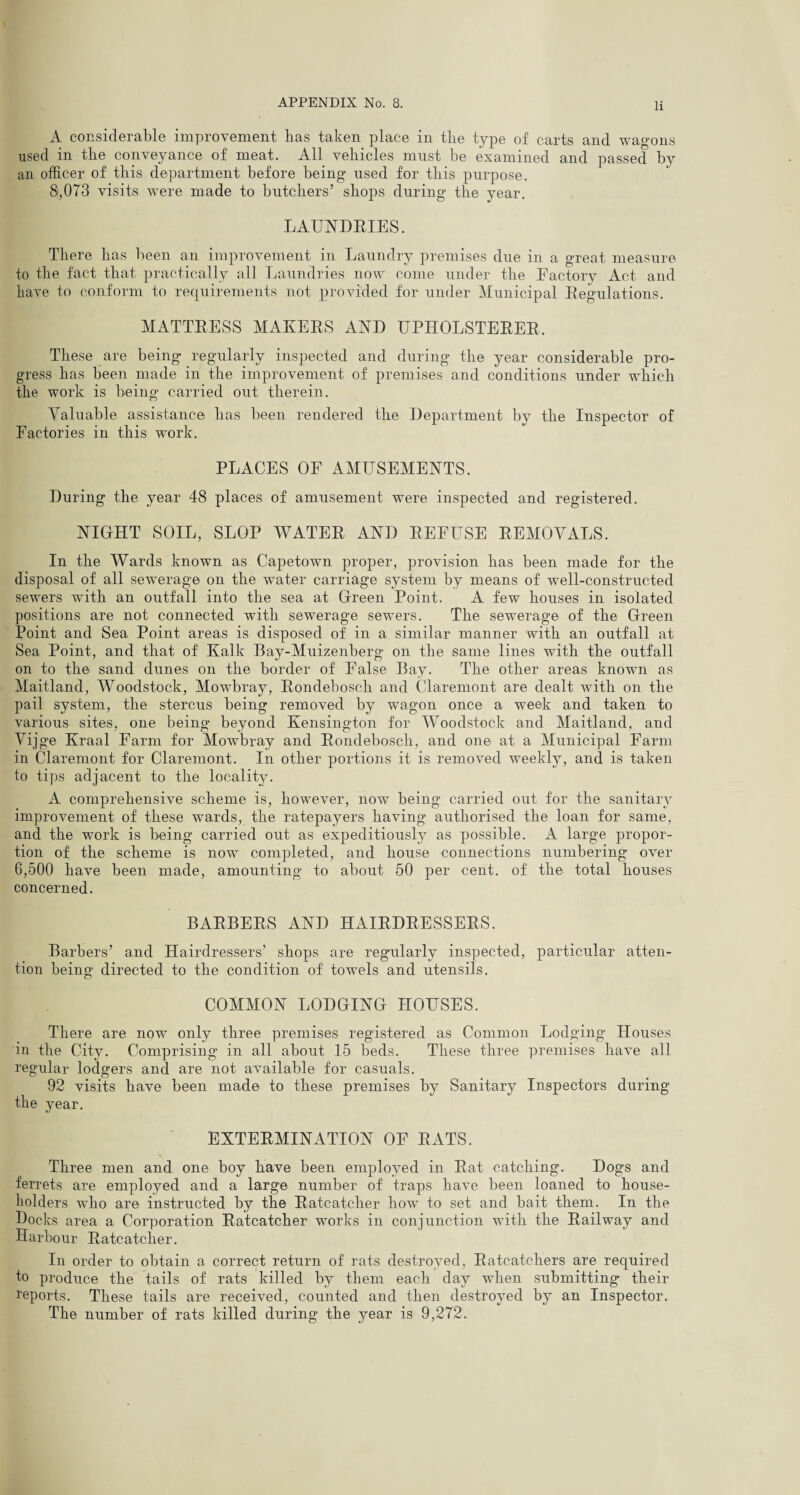 A considerable improvement has taken place in the type of carts and wagons used in the conveyance of meat. All vehicles must be examined and passed by an officer of this department before being used for this purpose. 8,073 visits were made to butchers’ shops during the year. LAUNDRIES. There has been an improvement in Laundry premises due in a great measure to the fact that practically all Laundries now come under the Factory Act and have to conform to requirements not provided for under Municipal Regulations. MATTRESS MAKERS AND UPHOLSTERER. These are being regularly inspected and during the year considerable pro¬ gress has been made in the improvement of premises and conditions under which the work is being carried out therein. Valuable assistance has been rendered the Department by the Inspector of Factories in this work. PLACES OF AMUSEMENTS. During the year 48 places of amusement were inspected and registered. NIGHT SOIL, SLOP WATER AND REFUSE REMOVALS. In the Wards known as Capetown proper, provision has been made for the disposal of all sewerage on the water carriage system by means of well-constructed sewers with an outfall into the sea at Green Point. A few houses in isolated positions are not connected with sewerage sewers. The sewerage of the Green Point and Sea Point areas is disposed of in a similar manner with an outfall at Sea Point, and that of Kalk Bay-Muizenberg on the same lines with the outfall on to the sand dunes on the border of False Bay. The other areas known as Maitland, Woodstock, Mowbray, Rondeboscli and Claremont are dealt with on the pail system, the stercus being removed by wagon once a week and taken to various sites, one being beyond Kensington for Woodstock and Maitland, and Vijge Kraal Farm for Mowbray and Rondeboscli, and one at a Municipal Farm in Claremont for Claremont. In other portions it is removed weekly, and is taken to tips adjacent to the locality. A comprehensive scheme is, however, now being carried out for the sanitary improvement of these wards, the ratepayers having authorised the loan for same, and the work is being carried out as expeditiously as possible. A large propor¬ tion of the scheme is now completed, and house connections numbering over 6,500 have been made, amounting to about 50 per cent, of the total houses concerned. BARBERS AND HAIRDRESSERS. Barbers’ and Hairdressers’ shops are regularly inspected, particular atten¬ tion being directed to the condition of towels and utensils. COMMON LODGING HOUSES. There are now only three premises registered as Common Lodging Houses in the City. Comprising in all about 15 beds. These three premises have all regular lodgers and are not available for casuals. 92 visits have been made to these premises by Sanitary Inspectors during the year. EXTERMINATION OF RATS. Three men and one boy have been employed in Rat catching. Dogs and ferrets are employed and a large number of traps have been loaned to house¬ holders who are instructed by the Ratcatcher how to set and bait them. In the Docks area a Corporation Ratcatcher works in conjunction with the Railway and Harbour Ratcatcher. In order to obtain a correct return of rats destroyed, Ratcatchers are required io produce the tails of rats killed by them each day when submitting their reports. These tails are received, counted and then destroyed by an Inspector. The number of rats killed during the year is 9,272.