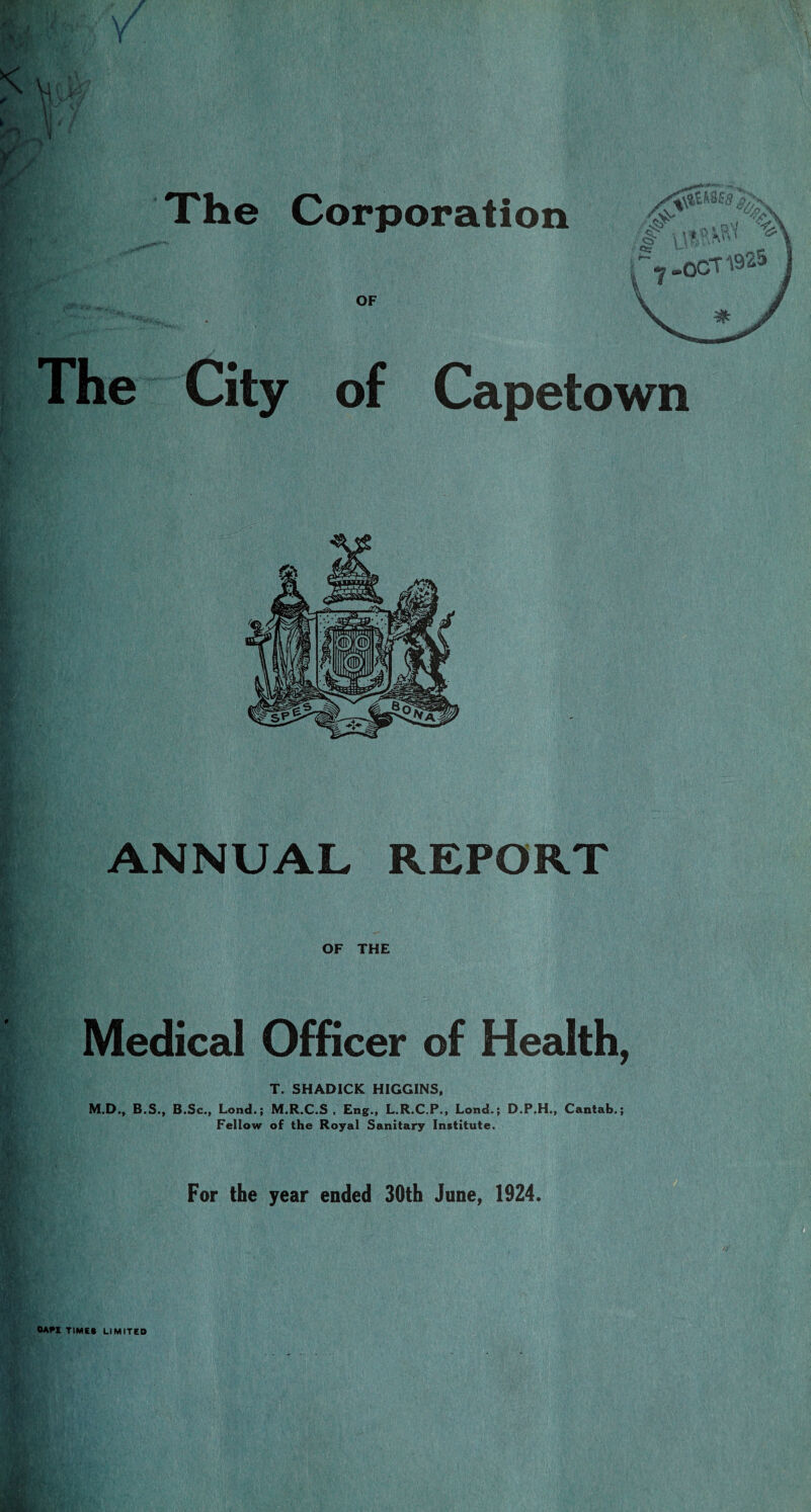 The Corporation OF The City of Capetown ANNUAL REPORT OF THE Medical Officer of Health, T. SHADICK HIGGINS, M.D., B.S., B.Sc., Lond.; M.R.C.S , Eng., L.R.C.P., Lond.; D.P.H., Cantab.; Fellow of the Royal Sanitary Institute. For the year ended 30th June, 1924. OAfI TIMES LIMITED
