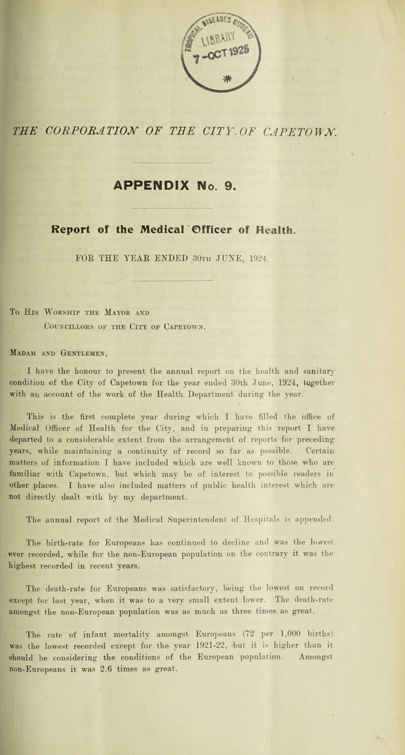 THE CORPORATION OF THE CITY. OF CAPETOWN. APPENDIX No. 9. Report of the Medical 'Officer of Health. FOE THE YEAR ENDED 30th JUNE, 1924. To His Worship the Mayor and COUNCILLORS OF THE ClTY OF CAPETOWN. Madam and Gentlemen, I have the honour to present the annual report on the health and sanitary condition of the City of Capetown for the year ended 30th June, 1924, together with an account of the work of the Health Department during the year. This is the first complete year during which I have filled the office of Medical Officer of Health for the City, and in preparing this report I have departed to a considerable extent from the arrangement of reports for preceding years, while maintaining a continuity of record so far as possible. Certain matters of information I have included which are well known to those who are syj* 4 familiar with Capetown, but which may be of interest to possible readers in other places. I have also included matters of public health interest which are not directly dealt with by my department. The annual report of the Medical Superintendent of Hospitals is appended. The birth-rate for Europeans has continued to decline and was the lowest ever recorded, while for the non-European population on the contrary it was the highest recorded in recent years. The death-rate for Europeans was satisfactory, being the lowest on record except for last year, when it was to a very small extent lower. The death-rate amongst the non-European population was as much as three times as great. The rate of infant mortality amongst Europeans (72 per 1,000 births) was the lowest recorded except for the year 1921-22, but it is higher than it should be considering the conditions of the European population. Amongst non-Europeans it was 2.6 times as great.
