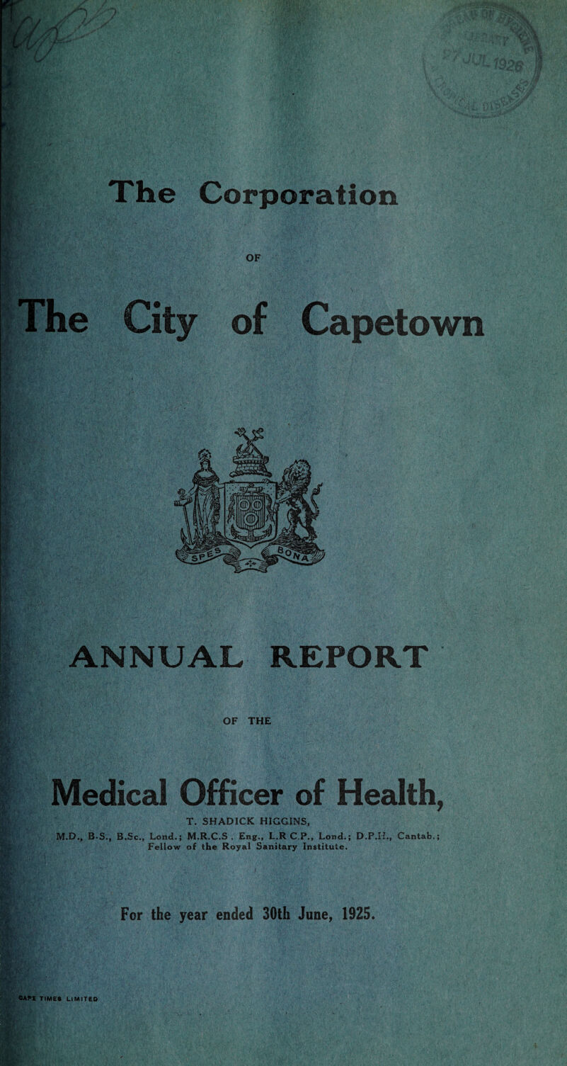 The Corporation i The City of Capetown ANNUAL REPORT If fig? .• ¥>* OF THE Medical Officer of Health, T. SHADICK HIGGINS, M.D., B-S., B.Sc., Lond.; M.R.C.S , Eng., L.R C P., Lond.; D.P.H., Cantab.; Fellow of the Royal Sanitary Institute. For the year ended 30th June, 1925.