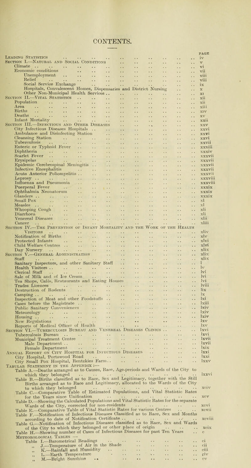 CONTENTS triet Nursing he Work of the Heart Leading Statistics Section I.—Natural and Social Conditions Climate . . Economic conditions Unemployment Relief Social Service Exchange Hospitals, Convalescent Homes, Dispensaries and Di Other Non-Municipal Health Services .. Section II.—Vital Statistics Population Area Births Deaths Infant Mortality Section III.—Infectious and Other Diseases City Infectious Diseases Hospitals Ambulance and Disinfecting Station Cleansing Station Tuberculosis Enteric or Typhoid Fever Diphtheria Scarlet Fever Erysipelas Epidemic Cerebrospinal Meningitis . . Infective Encephalitis Acute Anterior Poliomyelitis . . Leprosy Influenza and Pneumonia Puerperal Fever .. .. . . Ophthalmia Neonatorum Glanders . . Small Pox Measles Whooping Cough Diarrhoea Venereal Diseases . . . . ... Cancer Section IV.—The Prevention of Infant Mortality and Visitors Notification of Births Protected Infants Child Welfare Centres Day Nursery Section V.—General Administration Staff . . Sanitary Inspectors, and other Sanitary Staff Health Visitors Clerical Staff Sale of Milk and of Ice Cream Tea Shops, Cafes, Restaurants and Eating Houses Trades Licences Destruction of Rodents Camping Inspection of Meat and other Foodstuffs Cases before the Magistrate Public Sanitary Conveniences Meteorology Housing . . New Regulations Reports of Medical Officer of Health Section VI.—Tuberculosis Bureau and Venereal Diseases Clinics Tuberculosis Bureau Municipal Treatment Centre Male Department . . Female Department Annual Report on City Hospital for Infectious Diseases City Hospital, Portswood Road City Small Pox Hospital, Rentzkies Farm. Tabular Statement in the Appendix :— Table A.—Deaths arranged as to Causes, Race, Age-periods and Wards of the City to which they belonged Table B.—Births classified as to Race, Sex and Legitimacy, together with the Still Births arranged as to Race and Legitimacy, allocated to the Wards of the City to which they belonged Table C._-Comparative Table of Estimated Populations, and Vital Statistic Rates for the Years since Unification . . . . . . Table D._Showing the Calculated Populations and Vital Statistic Rates for the separate Wards of the City, corrected for non-residents Table E._Comparative Table of Vital Statistic Rates for various Centres Table F._Notification of Infectious Diseases Classified as to Race, Sex and Months according to date of Notification Certificate .. Table G._Notification of Infectious Diseases classified as to Race, Sex and Wards of the City to which they belonged or other place of origin . Table H._Showing niunber of Cases of Infectious Diseases for past Ten Years Meteorological Tables —- Table I.—Barometrical Readings ,, J.—Temperatine of Air in the Shade ,, K.—Rainfall and Humidity ,, L.—Earth Temperature PAGE iv v vi vii viii viii ix x XI xii xii xiii xiv XV xxii xxv xxvi xxvi xxvi xxvii xxxiii xxxiv x xxvii xxxvii xxxvii xxxvii xxxvii xxxviii xxxviii xxxix xxxix xxxix xl xl xii xii xlii xliii xliv xlv xlvi xlvi xlix xlix xlix 1 lv lvi lvi lvi lviii lix lx Ixi Ixiii lxiv lxiv lxiv Ixv lxv Ixvi lxvi lxvii lx vii lxix lxxi Ixxi lxxv lxxvi xciv xcv xcvi xcvii xcviii xcix c ci cii ciii civ