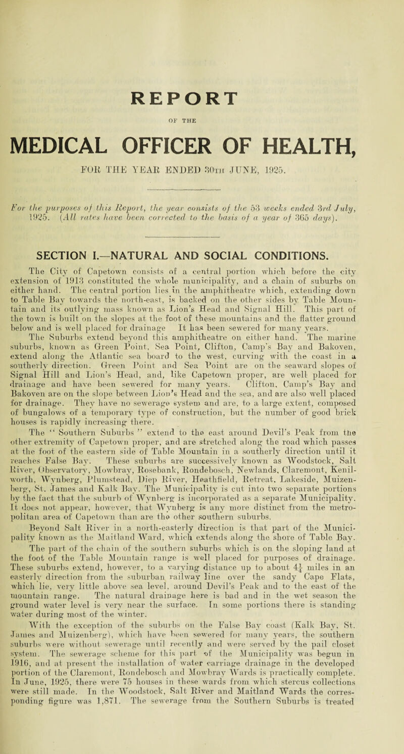 REPORT OF THE MEDICAL OFFICER OF HEALTH, FOR THE YEAR ENDED 30th JUNE, 1925. For the purposes of this Report, the year consists of the 53 -weeks ended 3rd July, 1925. (All rates have been corrected, to the basis of a year of 365 days). SECTION I.—NATURAL AND SOCIAL CONDITIONS. The City of Capetown consists of a central portion which before the city extension of 1913 constituted the whole municipality, and a chain of suburbs on either hand. The central portion lies in the amphitheatre which, extending down to Table Bay towards the north-east, is backed on the other sides by Table Moun¬ tain and its outlying mass known as Lion’s Head and Signal Hill. This part of the town is built on the slopes at the foot of these mountains and the flatter ground below and is well placed for drainage It has been sewered for many years. The Suburbs extend beyond this amphitheatre on either hand. The marine suburbs, known as Green Point, Sea Point, Clifton, Camp’s Bay and Bakoven, extend along the Atlantic sea board to the west, curving with the coast in a southerly direction. Green Point and Sea Point are on the seaward slopes of Signal Hill and Lion’s Head, and, like Capetown proper, are well placed for drainage and have been sewered for many years. Clifton, Camp’s Bay and Bakoven are on the slope between Lion’s Head and the sea, and are also well placed for drainage. They have no sewerage system and are, to a large extent, composed of bungalows of a temporary type of construction, but the number of good brick houses is rapidly increasing there. The “ Southern Suburbs ” extend to the east around Devil’s Peak from tlie other extremity of Capetown proper, and are stretched along the road which passes at the foot of the eastern side of Table Mountain in a southerly direction until it reaches False Bay. These suburbs are successively known as Woodstock, Salt River, Observatory, Mowbray, Rosebank, Rondebosch, Newlands, Claremont, Kenil¬ worth, Wynberg, Plumstead, Diep River, Heathfield, Retreat. Lakeside, Muizen- berg, St. James and Kalk Bay. The Municipality is cut into two separate portions by the fact that the suburb of Wynberg is incorporated as a separate Municipality. It does not appear, however, that Wynberg is any more distinct from the metro¬ politan area of Capetown than are the other southern suburbs. Beyond Salt River in a north-easterly direction is that part of the Munici¬ pality known as the Maitland Ward, which extends along the shore of Table Bay. The part of the chain of the southern suburbs which is on the sloping land at the foot of the Table Mountain range is well placed for purposes of drainage. These suburbs extend, however, to a varying distance up to about 4|- miles in an easterly direction from the suburban railway line over the sandy Cape Flats, which lie, very little above sea level, around Devil’s Peak and to the east of the mountain range. The natural drainage here is bad and in the wet season the ground water level is very near the surface. In some portions there is standing- water during most of the winter. With the exception of the suburbs on the False Bay coast (Kalk Bay, St. James and Muizenberg), which have been sewered for many years, the southern suburbs were without sewerage until recently and were served by the pail closet system. The sewerage scheme for this part -of the Municipality was begun in 1916, and at present the installation of water carriage drainage in the developed portion of the Claremont, Rondebosch and Mowbray Wards is practically complete. In June, 1925, there were 75 houses in these wards from which stercus collections were still made. In the Woodstock, Salt River and Maitland Wards the corres¬ ponding figure was 1,871. The sewerage from the Southern Suburbs is treated