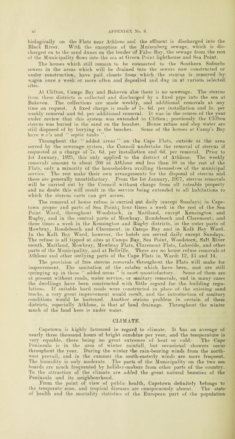 biologically on the Flats near Athlone and the effluent is discharged into the Black Fiver. With the exception of the Muizenberg sewage, which is dis¬ charged on to the sand dunes on the border of False Bajq the sewage from the rest of the Municipality flows into the sea at Green Point lighthouse and Sea Point. The houses which still remain to be connected to the Southern Suburbs sewers in the areas which will be drained into the sewers now constructed or under construction, have pail closets from which the stercus is removed by wagon once a week or more often and deposited and dug in at various selected sites. At Clifton, Camps Bay and Bakoven also there is no sewerage. The stercus from these districts is collected and discharged by a fixed pipe into the sea at Bakoven. The collections are made weekly, and additional removals at any time on request. A fixed charge is made of Ts. 6d. per installation and Is. per weekly removal and 6d. per additional removal. It was in the course of the year under review that this system was extended to Clifton; previously the Clifton stercus was buried in the sand on the beaches. House refuse and slop water are still disposed of by burying in the beaches. Some of the houses at Camp’s Bay have w.c’s and “ septic tanks ”. Throughout the “ added areas ” on the Cape Flats, outside or the area served by the sewerage system, the Council undertake the removal of stercus if requested at a charge of Ts. 6d. per installation and 6d. per removal. Prior to 1st January, 1925, this only applied to the district of Athlone. The weekly removals amount to about 200 at Athlone and less than 50 m the rest of the Flats, only a minority of the householders availing themselves of the municipal service. The rest make their own arrangements for the disposal of stercus and these are generally unsatisfactory. From the 1st January, 192T, stercus removals will be carried out by the Council without charge from all rateable property and no doubt this will result in the service being extended to all habitations to which the stercus carts can get access. The removal of house refuse is carried out daily (except Sundays) in Cape¬ town proper and parts of Sea Point; four times a week in the rest of the Sea Point Ward, throughout Woodstock, in Maitland, except Kensington and Rugby, and in the central parts of Mowbray, Rondebosch and Claremont; and three times a week in the Kensington and Rugby districts, in the outer parts of Mowbray, Rondebosch and Claremont, in Camps Bay and. in Kalk Bay Ward. In the Kalk Bay Ward, however, the hotels are served daily except Sundays. The refuse is all tipped at sites at Camps Bay, Sea Point, Woodstocx, Salt River mouth, Maitland, Mowbray, Mowbray Flats, Claremont Flats, Lakeside, and other parts of the Municipality, and at Bellville. There are no house refuse removals at Athlone and other outlying parts of the Cape Flats in Wards 12, 13 and 14. The provision of free stercus removals throughout the Flats will make for improvement. The sanitation of the estates which have been, and are still springing up in these “ added areas ” is most unsatisfactory. Some of them are at present without roads, water service, or sanitary removals, and in many cases the dwellings have been constructed with little regard for the building regu¬ lations. If suitable hard roads were constructed in place of the existing sand tracks, a very great improvement would result, and the introduction of sanitary conditions would be hastened. Another serious problem in certain of these districts, especially Athlone, is that of land drainage. Throughout the winter much of the land here is under water. CLIMATE. Capetown is highly favoured in regard to climate. It has an average of nearly three thousand hours of bright sunshine per year, and the temperature is very equable, there being no great extremes of heat or cold. The Cape Peninsula is in the area of winter rainfall, but occasional showers occur throughout the year. During the winter the rain-bearing winds from the north¬ west prevail, and in the summer the south-easterly winds are more frequent. The humidity is only moderate. The parts of the Municipality on the twTo sea boards are much frequented by holiday-makers from other parts of the country. To the attraction of the climate are added the great natural beauties of the Peninsula and its neighbourhood. From the point of view of public health, Capetown definitely belongs to the temperate zone, and tropical diseases are conspicuously absent. The state of health and the mortality statistics of the European part of the population
