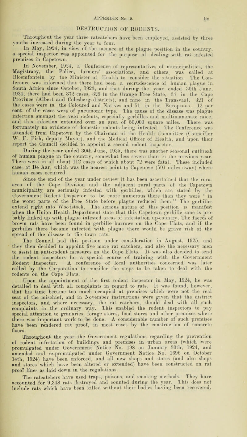 DESTRUCTION OF RODENTS. Throughout the year three ratcatchers have been employed, assisted by three youths increased during the year to four. In May, 1924, in view of the menace of the plague position in the country, a special inspector was appointed for the purpose of dealing with rat infested premises in Capetown. In November, 1924, a Conference of representatives of municipalities, the Magistracy, the Police, farmers’ associations, and others, was called at Bloemfontein by tne Minister of Health to consider the situation. The Con¬ ference was informed that there had been a recrudescence of human plague in South Africa since October, 1923, and that during the year ended 30th June, 1924, there had been 372 cases, 329 in the Orange Free State, 34 in the Cape Province (Albert and Colesberg districts), and nine in the Transvaal. 321 of the cases were in the Coloured and Natives and 51 in the Europeans. 12 per cent, of the cases were of pneumonic type. The cause of the disease was plague infection amongst the veld rodents, especially gerbiiles and multimammate mice, and this infection extended over an area of 50,000 square miles. There was fortunately no evidence of domestic rodents being infected. The Conference was attended from Capetown by the Chairman of the Health Committee (Councillor W. F. Fish, deputy Mayor), and the Medical Officer of Health, and upon their report the Council decided to appoint a second rodent inspector. During the year ended 30th June, 1925, there was another seasonal outbreak of human plague m the country, somewhat less severe than in the previous year. There were in all about 112 cases of which about 72 were fatal. These included cases at De Aar, which was the nearest point to Capetown (501 miles away) where human cases occurred. 3ince the end of the year under review it has been ascertained that lire rura* area of the Cape Division and the adjacent rural parts of the Capetown municipality are seriously infested with gerbiiles, which are stated by the Government Rodent Inspector to be more numerous there than they were “ in the worst parts of the Free State before plague reduced them.” The gerbiiles extend right into Woodstock. The serious nature of this position is manifest when the Union Health Department state that this Capetown gerbille zone is pro¬ bably linked up with plague infested areas of infestation up-country. The faeces of brown rats have been found in gerbille burrows on the Cape Flats, and if the gerbiiles there became infected with plague there would be grave risk of the spread of the disease to the town rats. The Council had this position under consideration in August, 1925, and they then decided to appoint five more rat catchers, and also the necessary men to assist in anti-rodent measures on the Cape Flats. It was also decided to send the rodent inspectors for a special course of training with the Government Rodent Inspector. A conference of local authorities concerned was later called by the Corporation to consider the steps to be taken to deal with the rodents on the Cape Flats. Upon the appointment of the first rodent inspector in May, 1924, he was detailed to deal with all complaints in regard to rats. It was found, however, that his time became too much occupied at premises which were not the real seat of the mischief, and in November instructions were given that the district inspectors, and where necessary, the rat catchers, should deal with all such complaints in the ordinary way. This enabled the rodent inspectors to pay special attention to granaries, forage stores, food stores and other premises where there was important work to be done. A considerable number of such premises have been rendered rat proof, in most cases by the construction of concrete floors. Throughout the year the Government regulations regarding the prevention of rodent infestation of buildings and premises in urban areas (which were promulgated under Government Notice No. 198 on January 30th, 1924, and amended and re-promulgated under Government Notice No. 1696 on October 14th, 1924) have been enforced, and all new shops and stores (and also shops and stores which have been altered or extended) have been constructed on rat proof lines as laid down in the regulations. The ratcatchers have used traps, poisons, and smoking methods. They have accounted for 9,348 rats destroyed and counted during the year. This does not include rats which have been killed without their bodies having been recovered.