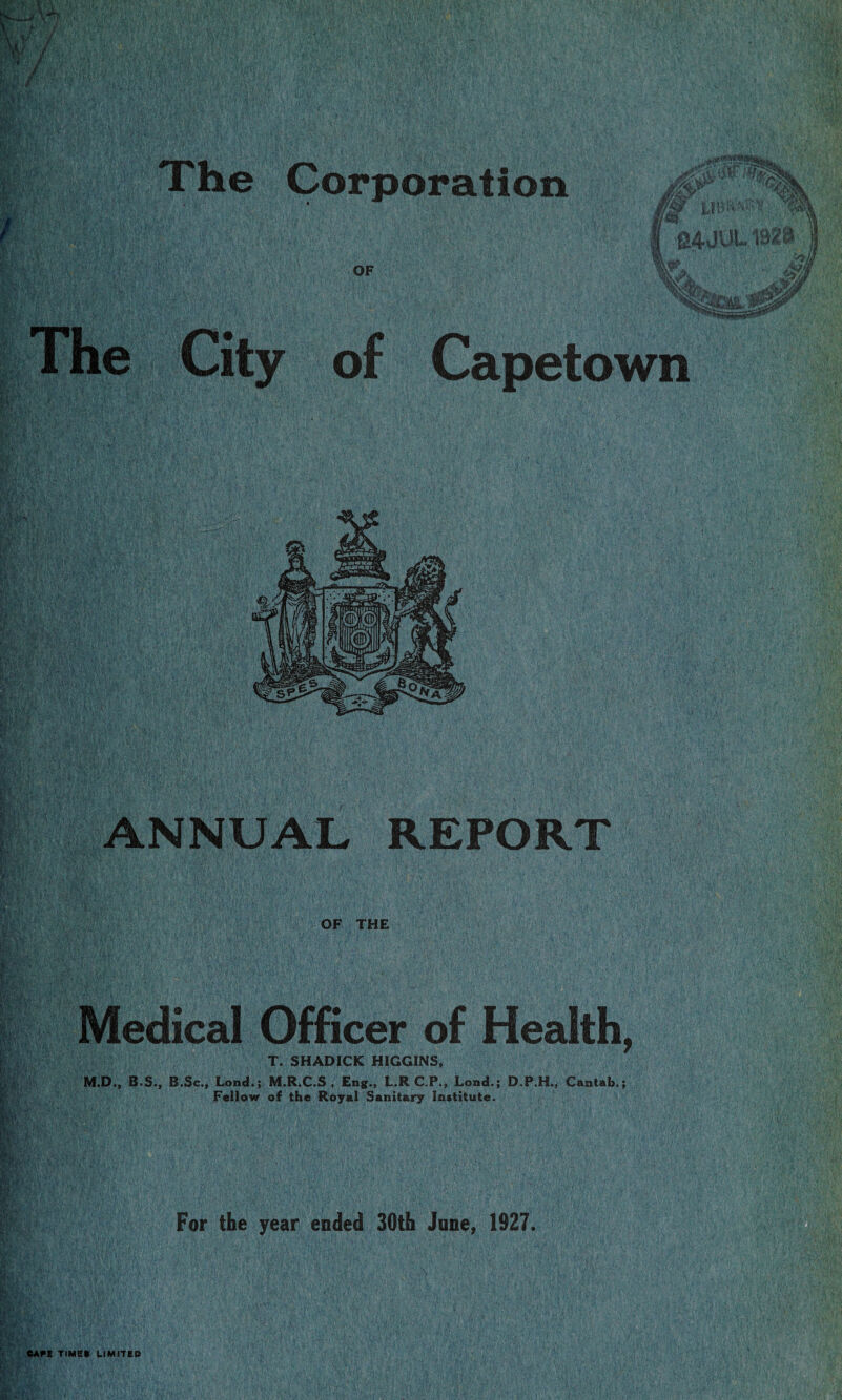 The Corporation OF l9»j!r t»/Jr #’ w*^ ;n I 24JUL 1B2£5 rnr ■>, M .... .fligJSar The City of Capetown ANNUAL REPORT OF THE Medical Officer of Health, T. SHADICK HIGGINS, M.D., B.S., B.Sc., Lond.; M.R.C.S , Eng., L.R C.P., Lond.; D.P.H., Cantab.; Fellow of the Royal Sanitary Institute. For the year ended 30th June, 1927. CAPE TIMES LIMITED