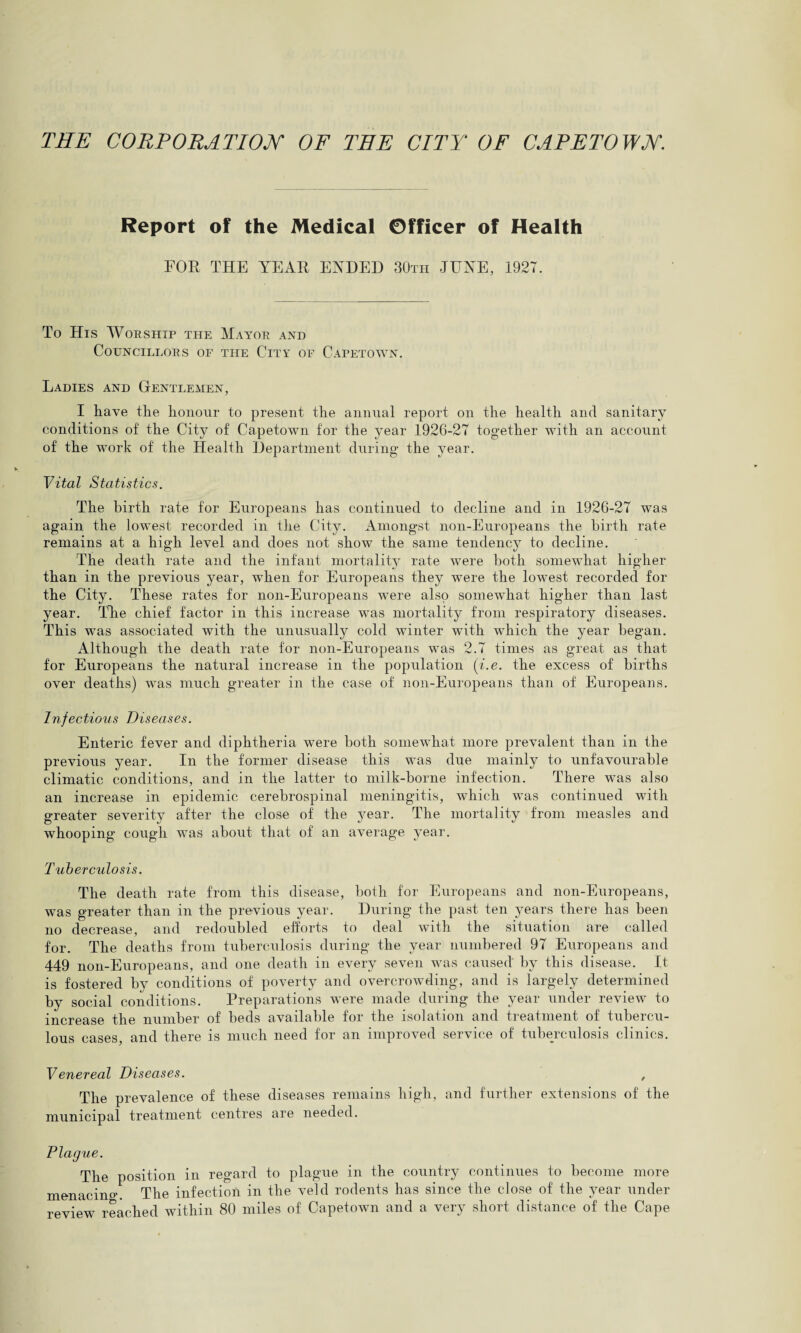 THE CORPORATION OF THE CITY OF CAPETOWN. Report of the Medical Officer of Health FOR THE YEAR ENDED 30th JUNE, 1927. To His Worship the Mayor and Councillors of the City oe Capetown. Ladies and Gentlemen, I have the honour to present the annual report on the health and sanitary conditions of the City of Capetown for the year 1926-27 together with an account of the wrork of the Health Department during the year. Vital Statistics. The birth rate for Europeans has continued to decline and in 1926-27 was again the lowest recorded in the City. Amongst non-Europeans the birth rate remains at a high level and does not showT the same tendency to decline. The death rate and the infant mortality rate were both somewhat higher than in the previous year, when for Europeans they were the lowest recorded for the City. These rates for non-Europeans were also somewhat higher than last year. The chief factor in this increase was mortality from respiratory diseases. This was associated with the unusually cold winter with which the year began. Although the death rate for non-Europeans was 2.7 times as great as that for Europeans the natural increase in the population (i.e. the excess of births over deaths) was much greater in the case of non-Europeans than of Europeans. Infectious Diseases. Enteric fever and diphtheria were both somewhat more prevalent than in the previous year. In the former disease this was due mainly to unfavourable climatic conditions, and in the latter to milk-borne infection. There was also an increase in epidemic cerebrospinal meningitis, which was continued with greater severity after the close of the year. The mortality from measles and whooping cough was about that of an average year. Tuberculosis. The death rate from this disease, both for Europeans and non-Europeans, was greater than in the previous year. During the past ten j^ears there has been no decrease, and redoubled efforts to deal with the situation are called for. The deaths from tuberculosis during the year numbered 97 Europeans and 449 non-Europeans, and one death in every seven was caused by this disease. It is fostered by conditions of poverty and overcrowding, and is largely determined by social conditions. Preparations were made during the year under review to increase the number of beds available for the isolation and treatment of tubercu¬ lous cases, and there is much need for an improved service of tuberculosis clinics. Venereal Diseases. , The prevalence of these diseases remains high, and further extensions of the municipal treatment centres are needed. Plague. The position in regard to plague in the country continues to become more menacino-. The infection in the veld rodents has since the close of the year under review reached within 80 miles of Capetown and a very short distance of the Cape