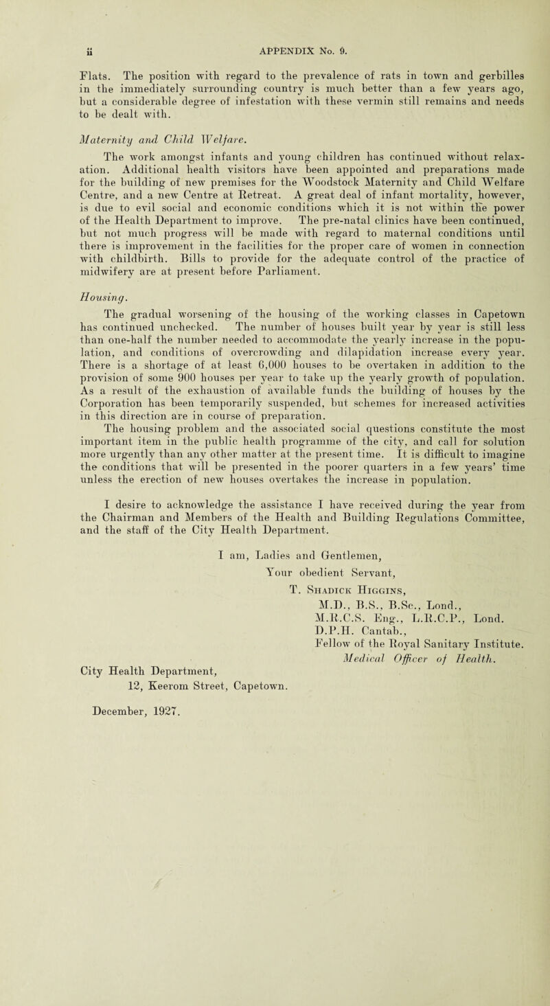4 4 11 Flats. The position with regard to the prevalence of rats in town and gerbilles in the immediately surrounding country is much better than a few years ago, but a considerable degree of infestation with these vermin still remains and needs to be dealt with. Maternity and Child Welfare. The work amongst infants and young children has continued without relax¬ ation. Additional health visitors have been appointed and preparations made for the building of new premises for the Woodstock Maternity and Child Welfare Centre, and a new Centre at Retreat. A great deal of infant mortality, however, is due to evil social and economic conditions which it is not within tKe power of the Health Department to improve. The pre-natal clinics have been continued, but not much progress will be made with regard to maternal conditions until there is improvement in the facilities for the proper care of women in connection with childbirth. Bills to provide for the adequate control of the practice of midwifery are at present before Parliament. Housing. The gradual worsening of the housing of the working classes in Capetown has continued unchecked. The number of houses built year by year is still less than one-half the number needed to accommodate the yearly increase in the popu¬ lation, and conditions of overcrowding and dilapidation increase every year. There is a shortage of at least 6,000 houses to be overtaken in addition to the provision of some 900 houses per year to take up the yearly growth of population. As a result of the exhaustion of available funds the building of houses by the Corporation has been temporarily suspended, but schemes for increased activities in this direction are in course of preparation. The housing problem and the associated social questions constitute the most important item in the public health programme of the city, and call for solution more urgently than any other matter at the present time. It is difficult to imagine the conditions that will be presented in the poorer quarters in a few years’ time unless the erection of new houses overtakes the increase in population. I desire to acknowledge the assistance I have received during the year from the Chairman and Members of the Health and Building Regulations Committee, and the staff of the City Health Department. I am, Ladies and Gentlemen, Your obedient Servant, T. Shadick Higgins, M.D., B.S., B.Sc., Bond., M.R.C.S. Eng., L.R.C.P., Bond. D.P.H. Cantab., Fellow of the Royal Sanitary Institute. Medical Officer of Health. City Health Department, 12, Keerom Street, Capetown. December, 1927.