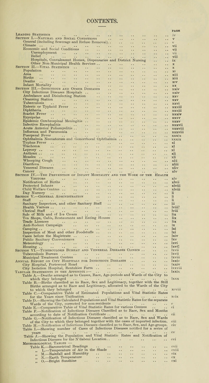 CONTENTS. Leading Statistics Section I.—Naturae and Social Conditions General (including Sewerage and Refuse Removal) Climate. Economic and Social Conditions Unemployment Relief Hospitals, Convalescent Homes, Dispensaries and District Nursing Other Non-Municipal Health Services .. Section II.—Vital Statistics Population Area Births Deaths Infant Mortality Section III.—Infectious and Other Diseases City Infectious Diseases Hospitals .. Ambulance and Disinfecting Station Cleansing Station Tuberculosis Enteric or Typhoid Fever Diphtheria Scarlet Fever Erysipelas Epidemic Cerebrospinal Meningitis . . Infective Encephalitis Acute Anterior Poliomyelitis Influenza and Pneumonia Puerperal Fever Ophthalmia Neonatorum and Gonorrhoeal Ophthalmia Typhus Fever Trachoma Leprosy .. Anthrax .. Measles Whooping Cough Diarrhoea Venereal Diseases Cancer Section IV.—The Prevention of Infant Mortality and the Work of the Health Visitors Notification of Births Protected Infants Child Welfare Centres . . Day Nursery Section V.—General Administration Staff Sanitary Inspectors, and other Sanitary Staff Health Visitors .. Clerical Staff Sale of Milk and of Ice Cream Tea Shops, Cafes, Restaurants and Eating Houses Trade Licences Anti-Rodent Campaign Camping .. Inspection of Meat and other Foodstuffs Cases before the Magistrate Public Sanitary Conveniences Meteorology Housing .. Section VI.—Tuberculosis Bureau and Venereal Diseases Clinics Tuberculosis Bureau Municipal Treatment Centres Annual Report on City Hospitals for Infectious Diseases City Hospital, Portswood Road City Isolation Hospital, Rentzkies Farm Tabular Statements in the Appendix :— Table A.—Deaths arranged as to Causes, Race, Age-periods and Wards of the City which they belonged Table B.—Births classified as to Race, Sex and Legitimacy, together with the Still Births arranged as to Race and Legitimacy, allocated to the Wards of the City to which they belonged Table C.—Comparative Table of Estimated Populations and Vital Statistic Rates for the Years since Unification Table D.—Showing the Calculated Populations and Vital Statistic Rates for the separate Wards of the City, corrected for non-residents Table E.—Comparative Table of Vital Statistic Rates for various Centres Table F.—Notification of Infectious Diseases Classified as to Race, Sex and Months according to date of Notification Certificate Table G.—Notification of Infectious Diseases classified as to Race, Sex and Wards of the City to which they belonged together with the cases of imported infection. Table H.—Notification of Infectious Diseases classified as to Race, Sex, and Age-groups. Table I._Showing number of Cases of Infectious Diseases notified for a series of years •• •• •• •• •• •• •• •• •• •• •• Table J._Showing the Population and Vital Statistic Rates and Notification of Infectious Diseases for the N’dabeni Location. . Meteorological Tables -—- Table K.—Barometrical Readings L.—Temperature of Air in the Shade ’’ M.—Rainfall and Humidity N.—Earth Temperature page iv v v vii vii vii viii ix x X XI xiii xiii xiv XX xxiv xxiv XXV XXV xxvi xxxiii xxxiii xxxiv xxxv xxxv xxxvii xxxviii xxxviii xxxix xxxix xl xl xl xli xli xiii xliii xliv xlv xlv xlvii xlviii xlviii li li li lii lviii p lviii lix lix lix lx lxi lxi lxiv lxv lxvi lxvii] lxvii lxvii lxviii Ixxiv lxxiv lxxviii lxxix lxxx xcviu xcix c ci cii ciii civ cv cvi cvii cviii cix cx