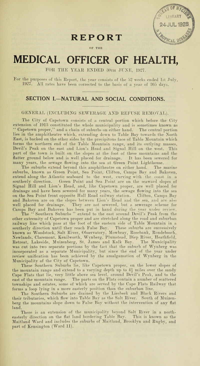 REPORT OF THE MEDICAL OFFICER OF HEALTH, FOR THE YEAH ENDED 30th JUNE, 1927, Eor the purposes of this Report, the year consists of the 52 weeks ended 1st July, 1927. All rates have been corrected to the basis of a year of 3G5 days. SECTION I.—NATURAL AND SOCIAL CONDITIONS. GENERAL (INCLUDING SEWERAGE AND REFUSE REMOVAL). The City of Capetown consists of a central portion which before the City extension of 1913 constituted the whole municipality and is sometimes known as Capetown proper,” and a chain of suburbs on either hand. The central portion lies in the amphitheatre which, extending down to Table Bay towards the North East, is backed on the other sides by the precipitous face of Table Mountain which forms the northern end of the Table Mountain range, and its outlying masses, Devil’s Peak on the east and Lion’s Head and Signal Hill on the west. This part of the town is built on the slopes at the foot of these mountains and the flatter ground below and is well placed for drainage. It has been sewered for many years, the sewage flowing into the sea at Green Point Lighthouse. The suburbs extend beyond this amphitheatre on either hand. The marine suburbs, known as Green Point, Sea Point, Clifton, Camps Bay and Bakoven, extend along the Atlantic seaboard to the west, curving with the coast in a southerly direction. Green Point and Sea Point are on the seaward slopes of Signal Hill and Lion’s Head, and, like Capetown proper, are well placed for drainage and have been sewered for many years, the sewage flowing into the sea on the Sea Point front opposite Hall Road railway station. Clifton, Camps Bay and Bakoven are on the slopes between Lion’s Head and the sea, and are also well placed for drainage. They are not sewered, but a sewerage scheme for Camps Bay and Bakoven has been put in hand during the year under review. The “ Southern Suburbs ” extend to the east around Devil’s Peak from the other extremity of Capetown proper and are stretched along the road and suburban railway line which pass at the foot of the eastern side of Table Mountain in a southerly direction until they reach False Bay. These suburbs are successively known as Woodstock, Salt River, Observatory, Mowbray, Rosebank, Rondebosch, Newlands, Claremont, Kenilworth, Wynberg, Plumstead, Diep River, Heathfield, Retreat, Lakeside, Muizenberg, St. James and Kalk Bay. The Municipality was cut into two separate portions by the fact that the suburb of Wynberg was incorporated as a separate Municipality, but since the end of the year under review unification has been achieved by the amalgamation of Wynberg in the Municipality of the City of Capetown. These Southern Suburbs lie, like Capetown proper, on the lower slopes of the mountain range and extend to a varying depth up to 4^ miles over the sandy Cape Flats that lie, very little above sea level, around Devil’s Peak, and to the east of the mountain range. The parts on the Flats contain a number of scattered townships and estates, some of which are served by the Cape Flats Railway that forms a loop lying in a more easterly position than the suburban line. The Southern Suburbs are drained by the Liesheek and Black Rivers and their tributaries, which flow into Table Bay as the Salt River. South of Muizen¬ berg the mountains slope down to False Bay without the intervention of any flat land. There is an extension of the municipality beyond Salt River in a north- easterlv direction on the flat land bordering Table Bay. This is known as the Maitland Ward and includes the suburbs of Maitland, Brooklyn and Rugby, and