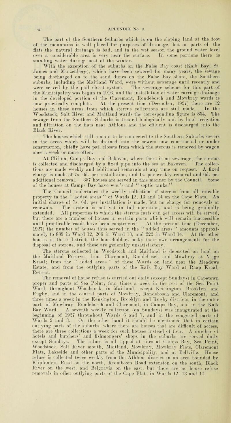 The part of the Southern Suburbs which is on the sloping land at the foot of the mountains is well placed for purposes of drainage, but on parts of the flats the natural drainage is bad, and in the wet season the ground water level over a considerable area is very near the surface. In some portions there is standing- Avater during most of the winter. With the exception of the suburbs on the False Bay coast (Kalk Bay, St. James and Muizenberg), which have been sewered for many years, the sewage being discharged on to the sand dunes on the False Bay shore, the Southern suburbs, including the Maitland Ward, were without sewerage until recently and were served by the pail closet system. The sewerage scheme for this part of the Municipality was begun in 1916, and the installation of water carriage drainage in the developed portion of the Claremont, Bondebosch and Mowbray wards is now practically complete. At the present time (December, 1927) there are 12 houses in these areas from which stercus collections are still made. In the Woodstock, Salt Biver and Maitland wards the corresponding figure is 854. The seAvage from the Southern Suburbs is treated biologically and by land irrigation and filtration on the flats near Athlone and the effluent is discharged into the Black Biver. The houses which still remain to be connected to the Southern Suburbs seAvers in the areas which will be drained into the seAvers now constructed or under construction, chiefly have pail closets from which the stercus is removed by Avagon once a week or more often. At Clifton, Camps Bay and Bakoven, where there is no sewerage, the stercus is collected and discharged by a fixed pipe into the sea at BakoATen. The collec¬ tions are made wreekly and additional removals at any time on request. A fixed charge is made of 7s. 6d. per installation, and Is. per Aveekly removal and 6d. per additional removal. 357 houses are served in this manner by the Council. Some of the houses at Camps Bay havTe w.c.’s and “ septic tanks.” The Council undertakes the weekly collection of stercus from all rateable property in the “ added areas ” of Wards 12, 13 and 14 on the Cape Flats. An initial charge of 7s. 6d. per installation is made, but no charge for removals or reneAvals. The system is not yet in full operation, and is being gradually extended. All properties to which the stercus carts can get access will be served, but there are a number of houses in certain parts which will remain inaccessible until practicable roads ha\7e been constructed. At the present time (December, 1927) the number of houses thus served in the “ added areas ” amounts approxi¬ mately to 839 in Ward 12, 260 in Ward 13, and 222 in Ward 14. At the other houses in these districts the householders make their own arrangements for the disposal of stercus, and these are generally unsatisfactory. The stercus collected in Woodstock and Maitland is deposited on land on the Maitland Beserve; from Claremont, Bondebosch and Mowbray at Yijge Kraal; from the “ added areas ” of these Wards on land near the Meadows Estate; and from the outlying parts of the Kalk Bay Ward at Baap Kraal, Ketreat. The removal of house refuse is carried out daily (except Sundays) in Capetown proper and parts of Sea Point; four times a week in the rest of the Sea Point Ward, throughout Woodstock, in Maitland, except Kensington, Brooklyn and Bugby, and in the central parts of Mowbray, Bondebosch and Claremont; and three times a week in the Kensington, Brooklyn and Bugby districts, in the outer parts of Mowbray, Bondebosch and Claremont, in Camps Bay, and in the Kalk Bay Ward. A seventh weekly collection (on Sundays) was inaugurated at the beginning of 1927 throughout Wards 6 and 7, and in the congested parts of Wards 2 and 3. On the other hand it should be mentioned that in certain outlying parts of the suburbs, where there are houses that are difficult of access, there are three collections a week for such houses instead of four. A number of hotels and butchers’ and fishmongers’ shops in the suburbs are served daily except Sundays. The refuse is all tipped at sites at Camps Bay, Sea Point, Woodstock, Salt Biver mouth, Maitland, Mowbray, Mowbray Flats, Claremont Flats, Lakeside and other parts of the Municipality, and at Bellville. House refuse is collected twice weekly from the Athlone district in an area bounded by Klipfontein Boad on the north, Kromboom Boad extension on the south, Black Biver on the west, and Belgravia on the east, but there are no house refuse removals in other outlying parts of the Cape Flats in Wards 12, 13 and 14.