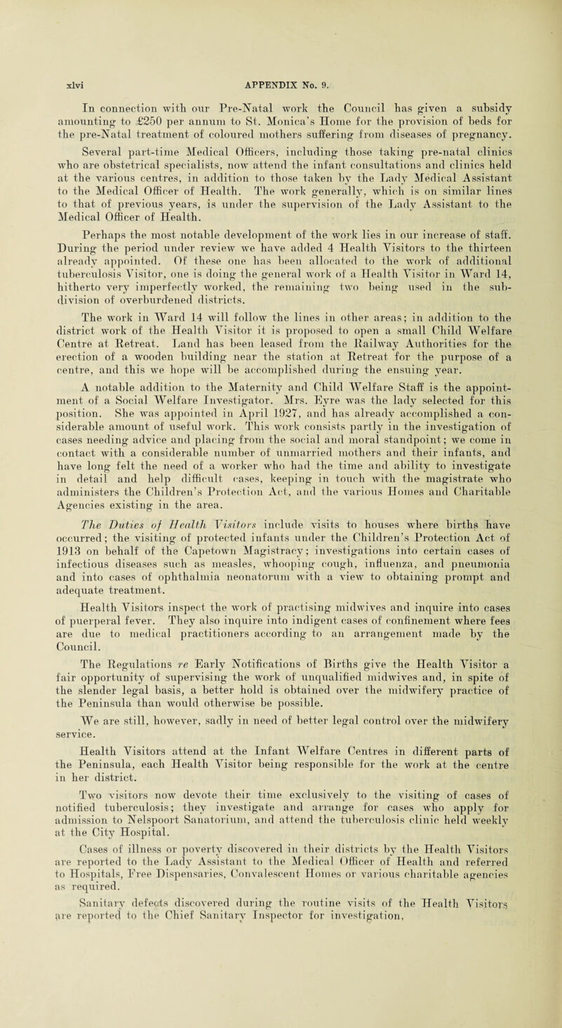 In connection with our Pre-Natal work the Council has given a subsidy amounting to £250 per annum to St. Monica’s Home for the provision of beds for the pre-Natal treatment of coloured mothers suffering from diseases of pregnancy. Several part-time Medical Officers, including those taking pre-natal clinics who are obstetrical specialists, now’ attend the infant consultations and clinics held at the various centres, in addition to those taken by the Lady Medical Assistant to the Medical Officer of Health. The work generally, which is on similar lines to that of previous years, is under the supervision of the Lady Assistant to the Medical Officer of Health. Perhaps the most notable development of the work lies in our increase of staff. During the period under review we have added 4 Health Visitors to the thirteen already appointed. Of these one has been allocated to the work of additional tuberculosis Visitor, one is doing the general work of a Health Visitor in Ward 14, hitherto very imperfectly worked, the remaining two being used in the sub¬ division of overburdened districts. The work in Ward 14 will follow the lines in other areas; in addition to the district work of the Health Visitor it is proposed to open a small Child Welfare Centre at Retreat. Land has been leased from the Railway Authorities for the erection of a wooden building near the station at Retreat for the purpose of a centre, and this we hope will be accomplished during the ensuing year. A notable addition to the Maternity and Child Welfare Staff is the appoint¬ ment of a Social Welfare Investigator. Mrs. Evre was the lady selected for this position. She was appointed in April 1927, and has already accomplished a con¬ siderable amount of useful work. This wTork consists partly in the investigation of cases needing advice and placing from the social and moral standpoint; we come in contact with a considerable number of unmarried mothers and their infants, and have long felt the need of a worker who had the time and ability to investigate in detail and help difficult cases, keeping in touch with the magistrate who administers the Children’s Protection Act, and the various Homes and Charitable Agencies existing in the area. The Duties of Health Visitors include visits to houses where births have occurred; the visiting of protected infants under the Children’s Protection Act of 1913 on behalf of the Capetown Magistracy; investigations into certain cases of infectious diseases such as measles, whooping cough, influenza, and pneumonia and into cases of ophthalmia neonatorum with a view to obtaining prompt and adequate treatment. Health Visitors inspect the work of practising midwives and inquire into cases of puerperal fever. They also inquire into indigent cases of confinement where fees are due to medical practitioners according to an arrangement made by the Council. The Regulations re Early Notifications of Births give the Health Visitor a fair opportunity of supervising the work of unqualified midwives and, in spite of the slender legal basis, a better hold is obtained over the midwifery practice of the Peninsula than would otherwise be possible. We are still, however, sadly in need of better legal control over the midwifery service. Health Visitors attend at the Infant Welfare Centres in different parts of the Peninsula, each Health Visitor being responsible for the work at the centre in her district. Two visitors now devote their time exclusively to the visiting of cases of notified tuberculosis; they investigate and arrange for cases who apply for admission to Nelspoort Sanatorium, and attend the tuberculosis clinic held weekly at the City Hospital. Cases of illness or poverty discovered in their districts by the Health Visitors are reported to the Lady Assistant to the Medical Officer of Health and referred to Hospitals, Free Dispensaries, Convalescent Homes or various charitable agencies as required. Sanitary defects discovered during the routine visits of the Health Visitors are reported to the Chief Sanitary Inspector for investigation,