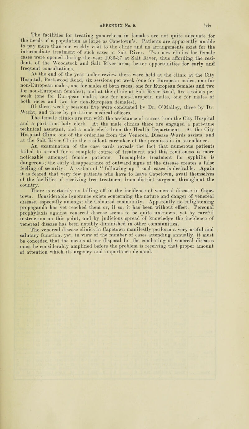 The facilities for treating gonorrhoea in females are not quite adequate for the needs of a population as large as Capetown’s. Patients are apparently unahle to pay more than one weekly visit to the clinic and no arrangements exist for the intermediate treatment of such cases at Salt River. Two new clinics for female cases were opened during the year 1920-27 at Salt River, thus affording the resi¬ dents of the Woodstock and Salt River areas better opportunities for early and frequent consultations. At the end of the year under review there were held at the clinic at the City Hospital, Portswood Road, six sessions per week (one for European males, one for non-European males, one for males of both races, one for European females and two for non-European females); and at the clinic at Salt River Road, five sessions per week (one for European males, one for non-European males, one for males of both races and two for non-European females). Of these weekly sessions five were conducted by Hr. O’Malley, three by Dr Wicht, and three bv part-time medical officers. The female clinics are run with the assistance of nurses from the City Hospital and a part-time lady clerk. At the male clinics there are engaged a part-time technical assistant, and a male clerk from the Health Department. At the City Hospital Clinic one of the orderlies from the Venereal Disease Wards assists, and at the Salt River Clinic the resident caretaker of the premises is in attendance. An examination of the case cards reveals the fact that numerous patients failed to attend for a complete course of treatment and this remissness is more noticeable amongst female patients. Incomplete treatment for syphilis is dangerous; the early disappearance of outw'ard signs of the disease creates a false feeling of security. A system of ££ following up ” such cases is desirable. Again it is feared that very few patients who have to leave Capetown, avail themselves of the facilities of receiving free treatment from district surgeons throughout the country. There is certainly no falling off in the incidence of venereal disease in Cape¬ town. Considerable ignorance exists concerning the nature and danger of venereal disease, especially amongst the Coloured community. Apparently no enlightening propaganda has yet reached them or, if so, it has been without effect. Personal prophylaxis against venereal disease seems to be quite unknown, yet by careful instruction on this point, and by judicious spread of knowledge the incidence of venereal disease has been notably diminished in other communities. The venereal disease clinics in Capetown manifestly perform a very useful and salutary function, yet, in view of the number of cases attending annually, it must be conceded that the means at our disposal for the combating of venereal diseases must be considerably amplified before the problem is receiving that proper amount of attention which its urgency and importance demand.