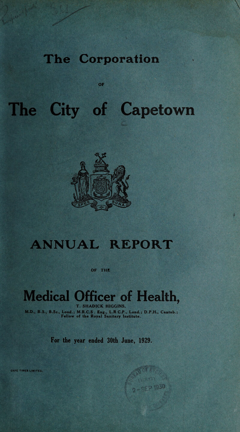 The Corporation The City of Capetown ANNBAL REPORT OF THE Medical Officer of Health, T. SHADICK HIGGINS, M.D., B.S., B.Sc., Lond.; M.R.C.S , Eng., L.R C.P., Lond.; D.P.H., Cantab.; Fellow of the Royal Sanitary Institute. For the year ended 30th June, 1929. CAPE TIMES LIMITED,