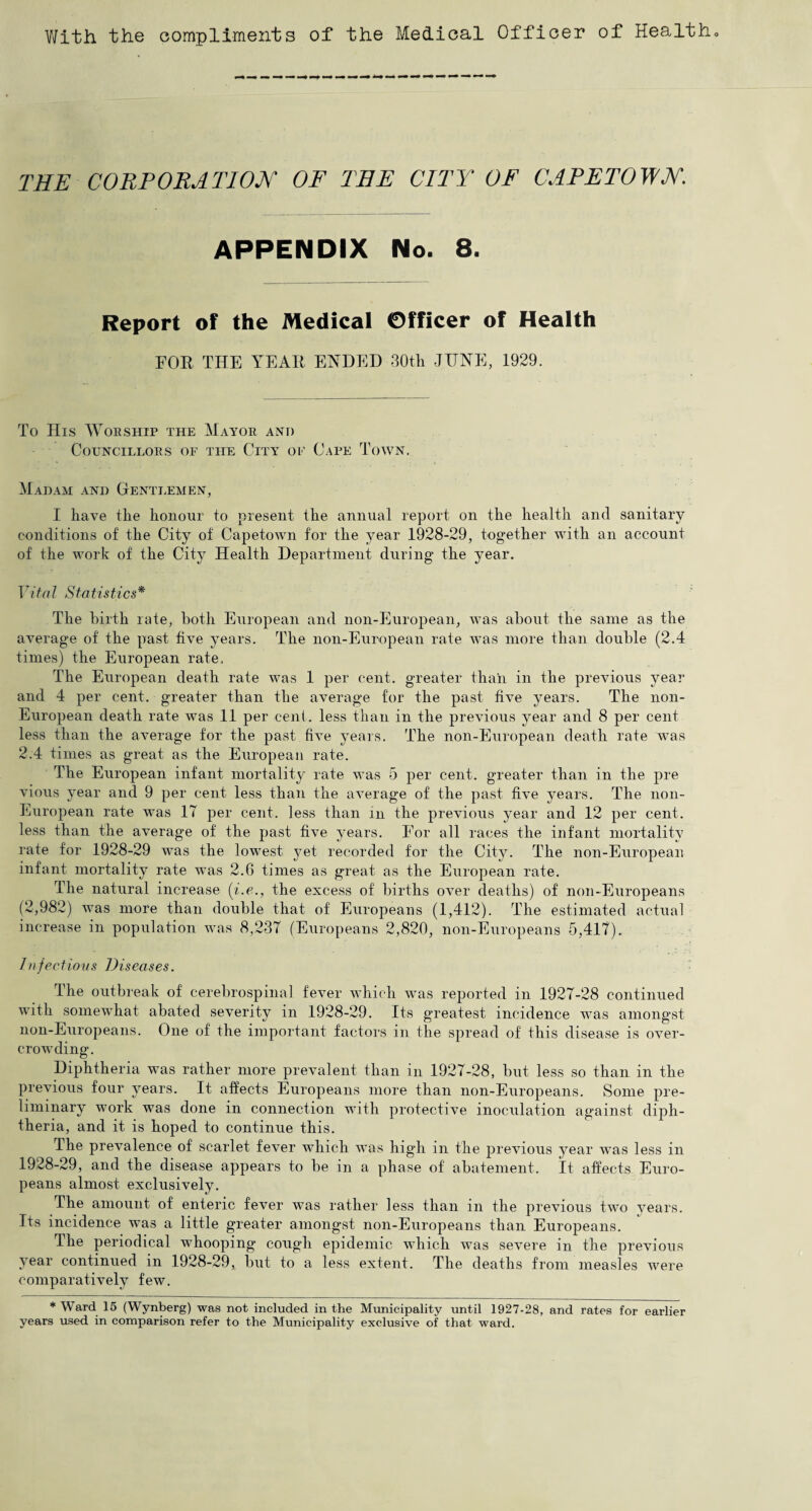 With the compliments of the Medical Officer of Health. THE CORPORATION OF THE CITY OF CAPETOWN. APPENDIX No. 8. Report of the Medical Officer of Health FOB THE YEAR ENDED 30th JUNE, 1929. To His Worship the Mayor and Councillors of the City of Cape Town. Madam and Gentlemen, I have tlie honour to present the annual report on the health and sanitary conditions of the City of Capetown for the year 1928-29, together with an account of the work of the City Health Department during the year. Vital Statistics* The birth rate, both European and non-European, was about the same as the average of the past five years. The non-European rate was more than double (2.4 times) the European rate. The European death rate was 1 per cent, greater than in the previous year and 4 per cent, greater than the average for the past five years. The non- European death rate was 11 per cent, less than in the previous year and 8 per cent less than the average for the past five years. The non-European death rate was 2.4 times as great as the European rate. The European infant mortality rate was 5 per cent, greater than in the pre vious year and 9 per cent less than the average of the past five years. The non- European rate was 17 per cent, less than in the previous year and 12 per cent, less than the average of the past five years. For all races the infant mortality rate for 1928-29 was the lowest yet recorded for the City. The non-European infant mortality rate was 2.6 times as great as the European rate. The natural increase (i.e., the excess of births over deaths) of non-Europeans (2,982) was more than double that of Europeans (1,412). The estimated actual increase in population was 8,237 (Europeans 2,820, non-Europeans 5,417). Infections Diseases. The outbreak of cerebrospinal fever which was reported in 1927-28 continued with somewhat abated severity in 1928-29. Its greatest incidence was amongst non-Europeans. One of the important factors in the spread of this disease is over¬ crowding. Diphtheria was rather more prevalent than in 1927-28, but less so than in the previous four years. It affects Europeans more than non-Europeans. Some pre¬ liminary work was done in connection with protective inoculation against diph¬ theria, and it is hoped to continue this. The prevalence of scarlet fever which was high in the previous year was less in 1928-29, and the disease appears to be in a phase of abatement. It affects Euro¬ peans almost exclusively. The amount of enteric fever was rather less than in the previous two years. Its incidence was a little greater amongst non-Europeans than Europeans. The periodical whooping cough epidemic which was severe in the previous year continued in 1928-29, but to a less extent. The deaths from measles were comparatively few. * Ward 15 (Wynberg) was not included in the Municipality until 1927-28, and rates for earlier years used in comparison refer to the Municipality exclusive of that ward.