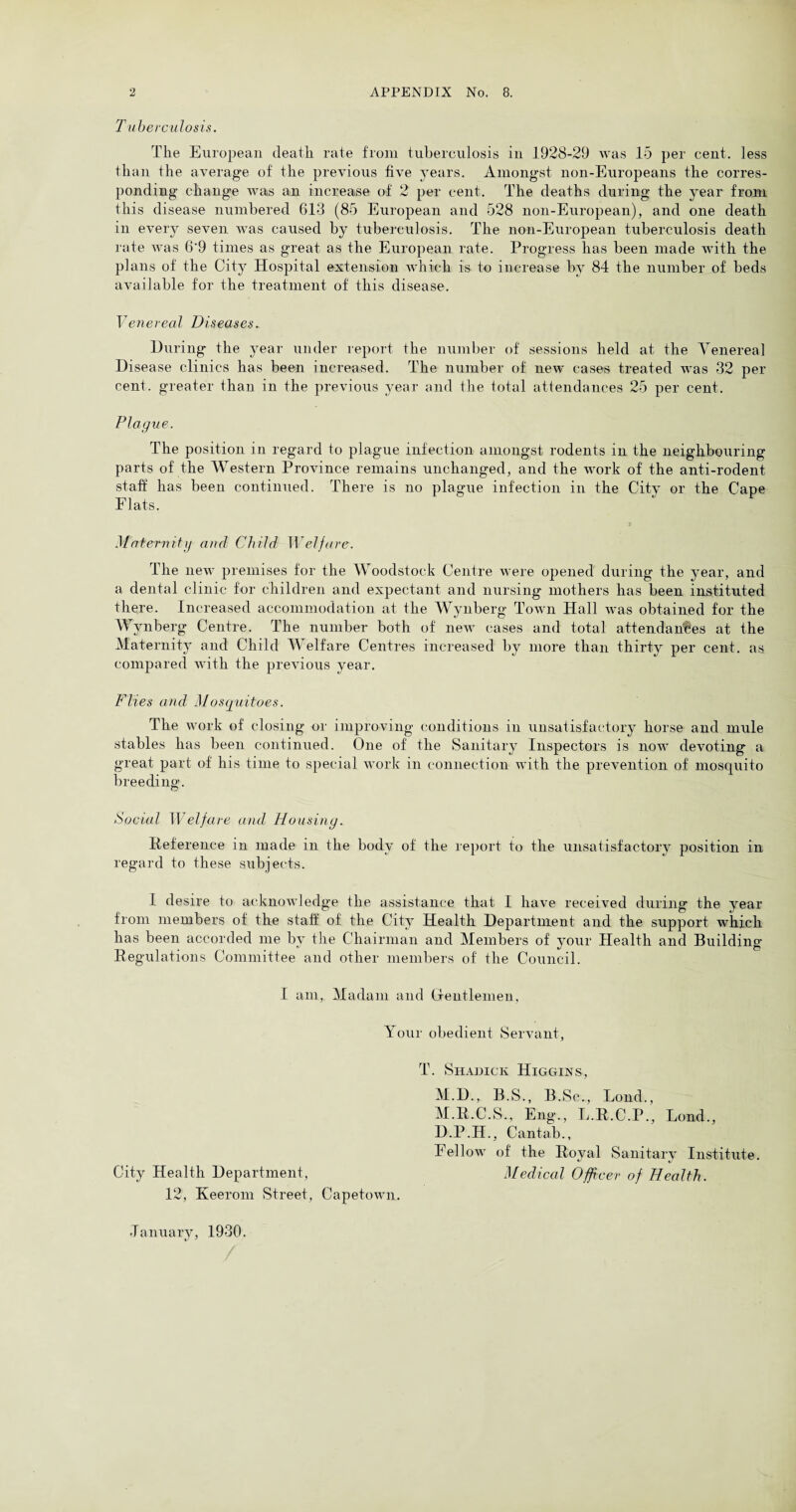 Tuberculosis. The European death rate from tuberculosis in 1928-29 was 15 per cent, less than the average of the previous five years. Amongst non-Europeans the corres¬ ponding change was an increase of 2 per cent. The deaths during the year from this disease numbered 613 (85 European and 528 non-European), and one death in every seven was caused by tuberculosis. The non-European tuberculosis death rate was 6'9 times as great as the European rate. Progress has been made with the plans of the City Hospital extension which is to increase by 84 the number of beds available for the treatment of this disease. Venereal Diseases. During the year under report the number of sessions held at the Venerea] Disease clinics has been increased. The number of new cases treated was 32 per cent, greater than in the previous year and the total attendances 25 per cent. Plague. The position in regard to plague infection amongst rodents in the neighbouring parts of the Western Province remains unchanged, and the work of the anti-rodent staff has been continued. There is no plague infection in the City or the Cape Flats. Maternity and Child Welfare. The new premises for the Woodstock Centre were opened during the year, and a dental clinic for children and expectant and nursing mothers has been instituted there. Increased accommodation at the Wynberg Town Hall was obtained for the Wynberg Centre. The number both of new cases and total attendances at the Maternity and Child Welfare Centres increased by more than thirty per cent, as compared with the previous year. Flies and Mosquitoes. The work of closing or improving conditions in unsatisfactory horse and mule stables has been continued. One of the Sanitary Inspectors is now devoting a great part of his time to special work in connection with the prevention of mosquito breeding. Social Welfare and Housing. Deference in made in the body of the report to the unsatisfactory position in regard to these subjects. I desire to acknowledge the assistance that I have received during the year from members of the staff of the City Health Department and the support which has been accorded me by the Chairman and Members of your Health and Building Regulations Committee and other members of the Council. I am, Madam and Gentlemen, Your obedient Servant, T. Shadick Higgins, M.D., B.S., B.Sc., Loud., M.R.C.S., Eng., L.R.C.P., Lond., D.P.H., Cantab., I ellow of the Royal Sanitary Institute. City Health Department, Medical Officer of Health. 12, Keerom Street, Capetown. January, 1930.