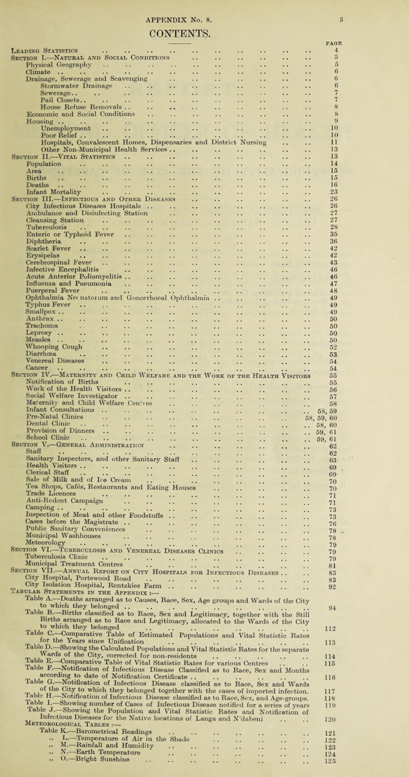 CONTENTS. aries and District Tursing Gonorrhoeal Ophtha nua AND T E Wo rk of the Hearth Visitor Leading Statistics Section I.—Naturae and Social Conditions Physical Geography Climate .. Drainage, Sewerage and Scavenging Stormwater Drainage Sewerage.. Pail Closets.. House Refuse Removals . . Economic and Social Conditions Housing .. Unemployment Poor Relief Hospitals, Convalescent Homes, Dispen Other Non-Municipal Health Services Section II.—Vital Statistics Population Area Births Deaths Infant Mortality Section III.—Infectious and Other Disease City Infectious Diseases Hospitals . Ambulance and Disinfecting Station Cleansing Station Tuberculosis Enteric or Typhoid Fever Diphtheria Scarlet Fever Erysipelas Cerebrospinal Fever Infective Encephalitis Acute Anterior Poliomyelitis Influenza and Pneumonia Puerperal Fever Ophthalmia Necnatoium and Typhus Fever Smallpox .. Anthrax .. Trachoma Leprosy .. Measles .. Whooping Cough Diarrhoea Venereal Diseases Cancer Section IV.—Maternity and Child Welfarf Notification of Births Work of the Health Visitors Social Welfare Investigator Maternity and Child Welfare Infant Consultations Pre-Natal Clinics Dental Clinic Provision of Dinners School Clinic Section V.—General Administration Staff Sanitary Inspectors, and other Sanitary Staff Health Visitors .. Clerical Staff Sale of Milk and of Ice Cream Tea Shops, Cafes, Restaurants and Eating Trade Licences Anti-Rodent Campaign Camping. Inspection of Meat and other Foodstuffs Cases before the Magistrate .. Public Sanitary Conveniences Municipal Washhouses Meteorology ..... Section VI.—Tuberculosis and Venereal Di Tuberculosis Clinic Municipal Treatment Centres Section VII.—Annual Report on City Hospitals City Hospital, Portswood Road City Isolation Hospital, Rentzkies Farm Tabular Statements in the Appendix :— Table A. Deaths arranged as to Causes, Race, Sex, Age groups and Wards of the City to which they belonged .. Table B. Births classified as to Race, Sex and Legitimacy, together with the Still Bnths. arranged as to Race and Legitimacy, allocated to the Wards of the City to which they belonged Table C. Comparative Table of Estimated Populations and Vital Statistic Rates lor the Years since Unification Table D.—Showing the Calculated Populations and Vital Statistic Rates for the separate Wards of the City, corrected for non-residents able E. -Comparative Table of Vital Statistic Rates for various Centres able F.—-Notification of Infectious Disease Classified as to Race, Sex and Months according to date of Notification Certificate .. Table G. Notification of Infectious Disease classified as to Race, Sex and Wards _ of the City to which they belonged together with the cases of imported infection, rpk, ~r’ Notification of Infectious Disease classified as to Race, Sex, and Age-groups, fable I. Showing number of Cases of Infectious Disease notified for a series of years I able J.—Showing the Population and Vital Statistic Rates and Notification of Infectious Diseases for the Native locations of Langa and N’dabeni Meteorological Tables :— Table K.—Barometrical Readings >> L.—Temperature of Air in the Shade >> M.—Rainfall and Humidity N.—Earth Temperature >» O.—Bright Sunshine Cen! i es Houses EASE Clin cs for Infectious Diseases 8, PAGE 4 5 5 6 6 6 7 7 8 8 9 10 10 11 13 13 14 15 15 16 23 26 26 27 27 28 35 36 42 42 43 46 46 47 48 49 49 49 50 50 50 50 52 53 54 54 55 55 56 57 58 58, 59 59, 60 58, 60 59, 61 59, 61 62 62 63 69 . 69 70 70 71 71 73 73 76 78 78 79 79 79 81 83 83 92 94 112 113 114 115 116 117 118 119 120 121 122 123 124 125