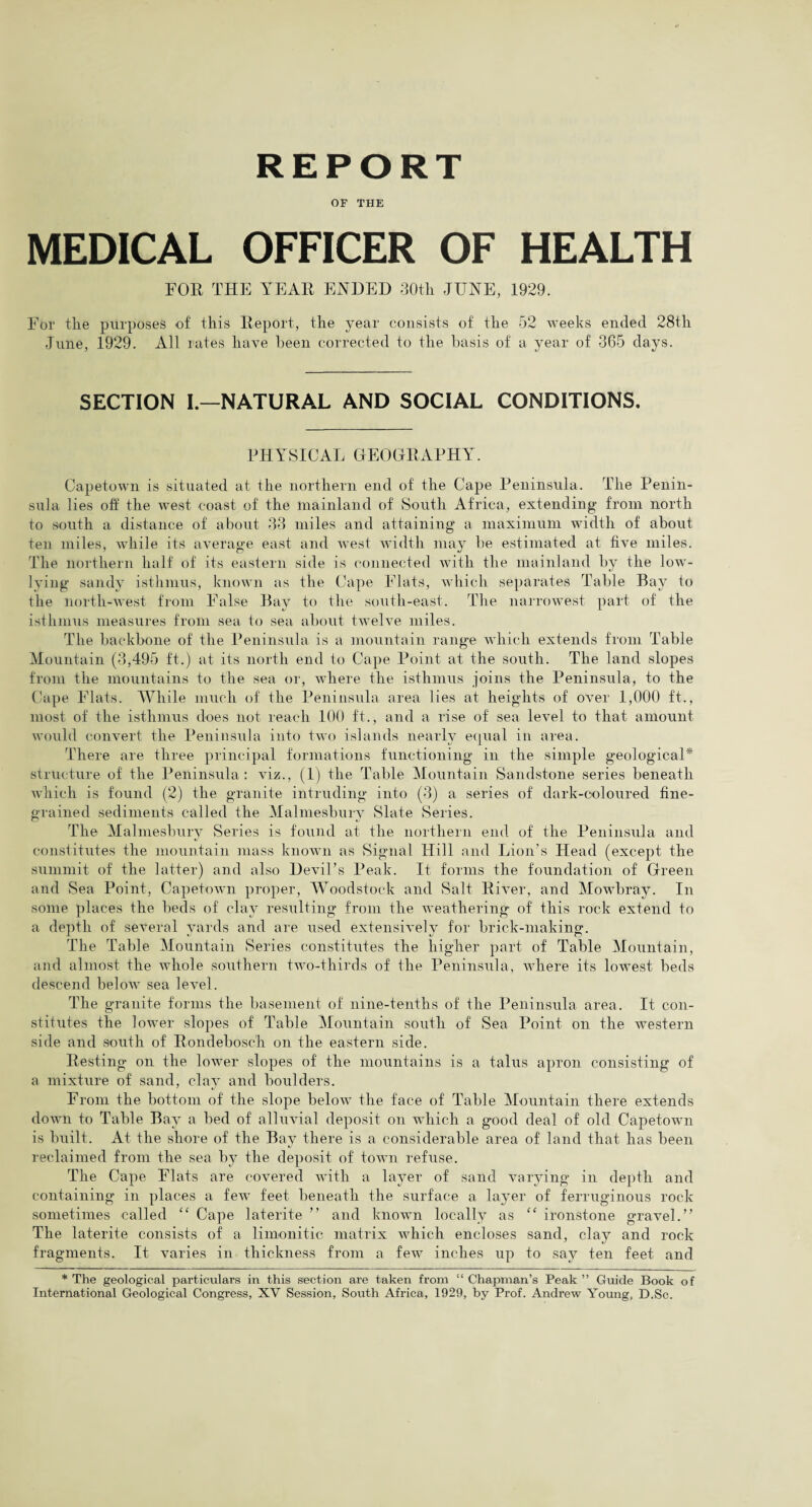 REPORT OF THE MEDICAL OFFICER OF HEALTH FOR THE YEAR ENDED 30th JUNE, 1929. For the purposes of this Report, the year consists of the 52 weeks ended 28tli June, 1929. All lates have been corrected to the basis of a year of 365 days. SECTION I.—NATURAL AND SOCIAL CONDITIONS. PHYSICAL GEOGRAPHY'. Capetown is situated at the northern end of the Cape Peninsula. The Penin¬ sula lies off the west coast of the mainland of South Africa, extending from north to south a distance of about 33 miles and attaining a maximum width of about ten miles, while its average east and west width may he estimated at five miles. The northern half of its eastern side is connected with the mainland by the low- lying sandy isthmus, known as the Cape Flats, which separates Table Bay to the north-west from False Bay to the south-east. The narrowest part of the isthmus measures from sea to sea about twelve miles. The backbone of the Peninsula is a mountain range which extends from Table Mountain (3,495 ft.) at its north end to Cape Point at the south. The land slopes from the mountains to the sea or, where the isthmus joins the Peninsula, to the Cape Flats. While much of the Peninsula area lies at heights of oA'er 1,000 ft., most of the isthmus does not reach 100 ft., and a rise of sea level to that amount would convert the Peninsula into two islands nearly equal in area. There are three principal formations functioning in the simple geological* structure of the Peninsula: viz., (1) the Table Mountain Sandstone series beneath which is found (2) the granite intruding into (3) a series of dark-coloured fine¬ grained sediments called the Malmesbury Slate Series. The Malmesbury Series is found at the northern end of the Peninsula and constitutes the mountain mass known as Signal Hill and Lion’s Head (except the summit of the latter) and also Devil’s Peak. It forms the foundation of Green and Sea Point, Capetown proper, Woodstock and Salt River, and Mowbray. In some places the beds of clay resulting from the weathering of this rock extend to a depth of several yards and are used extensively for brick-making. The Table Mountain Series constitutes the higher part of Table Mountain, and almost the whole southern two-thirds of the Peninsula, where its lowest beds descend below sea level. The granite forms the basement of nine-tenths of the Peninsula area. It con¬ stitutes the lower slopes of Table Mountain south of Sea Point on the western side and south of Rondebosch on the eastern side. Resting on the lower slopes of the mountains is a talus apron consisting of a mixture of sand, clay and boulders. From the bottom of the slope below the face of Table Mountain there extends down to Table Bay a bed of alluvial deposit on which a good deal of old Capetowm is built. At the shore of the Bay there is a considerable area of land that has been reclaimed from the sea by the deposit of town refuse. The Cape Flats are covered with a layer of sand varying in depth and containing in places a feAv feet beneath the surface a layer of ferruginous rock sometimes called “ Cape laterite ” and known locally as “ ironstone gravel.” The laterite consists of a limonitic matrix which encloses sand, clay and rock fragments. It varies in thickness from a few inches up to say ten feet and * The geological particulars in this section are taken from “ Chapman’s Peak ” Guide Book of International Geological Congress, XV Session, South Africa, 1929, by Prof. Andrew Young, D.Sc.