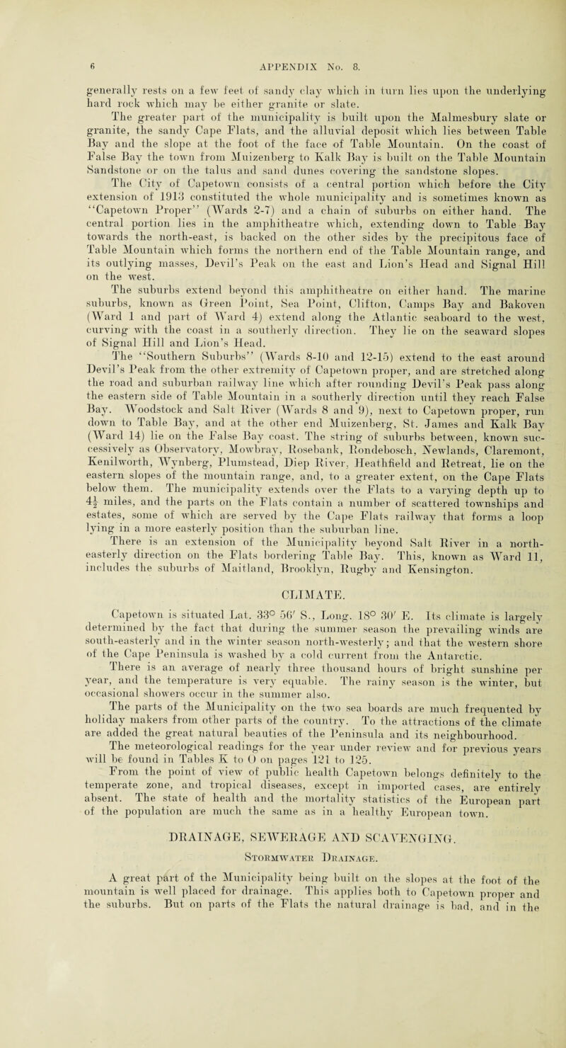 generally rests on a few feet of sandy clay vdiicli in turn lies upon the underlying hard rock which may he either granite or slate. The greater part of the municipality is built upon the Malmesbury slate or granite, the sandy Cape Flats, and the alluvial deposit which lies between Table Bay and the slope at the foot of the face of Table Mountain. On the coast of False Bay the town from Muizenberg to Ivalk Bay is built on the Table Mountain Sandstone or on the talus and sand dunes covering the sandstone slopes. The City of Capetown consists of a central portion which before the City extension of 1913 constituted the whole municipality and is sometimes known as “Capetown Proper” (Wards 2-7) and a chain of suburbs on either hand. The central portion lies in the amphitheatre which, extending down to Table Bay towards the north-east, is backed on the other sides by the precipitous face of Table Mountain which forms the northern end of the Table Mountain range, and its outlying masses, Devil’s Peak on the east and Lion’s Head and Signal Hill on the west. The suburbs extend beyond this amphitheatre on either hand. The marine suburbs, known as Green Point, Sea Point, Clifton, Camps Bay and Bakoven (Ward 1 and part of Ward 4) extend along the Atlantic seaboard to the west, curving with the coast in a southerly direction. They lie on the seaward slopes of Signal Hill and Lion’s Head. The “Southern Suburbs” (Wards 8-10 and 12-15) extend to the east around Devil’s Peak from the other extremity of Capetown proper, and are stretched along the road and suburban railway line which after rounding Devil’s Peak pass along the eastern side of Table Mountain in a southerly direction until they reach False Bay. W oodstock and Salt River (Wards 8 and 9), next to Capetown proper, run down to Table Bay, and at the other end Muizenberg, St. Janies and Kalk Bay (Ward 14) lie on the False Bay coast. The string of suburbs between, known suc¬ cessively as Observatory, Mowbray, Rosebank, Rondebosch, Newlands, Claremont, Kenilworth, Wynberg, Plumstead, Diep River, Heathfield and Retreat, lie on the eastern slopes of the mountain range, and, to a greater extent, on the Cape Flats below them. The municipality extends over the Flats to a varying depth up to 4j miles, and the parts on the Flats contain a number of scattered townships and estates, some of which are served by the Cape Flats railway that forms a loop lying in a more easterly position than the suburban line. There is an extension of the Municipality beyond Salt River in a north¬ easterly direction on the Flats bordering Table Bay. This, known as Ward 11, includes the suburbs of Maitland, Brooklyn, Rugby and Kensington. CLIMATE. Capetown is situated Lat. 33° 56' S., Long. 18° 30' E. Its climate is largely determined by the fact that during the summer season the prevailing winds are south-easterly and in the winter season north-westerly; and that the western shore of the Cape Peninsula is washed by a cold current from the Antarctic. I here is an average of nearly three thousand hours of bright sunshine per year, and the temperature is very equable. The rainy season is the winter, but occasional showers occur in the summer also. I he parts of the Municipality on the two sea boards are much frequented by holiday makers from other parts of the country. To the attractions of the climate are added the great natural beauties of the Peninsula and its neighbourhood. The meteorological readings for the year under review and for previous years will be found in Tables K to 0 on pages 121 to 125. From the point of view of public health Capetown belongs definitelv to the temperate zone, and tropical diseases, except in imported cases, are entirely absent. The state of health and the mortality statistics of the European part of the population are much the same as in a healthy European town. DRAINAGE, SEWERAGE AND SCAVENGING. Stormwater Drainage. A great part of the Municipality being built on the slopes at the foot of the mountain is well placed for drainage. This applies both to Capetown proper and the suburbs. But on parts of the Flats the natural drainage is bad. and in the
