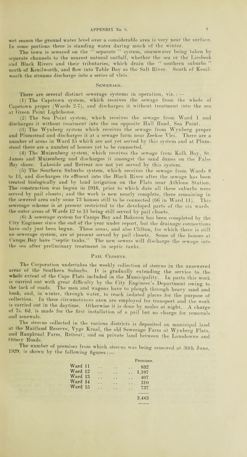 wet season the ground water level over a considerable area is very near the surface. In some portions there is standing water during much of the winter. The town is sewered on the “ separate ” system, stormwater being taken by separate channels to the nearest natural outfall, whether the sea or the Liesbeek and Black Rivers and their tributaries, which drain the “ southern suburbs ” north of Kenilworth, and flow into Table Bay as the Salt River. South of Kenil¬ worth the streams discharge into a series of vleis. Sewerage. There are several distinct sewerage systems in operation, viz.: — (1) The Capetown system, which receives the sewage from the whole of Capetown proper (Wards 2-7), and discharges it without treatment into the sea at Green Point Lighthouse. (2) The Sea Point system, which receives the sewage from Ward 1 and discharges it without treatment into the sea opposite Hall Road, Sea Point. (3) The Wynberg system which receives the sewage from Wynberg proper and Plumstead and discharges it at a sewage farm near Zeekoe Ylei. There are a number of areas in Ward 15 which are not yet served by this system and at Plum- stead there are a number of houses yet to be connected. (4) The Muizenberg system, which receives the sewage from Kalk Bay, St. James and Muizenberg and discharges it amongst the sand dunes on the False Bay shore. Lakeside and Retreat are not yet served by this system. (5) The Southern Suburbs system, which receives the sewage from Wards 8 to 13, and discharges its effluent into the Black River after the sewage has been treated biologically and by land irrigation on the Flats near Athlone Station. The construction was begun in 1916, prior to which date all these suburbs were served by pail closets; and the work is now nearly complete, there remaining in the sewered area only some 73 houses still to be connected (66 in Ward 11). This sewerage scheme is at present restricted to the developed parts of the six wards, the outer areas of Wards 12 to 13 being still served by pail closets. (6) A sewerage system for Camps Bay and Bakoven has been completed by the City Engineer since the end of the year under report, but the drainage connections have only just been begun. These areas, and also Clifton, for which there is still no sewerage system, are at present served by pail closets. Some of the houses at Camps Bay have “septic tanks. The new sewers will discharge the sewage into the sea after preliminary treatment in septic tanks. Pail Closets. The Corporation undertakes the weekly collection of stercus in the unsewered areas of the Southern Suburbs. It is gradually extending the service to the whole extent of the Cape Flats included in the Municipality. In parts this work is carried out with great difficulty by the City Engineer’s Department owing to the lack of roads. The men and wagons have to plough through heavy sand and bush, and, m winter, through water, to reach isolated places for the purpose of collection. In these circumstances oxen are employed for transport and the work is carried out in the daytime. Otherwise it is done by mules at night. A charge of 7s. 6d. is made for the first installation of a pail but no charge for removals The stercus collected in the various districts is deposited on municipal land at the Maitland Reserve, Yyge Kraal, the old Sewerage Farm at Wynberg Flats, and Raapkraal Farm, Retreat; and on private land between the Lansdowne and Otterv Roads. The number of premises from which stercus was being removed at 30th June, 1929, is shown by the following- fio-ures : — ^ n n Ward 11 Ward 12 Ward 13 Ward 14 Ward 15 Premises. 832 1.197 407 310 737 3,483