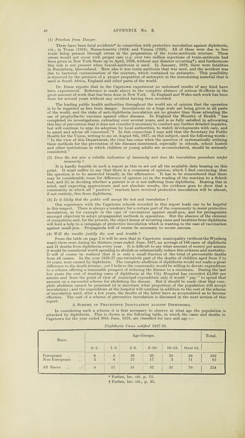 (1) Freedom from Danger. There have been fatal accidents* in connection with protective inoculation against diphtheria, viz., in Texas (1919), Massachusetts (1924) and Vienna (1925). All of these were due to free toxin being present through errors in the preparation of the toxin-antitoxin mixture. These errors would not occur with proper care (e.g. over two million injections of toxin-antitoxin had been given in New York State up to April, 1926, without any disaster occurring*), and furthermore this risk is not present when toxoid-antitoxin is used. In January, 1928, there were fatalities in Bundaberg, Queensland. Here also it was toxin-antitoxin that was used, and the accident was due to bacterial contamination of the mixture, which contained no antiseptic. This possibility is removed by the presence of a proper proportion of antiseptic in the immunizing material that is used in South Africa, England and other parts of the world. Dr. Dunn reports that in the Capetown experiment no untoward results of any kind have been experienced. Reference is made above to the complete absence of serious ill-effects in the great amount of work that has been done in New York. In England and Wales such work has been done for several years without any accident having been recorded. The leading public health authorities throughout the world are of opinion that the operation is to be regarded as free from danger. Inoculations on a huge scale are being given in all parts of the world, and the risks of anti-diphtheria inoculation are no greater than those attending the use of prophyllactic vaccines against other diseases. In England the Ministry of Health “ has completed its investigations, extending over several years, and is so fully satisfied in advocating this line of prevention that it does not consider it necessary to conduct any further detailed inquiries, but will continue to urge its adoption by local authorities, to watch developments with care, and to assist and advise all concerned.”f In this connection I may add that the Secretary for Public Health for the Union, writing to me on August 8th, 1927, on this subject, used the following words : “ In the view of this Department, the time has come when the question of systematically utilizing these methods for the prevention of the diseases mentioned, especially in schools, school hostels and other institutions in which children or young adults are accommodated, should be seriously considered.” (2) Does the test give a reliable indication of immunity and does the inoculation 'procedure confer immunity ? It is hardly feasible in such a report as this to set out all the available data bearing on this point. It must suffice to say that there is a consensus of opinion, which I find convincing, that the question is to be answered broadly in the affirmative. It has to be remembered that there may be considerable room for difference of opinion (a) in the reading of the reaction to a Schick test, and (b) in deciding whether a patient is or is not suffering from diphtheria. Bearing this in mind, and expecting approximate and not absolute results, the evidence goes to show that a community in which all “ positive ” reactors have received protective inoculation will be almost, if not entirely, free from diphtheria. (3) Is it likely that the public will accept the test and inoculation ? Our experience with the Capetown schools recorded in this report leads one to be hopeful in this respect. There is always a tendency for a certain part of the community to resist protective inoculation, as for example in the case of vaccination against small-pox, and for protagonists amongst objectors to adopt propagandist methods in opposition. But the absence of the element of compulsion and, for the present, the object lesson of recurring cases and fatalities from diphtheria will lend a help to a campaign of protective inoculation which is wanting in the case of vaccination against small-pox. Propaganda will of course be necessary to secure success. (4) Will the results justify the cost and trouble ? From the table on page 2 it will be seen that in Capetown municipality (without the Wynberg ward) there were during the thirteen years ended June, 1927, an average of 186 cases of diphtheria and 21 deaths from diphtheria every year. It is difficult to say what amount of money per annum it would be considered wTorth spending to abolish or substantially reduce this sickness and mortality. It will of course be realized that it is only a small fraction of the total of preventable deaths from all causes. In the year 1926-27 one-twentieth part of the deaths of children aged from 2 to 10 years, were caused by diphtheria. The complete abolition of diphtheria would not make a great difference to the death returns ; yet I believe the community would be willing to devote expenditure to a scheme offering a reasonable prospect of reducing the disease to a minimum. During the last few years the cost of treating cases of diphtheria at the City Hospital has exceeded £2,000 per annum and from the point of view of municipal expenditure only it would “ pay ” to spend that amount on a successful scheme for abolishing the disease. But it should be made clear that com¬ plete abolition cannot be promised (it is uncertain what proportion of the population will accept inoculation) ; and the expenditure at the hospital will continue in addition to the cost of the scheme of inoculation until, after a few years, the results of the latter have so accumulated as to become effective. The cost of a scheme of preventive inoculation is discussed in the next section of this report. A Scheme of Preventive Inoculation against Diphtheria. In considering such a scheme it is first necessary to observe at what age the population is attacked by diphtheria. This is shown in the following table, in which the cases and deaths in Capetown for the year ended 30th June, 1928, are classified for race and age :— Diphtheria Cases notified 1927-28. Race. Age-Groups. Total. 0-1. 1-2. 1 2-5. 5-10. 10-15. Over 15. Europeans 6 6 1 29 35 28 59 162 Non-Europeans 3 6 22 17 3 11 62 1 All Races . . ./ 9 11 1 51 52 31 70 224 * Forbes, loc. cit. p. 11. f Forbes, loc. cit., p. 31.