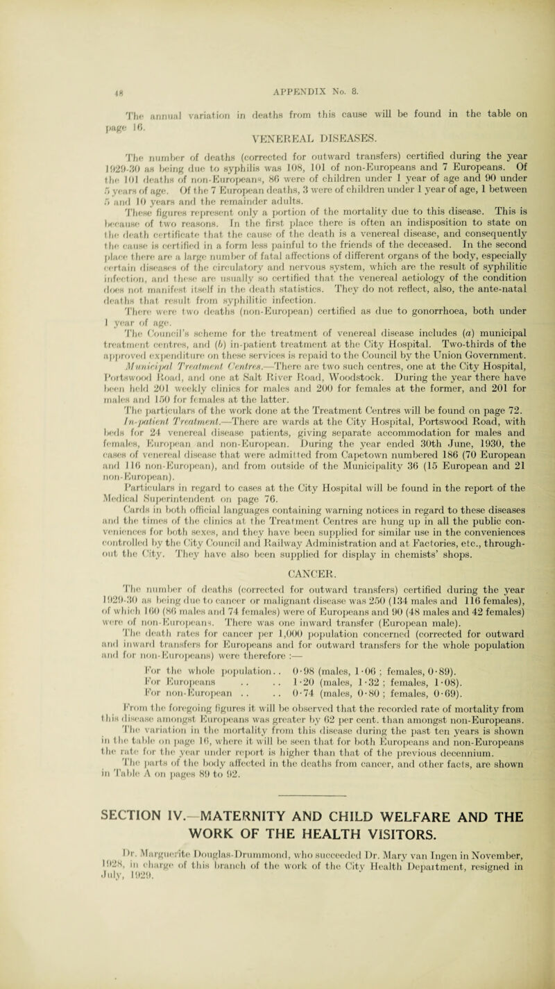 The annual variation in deaths from this cause will be found in the table on page lf5. VENEREAL DISEASES. The number of deaths (corrected for outward transfers) certified during the year 1029-30 as being due to syphilis was 108, 101 of non-Europeans and 7 Europeans. Of the 101 deaths of non-Europeans, 80 were of children under 1 year of age and 90 under o years of age. Of the 7 European deaths, 3 were of children under 1 year of age, 1 between 5 and 10 years and the remainder adults. These figures represent only a portion of the mortality due to this disease. This is because of two reasons. In the first place there is often an indisposition to state on the death certificate that the cause of the death is a venereal disease, and consequently the, cause is certified in a form less painful to the friends of the deceased. In the second place there are a large number of fatal affections of different organs of the body, especially certain diseases of the circulatory and nervous system, which are the result of syphilitic infection, and these are usually so certified that the venereal aetiology of the condition does not manifest itself in the death statistics. They do not reflect, also, the ante-natal deaths that result from syphilitic infection. There were two deaths (non-European) certified as due to gonorrhoea, both under I year of age. The Council's scheme for the treatment of venereal disease includes (a) municipal treatment centres, and (b) in-patient treatment at the City Hospital. Two-thirds of the approved expenditure on these services is repaid to the Council by the Union Government. Municipal Treatment Centres.—There are two such centres, one at the City Hospital, I'ortswood Road, and one at Salt River Road, Woodstock. During the year there have been held 201 weekly clinics for males and 200 for females at the former, and 201 for males and 150 for females at the latter. The particulars of the work done at the Treatment Centres will be found on page 72. In-patient Treatment.—There are wards at the City Hospital, Portswood Road, with beds for 24 venereal disease patients, giving separate accommodation for males and females, European and non-European. During the year ended 30th June, 1930, the cases of venereal disease that were admitted from Capetown numbered 186 (70 European and 116 non-European), and from outside of the Municipality 36 (15 European and 21 non- European). Particulars in regard to cases at the City Hospital will be found in the report of the Medical Superintendent on page 76. Cards in both official languages containing warning notices in regard to these diseases and the times of the clinics at the Treatment Centres are hung up in all the public con¬ veniences for both sexes, and they have been supplied for similar use in the conveniences controlled by the City Council and Railway Administration and at Factories, etc., through¬ out the City. They have also been supplied for display in chemists’ shops. CANCER. The number of deaths (corrected for outward transfers) certified during the year 1929-30 as being due to cancer or malignant disease was 250 (134 males and 116 females), ol which 100 (86 males and 74 females) were of Europeans and 90 (48 males and 42 females) were of non-Europeans. There was one inward transfer (European male). The death rates for cancer per 1,000 population concerned (corrected for outward and inward transfers for Europeans and for outward transfers for the whole population and for non-Europeans) were therefore :— Eor the whole population.. 0-98 (males, 1-06 ; females, 0-89). For Europeans .. .. 1-20 (males, 1-32; females, 1-08). For non-European .. .. 0-74 (males, 0-80; females, 0-69). From the foregoing figures it will be observed that the recorded rate of mortality from t his disease amongst Europeans was greater by 62 per cent, than amongst non-Europeans. The variation in the mortality from this disease during the past ten years is shown in the table on page 16, where it will be seen that for both Europeans and non-Europeans the rate lor the year under report is higher than that of the previous decennium. I he parts of the body affected in the deaths from cancer, and other facts, are shown in Table A on pages 89 to 92. SECTION IV.—MATERNITY AND CHILD WELFARE AND THE WORK OF THE HEALTH VISITORS. I >r. Marguerite Douglas-Drummond, who succeeded Dr. Mary van Ingen in November, I92X, in charge of this branch of the work of the Citv Health Department, resigned in July, 1929. r > &