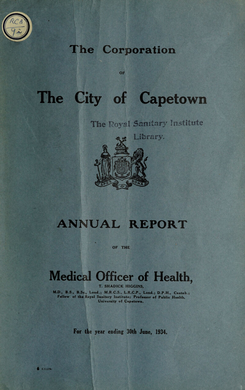 The Corporation The City of Capetown The Royal Sanitary Institute ^ Library. ANNUAL REPORT OF THE Medical Officer of Health, T. SHADICK HIGGINS, M.D., B.S., B.Sc., Lond.; M.R.C.S., L.R.C.P., Lond.; D.P.H., Cantab.; Fellow of the Royal Sanitary Institute; Professor of Public Health, University of Capetown. For the year ending 30th June, 1934. 4 C.T.LTD.