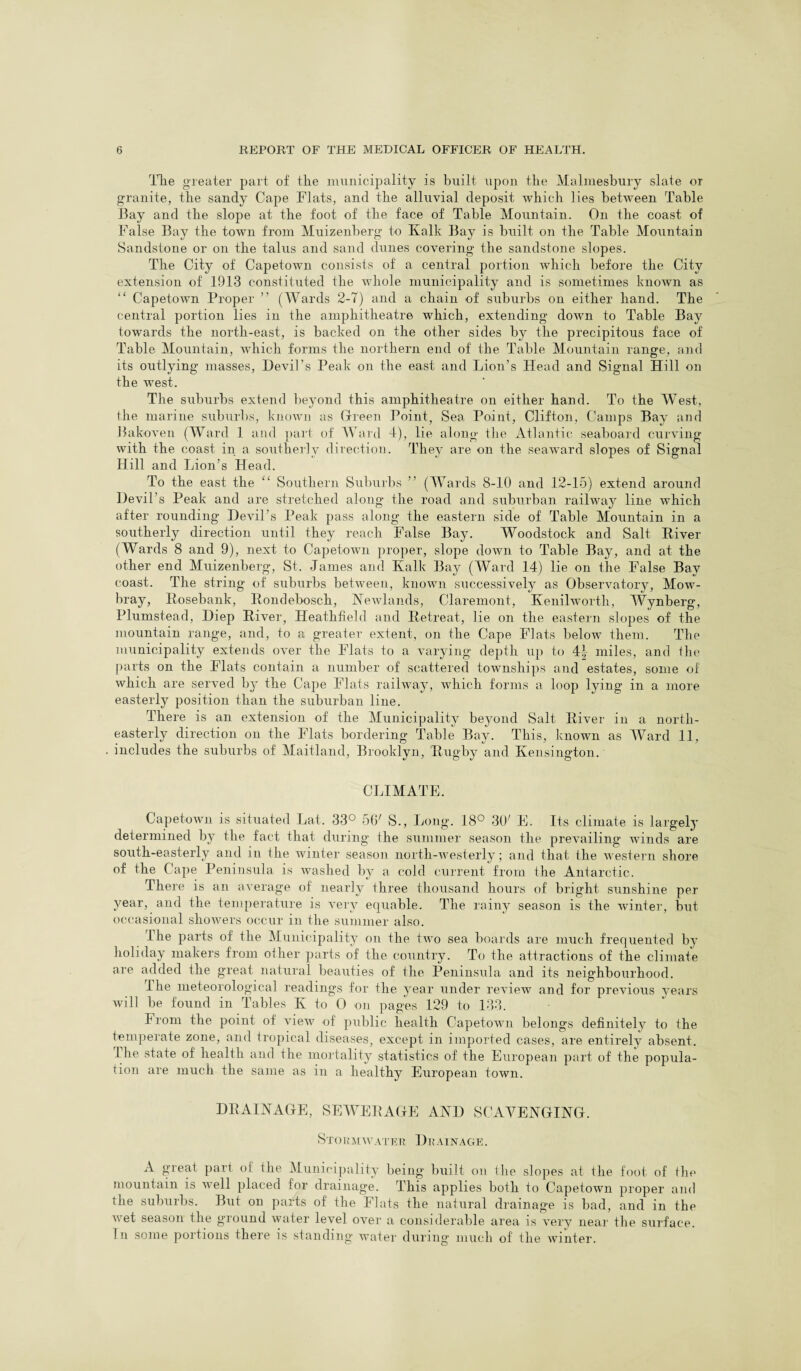 The greater part of the municipality is built upon the Malmesbury slate or granite, the sandy Cape Flats, and the alluvial deposit which lies between Table Bay and the slope at the foot of the face of Table Mountain. On the coast of False Bay the town from Muizenberg to Kalk Bay is built on the Table Mountain Sandstone or on the talus and sand dunes covering the sandstone slopes. The City of Capetown consists of a central portion which before the City extension of 1913 constituted the whole municipality and is sometimes known as “ Capetown Proper ” (Wards 2-7) and a chain of suburbs on either hand. The central portion lies in the amphitheatre which, extending down to Table Bay towards the north-east, is backed on the other sides by the precipitous face of Table Mountain, which forms the northern end of the Table Mountain range, and its outlying masses, Devil’s Peak on the east and Lion’s Heed and Signal Hill on the west. The suburbs extend beyond this amphitheatre on either hand. To the West, the marine suburbs, known as Green Point, Sea Point, Clifton, Camps Bay and Bakoven (Ward 1 and part of Ward 4), lie along the Atlantic seaboard curving with the coast in a southerly direction. They are on the seaward slopes of Signal Hill and Lion’s Head. To the east the “ Southern Suburbs ” (Wards 8-10 and 12-15) extend around Devil’s Peak and are stretched along the road and suburban railway line which after rounding Devil’s Peak pass along the eastern side of Table Mountain in a southerly direction until they reach False Bay. Woodstock and Salt River (Wards 8 and 9), next to Capetown proper, slope down to Table Bay, and at the other end Muizenberg, St. James and Kalk Bay (Ward 14) lie on the False Bay coast. The string of suburbs between, known successively as Observatory, Mow¬ bray, Rosebank, Rondebosch, Newlands, Claremont, Kenilworth, Wynberg, Plumstead, Diep River, Heathfield and Retreat, lie on the eastern slopes of the mountain range, and, to a greater extent, on the Cape Flats below them. The municipality extends over the Flats to a varying depth up to 4| miles, and the parts on the Flats contain a number of scattered townships and estates, some of which are served by the Cape Flats railway, which forms a loop lying in a more easterly position than the suburban line. There is an extension of the Municipality beyond Salt River in a north¬ easterly direction on the Flats bordering Table Bay. This, known as Ward 11, includes the suburbs of Maitland, Brooklyn, Rugby and Kensington. CLIMATE. Capetown is situated Lat. 33° 56' S., Long. 18° 30' E. Its climate is largely determined by the fact that during the summer season the prevailing winds are south-easterly and in the winter season north-westerly; and that the western shore of the Cape Peninsula is washed by a cold current from the Antarctic. There is an average of nearly three thousand hours of bright sunshine per year, and the temperature is very equable. The rainy season is the winter, but occasional showers occur in the summer also. I he parts of the Municipality on the two sea boards are much frequented b}* holiday makers from other parts of the country. To the attractions of the climate are added the great natural beauties of the Peninsula and its neighbourhood. I he meteorological readings for the year under review and for previous years will be found in Tables K to 0 on pages 129 to 133. From the point of view of public health Capetown belongs definitely to the temperate zone, and tropical diseases, except in imported cases, are entirely absent. The state of health and the mortality statistics of the European part of the popula¬ tion are much the same as in a healthy European town. DRAINAGE, SEWERAGE AND SCAVENGING. Stormwater Drainage. A great part of the Municipality being built on the slopes at the foot of the mountain is well placed for drainage. This applies both to Capetown proper and the suburbs. But on parts of the Flats the natural drainage is bad, and in the wet season the ground water level over a considerable area is very near the surface. In some portions there is standing water during much of the winter.