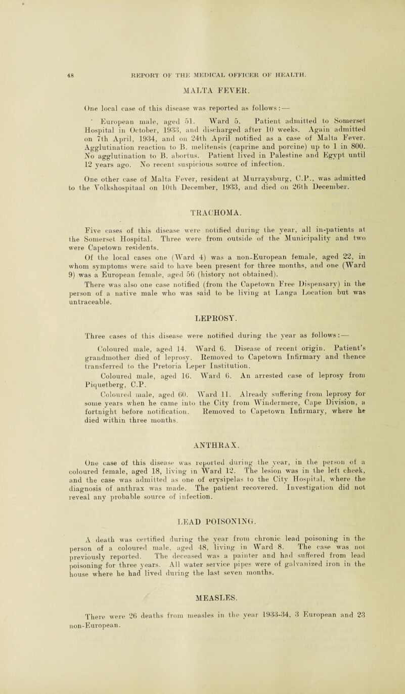 MALTA FEVER. One local case of this disease was reported as follows: — ' European male, aged 51. Ward 5. Patient admitted to Somerset Hospital in October, 1933, and discharged after 10 weeks. Again admitted on 7th April, 1934, and on 24th April notified as a case of Malta Fever. Agglutination reaction to B. melitensis (caprine and porcine) up to 1 in 800. No agglutination to B. abortus. Patient lived in Palestine and Egypt until 12 years ago. No recent suspicious source of infection. One other case of Malta Fever, resident at Murraysburg, O.P., was admitted to the Volkshospitaal on 10th December, 1933, and died on 26th December. TRACHOMA. Five cases of this disease were notified during the year, all in-patients at the Somerset Hospital. Three were from outside of the Municipality and two were Capetown residents. Of the local cases one (Ward 4) was a non-European female, aged 22, in whom symptoms were said to have been present for three months, and one (Ward 9) was a European female, aged 56 (history not obtained). There Avas also one case notified (from the Capetown Free Dispensary) in the person of a native male Avho Avas said to be living at Langa Location but Avas untraceable. LEPROSY. Three cases of this disease Avere notified during the year as follows:-— Coloured male, aged 14. Ward 6. Disease of recent origin. Patient’s grandmother died of leprosy. Removed to Capetown Infirmary and thence transferred to the Pretoria Leper Institution. Coloured male, aged 16. Ward 6. An arrested case of leprosy from Piquetberg, C.P. Coloured male, aged 60. Ward 11. Already suffering from leprosy for some years when he came into the City from Windermere, Cape Division, a fortnight before notification. RemoA7ed to Capetown Infirmary, where he died within three months. ANTHRAX. One case of this disease was reported during (lie year, in the person of a coloured female, aged 18, living in Ward 12. The lesion was in the left cheek, and the case Avas admitted as one of erysipelas to the City Hospital, Avhere the diagnosis of anthrax Avas made. The patient recovered. Investigation did not reveal any probable source of infection. LEAD POISONING. A death Avas certified during the year from chronic lead poisoning in the person of a coloured male, aged 48, living in Ward 8. The case was not previously reported. The deceased Avas a painter and had suffered from lead poisoning for three years. All water service pipes were of galvanized iron in the house where he had lived during the last seven months. MEASLES. There were 26 deaths from measles in the year 1933-34, 3 European and 23 non-European.