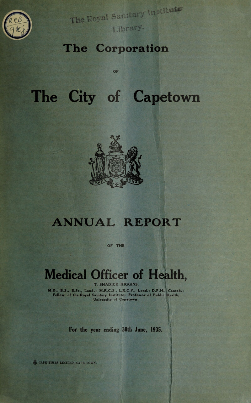 The Corporation OF The City of Capetown ANNUAL REPORT 'm OF THE Medical Officer of Health, T. SHADICK HIGGINS, M.D., B.S., B.Sc., Lond.; M.R.C.S., L.R.C.P., Lond.; D.P.H., Cantab,; Fellow of the Royal Sanitary Institute; Professor of Public Health, University of Capetown.  ■ t;<s : ■ V ' \ . V' • t v , ' For the year ending 30th June, 1935. i 1)1 * CAPE TIMES LIMITED, CAPE TOWN.