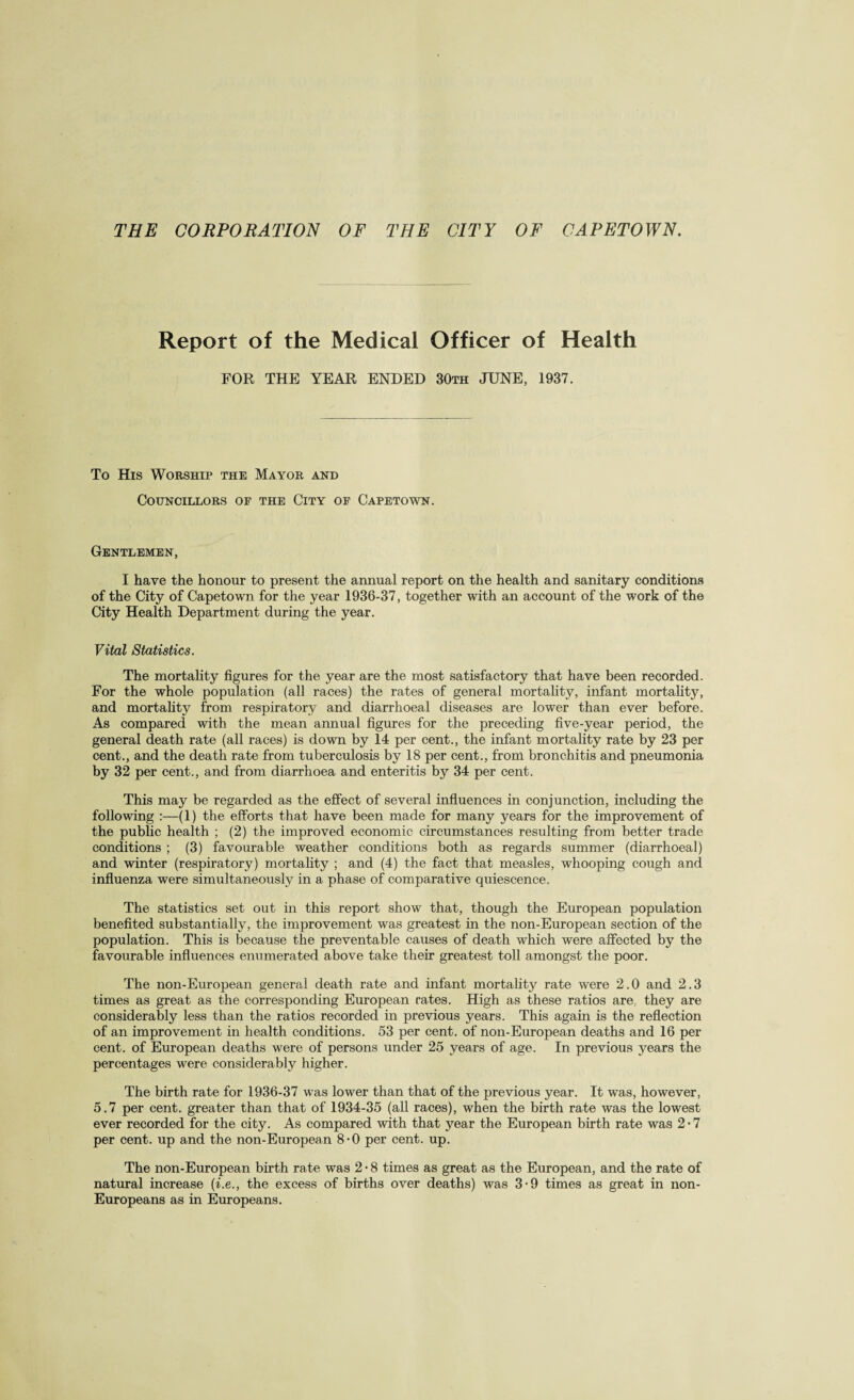 Report of the Medical Officer of Health FOR THE YEAR ENDED 30th JUNE, 1937. To His Worship the Mayor and Councillors of the City of Capetown. Gentlemen, I have the honour to present the annual report on the health and sanitary conditions of the City of Capetown for the year 1936-37, together with an account of the work of the City Health Department during the year. Vital Statistics. The mortality figures for the year are the most satisfactory that have been recorded. For the whole population (all races) the rates of general mortality, infant mortality, and mortality from respiratory and diarrhoeal diseases are lower than ever before. As compared with the mean annual figures for the preceding five-year period, the general death rate (all races) is down by 14 per cent., the infant mortality rate by 23 per cent., and the death rate from tuberculosis by 18 per cent., from bronchitis and pneumonia by 32 per cent., and from diarrhoea and enteritis by 34 per cent. This may be regarded as the effect of several influences in conjunction, including the following :—(1) the efforts that have been made for many years for the improvement of the public health ; (2) the improved economic circumstances resulting from better trade conditions ; (3) favourable weather conditions both as regards summer (diarrhoeal) and winter (respiratory) mortality ; and (4) the fact that measles, whooping cough and influenza were simultaneously in a phase of comparative quiescence. The statistics set out in this report show that, though the European population benefited substantially, the improvement was greatest in the non-European section of the population. This is because the preventable causes of death which were affected by the favourable influences enumerated above take their greatest toll amongst the poor. The non-European general death rate and infant mortality rate were 2.0 and 2.3 times as great as the corresponding European rates. High as these ratios are, they are considerably less than the ratios recorded in previous years. This again is the reflection of an improvement in health conditions. 53 per cent, of non-European deaths and 16 per cent, of European deaths were of persons under 25 years of age. In previous years the percentages were considerably higher. The birth rate for 1936-37 was lower than that of the previous year. It was, however, 5.7 per cent, greater than that of 1934-35 (all races), when the birth rate was the lowest ever recorded for the city. As compared with that year the European birth rate was 2 • 7 per cent, up and the non-European 8-0 per cent. up. The non-European birth rate was 2 • 8 times as great as the European, and the rate of natural increase (i.e., the excess of births over deaths) was 3-9 times as great in non- Europeans as in Europeans.