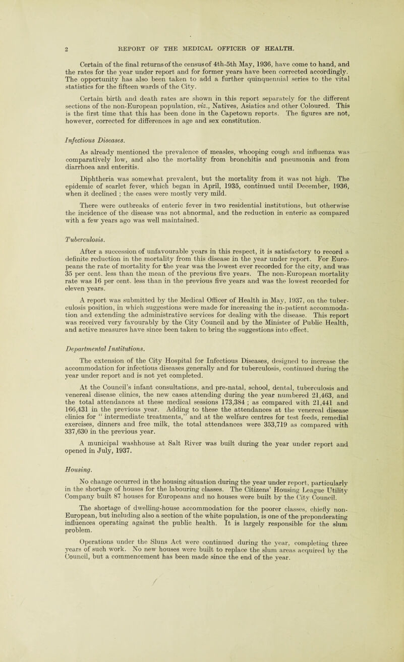 Certain of the final returns of the census of 4th-5th May, 1936, have come to hand, and the rates for the year under report and for former years have been corrected accordingly. The opportunity has also been taken to add a further quinquennial series to the vital statistics for the fifteen wards of the City. Certain birth and death rates are shown in this report separately for the different sections of the non-European population, viz., Natives, Asiatics and other Coloured. This is the first time that this has been done in the Capetown reports. The figures are not, however, corrected for differences in age and sex constitution. Infectious Diseases. As already mentioned the prevalence of measles, whooping cough and influenza was comparatively low, and also the mortality from bronchitis and pneumonia and from diarrhoea and enteritis. Diphtheria was somewhat prevalent, but the mortality from it was not high. The epidemic of scarlet fever, which began in April, 1935, continued until December, 1936, when it declined ; the cases were mostly very mild. There were outbreaks of enteric fever in two residential institutions, but otherwise the incidence of the disease was not abnormal, and the reduction in enteric as compared with a few years ago was well maintained. Tuberculosis. After a succession of unfavourable years in this respect, it is satisfactory to record a definite reduction in the mortality from this disease in the year under report. For Euro¬ peans the rate of mortality for the year was the lowest ever recorded for the city, and was 35 per cent, less than the mean of the previous five years. The non-European mortality rate was 16 per cent, less than in the previous five years and was the lowest recorded for eleven years. A report was submitted by the Medical Officer of Health in May, 1937, on the tuber¬ culosis position, in which suggestions were made for increasing the in-patient accommoda¬ tion and extending the administrative services for dealing with the disease. This report was received very favourably by the City Council and by the Minister of Public Health, and active measures have since been taken to bring the suggestions into effect. Departmental Institutions. The extension of the City Hospital for Infectious Diseases, designed to increase the accommodation for infectious diseases generally and for tuberculosis, continued during the year under report and is not yet completed. At the Council’s infant consultations, and pre-natal, school, dental, tuberculosis and venereal disease clinics, the new cases attending during the year numbered 21,463, and the total attendances at these medical sessions 173,384 ; as compared with 21,441 and 166,431 in the previous year. Adding to these the attendances at the venereal disease clinics for “ intermediate treatments,” and at the welfare centres for test feeds, remedial exercises, dinners and free milk, the total attendances were 353,719 as compared with 337,630 in the previous year. A municipal washhouse at Salt River was built during the year under report and opened in July, 1937. Horising. No change occurred in the housing situation during the year under report, particularly in the shortage of houses for the labouring classes. The Citizens’ Housing League Utility Company built 87 houses for Europeans and no houses were built by the City Council. The shortage of dwelling-house accommodation for the poorer classes, chiefly non- European, but including also a section of the white population, is one of the preponderating influences operating against the public health. It is largely responsible for the slum problem. Operations under the Sluns Act were continued during the year, completing three years of such work. No new houses were built to replace the slum areas acquired by the Council, but a commencement has been made since the end of the year. /