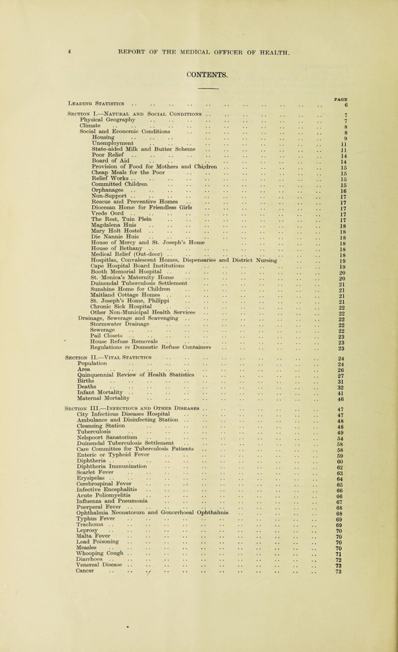 CONTENTS. PAGE Leading Statistics .. .. .. .. .. .. . . .. .. .. .. g Section I.—Natural and Social Conditions .. .. .. .. .. .. .. 7 Physical Geography . . .. . . . . . . . . . . .. . . . t 7 Climate . . . . .. . . . . .. . . . . . . . . .. , , g Social and Economic Conditions . . . . .. . . .. .. . . , . g Housing .. . . .. . . . . . . .. . . . . ,. 9 Unemployment . . .. . . . . . . . . . . . . . . . . jl State-aided Milk and Butter Scheme . . . . .. . . . . .. .. j ] Poor Relief .. .. .. . . . . . . .. .. .. . . . . 14 Board of Aid . . .. . . .. . . . . .. .. .. 14 Provision of Food for Mothers and Chi;dren . . . . . . .. . . .. 25 Cheap Meals for the Poor . . . . . . .. .. .. . . . . 25 Relief Works . . . . .. . . . . . . . . . . . . .. . . 25 Committed Children . . . . .. . . . . .. . . .. .. 25 Orphanages . . .. .. .. . . . . .. . . . . .. .. 26 Non-Support . . . . .. .. .. .. . . . . . . .. .. 27 Rescue and Preventive Homes . . . . . . .. .. . . .. .. 27 Diocesan Home for Friendless Girls .. . . .. . . . . .. .. 27 Vrede Oord .. .. .. .. .. .. .. .. .. .. .. 27 The Rest, Tuin Plein .. . . . . . . . . .. .. .. . , 27 Magdalena Huis .. .. .. .. . . . . . . .. .. . . 28 Mary Holt Hostel . . . . . . .. . . . . . . . . . . . . 28 Die Nannie Huis . . .. .. . . . . . . . . . . . . .. 28 House of Mercy and St. Joseph’s Home . . . . . . . . .. 28 House of Bethany .. . . . . . . . . . . . . . . . . . . 28 Medical Relief (Out-door) . . .. . . . . . . .. . . . , . . 28 Hospitlas, Convalescent Homes, Dispensaries and District Nursing . . . . 29 Cape Hospital Board Institutions .. . . . . . . . . . . .. 29 Booth Memorial Hospital . . . . . . . . . . . . . . . . .. 20 St. Monica’s Maternity Home . . . . . . . . . . . . . . . . 20 Duinendal Tuberculosis Settlement . . . . . . . . .. . . . . 21 Sunshine Home for Children . . .. . . . . . . . . . . .. 21 Maitland Cottage Homes . . . . .. . . . . . . . . . . . . 21 St. Joseph’s Home, Philippi . . . . .. .. . . . . . . .. 21 Chronic Sick Hospital . . . . . . . . .. . . . . . . . . 22 Other Non-Municipal Health Services . . . . . . . . . . ,. .. 22 Drainage, Sewerage and Scavenging . . . . . . . . . . . . . . . . 22 Stormwater Drainage . . . . . . . . . . . . . . . . .. 22 Sewerage . . . . . . . . . . . . . . . . . . . . . . 22 Pail Closets . . . . . . . . . . . . . . . . . . . . . , 23 House Refuse Removals . . . . . . . . . . . . . . . . . . 23 Regulations re Domestic Refuse Containers .. .. .. . . . . . . 23 Section II.—Vital Statictics Population Area Quinquennial Review of Health Statistics Births Deaths Infant Mortality Maternal Mortality 24 24 26 27 31 32 41 46 nt Section III.—Infectious and Other Diseases City Infectious Diseases Hospital Ambulance and Disinfecting Station . . Cleansing Station Tuberculosis Nelspoort Sanatorium Duinendal Tuberculosis Settlemei Care Committee for Tuberculosis Patients Enteric or Typhoid Fever Diphtheria Diphtheria Immunization Scarlet Fever Erysipelas Cerebrospinal Fever Infective Encephalitis Acute Poliomyelitis Influenza and Pneumonia Puerperal Fever Ophthalmia Neonatorum Typhus Fever Trachoma .. Leprosy Malta Fever Lead Poisoning Measles Whooping Cough Diarrhoea Venereal Disease Cancer and Gonorrhoeal Ophthalm 47 47 48 48 49 54 58 58 59 60 62 63 64 65 66 66 67 68 68 69 69 70 70 70 70 71 72 73 73