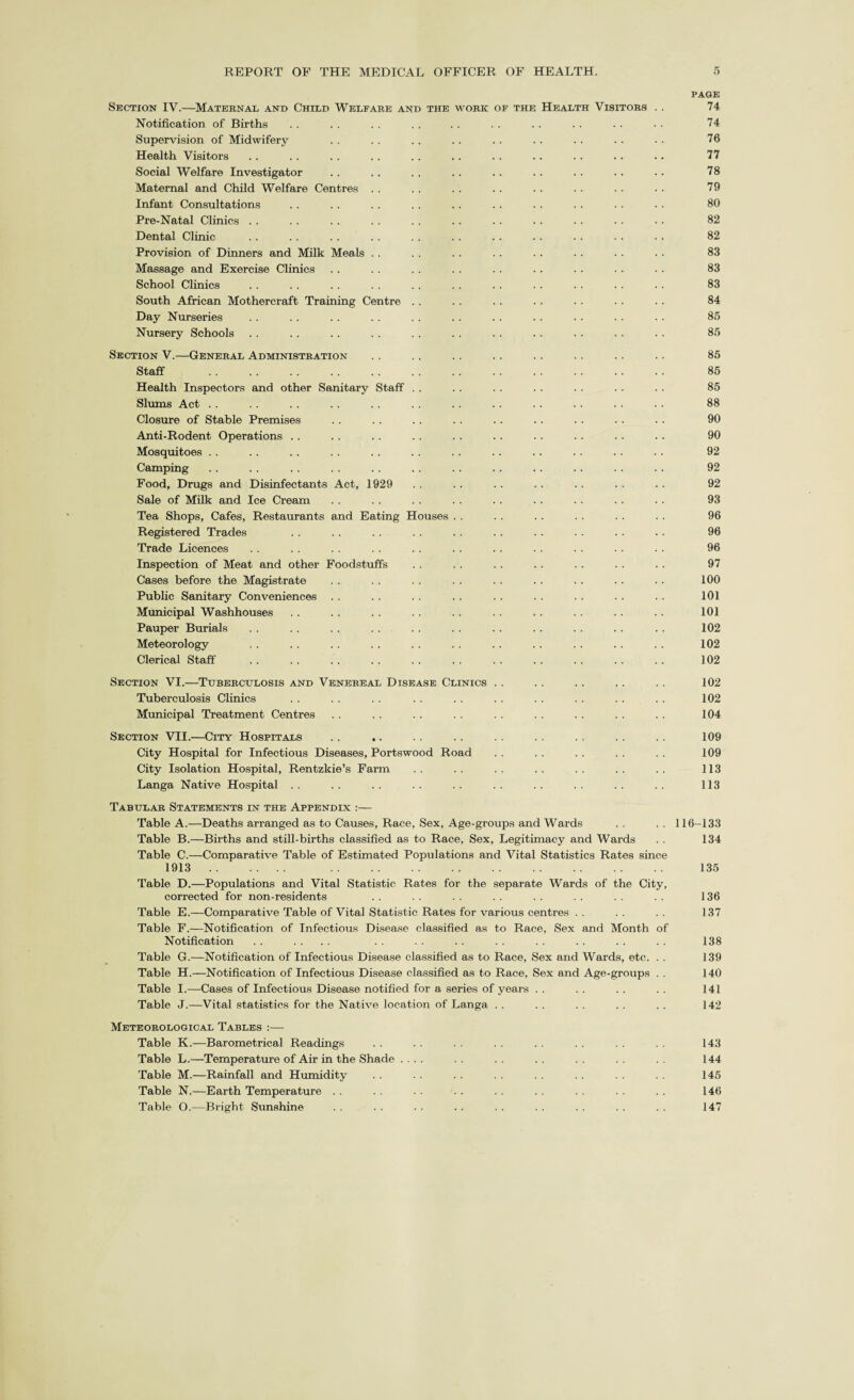 PAGE Section IV.—Maternal and Child Welfare and the work of the Health Visitors . . 74 Notification of Births . . . . . . . . . . . . . . . . . . • • 74 Supervision of Midwifery . . . . .. . . . . . . . . . . . . 76 Health Visitors . . . . . . . . . . . . . . . . . . . . .. 77 Social Welfare Investigator . . . . . . . . . . . . . . . . .. 78 Maternal and Child Welfare Centres . . . . . . . . . . . . . . . . 79 Infant Consultations . . . . . . . . .. . . . . . . . . . . 80 Pre-Natal Clinics . . . . . . . . . . . . . . . . . . . . • . 82 Dental Clinic . . . . . . . . . . . . . . . . . . . . . . 82 Provision of Dinners and Milk Meals . . . . . . . . . . . . • . . . 83 Massage and Exercise Clinics . . . . . . . . . . . . . . . . . . 83 School Clinics . . . . . . . . . . . . . . . . . . . . . . 83 South African Mothercraft Training Centre . . . . . . . . . . . . . . 84 Day Nurseries . . . . . . . . . . . . . . . . . . . . . . 85 Nursery Schools . . . . . . . . . . . . . . . . . . . . . . 85 Section V.—General Administration . . . . .. . . . . . . . . .. 85 Staff . 85 Health Inspectors and other Sanitary Staff . . . . . . . . . . . . . . 85 Slums Act . . . . . . . . . . . . . . . . . . . . . . . . 88 Closure of Stable Premises . . . . . . . . . . . . . . . . . . 90 Anti-Rodent Operations . . . . . . . . . . . . . . . . . . .. 90 Mosquitoes . . . . . . . . . . . . . . . . . . . . . . . . 92 Camping . . . . . . . . . . . . . . . . . . . . . . . . 92 Food, Drugs and Disinfectants Act, 1929 . . . . . . . . . . . . . . 92 Sale of Milk and Ice Cream . . . . . . . . . . . . . . . . . . 93 Tea Shops, Cafes, Restaurants and Eating Houses . . . . . . . . . . . . 96 Registered Trades . . . . . . . . . . . . . . . . . . . . 96 Trade Licences . . .. . . . . . . . . .. . . . . ■ . . . 96 Inspection of Meat and other Foodstuffs . . . . . . . . . . . . . . 97 Cases before the Magistrate . . . . . . . . . . . . . . . . . . 100 Public Sanitary Conveniences .. .. .. .. .. .. .. .. . . 101 Municipal Washhouses . . .. . . .. .. . . .. . . .. .. 101 Pauper Burials . . . . . . . . . . . . . . . . . . . . . . 102 Meteorology . . . . . . . . . . . . . . . . . . . . . . 102 Clerical Staff . . . . . . . . . . . . . . . . . . . . . . 102 Section VI.—Tuberculosis and Venereal Disease Clinics . . .. . . .. .. 102 Tuberculosis Clinics . . . . . . . . . . . . . . . . . . . . 102 Municipal Treatment Centres . . . . . . . . . . . . . . . . . . 104 Section VII.—City Hospitals .. .. . . . . . . . . . . . . . . 109 City Hospital for Infectious Diseases, Portswood Road . . . . . . . . . . 109 City Isolation Hospital, Rentzkie’s Farm .. .. .. .. .. .. .. 113 Langa Native Hospital .. .. .. .. .. .. .. .. .. .. 113 Tabular Statements in the Appendix :— Table A.—Deaths arranged as to Causes, Race, Sex, Age-groups and Wards . . . . 116-133 Table B.—Births and still-births classified as to Race, Sex, Legitimacy and Wards . . 134 Table C.—Comparative Table of Estimated Populations and Vital Statistics Rates since 1913. .. . 135 Table D.—Populations and Vital Statistic Rates for the separate Wards of the City, corrected for non-residents . . . . . . . . . . . . . . . . 136 Table E.—Comparative Table of Vital Statistic Rates for various centres . . . . . . 137 Table F.—Notification of Infectious Disease classified as to Race, Sex and Month of Notification . . .... . . . . . . . . . . . . . . . . 138 Table G.—Notification of Infectious Disease classified as to Race, Sex and Wards, etc. . . 139 Table H.—Notification of Infectious Disease classified as to Race, Sex and Age-groups . . 140 Table I.—Cases of Infectious Disease notified for a series of years . . . . . . . . 141 Table J.—Vital statistics for the Native location of Langa . . . . . . . . . . 142 Meteorological Tables :— Table K.—Barometrical Readings . . . . . . . . . . . . . . . . 143 Table L.—Temperature of Air in the Shade .... . . . . . . . . . . 144 Table M.—Rainfall and Humidity . . . . . . . . . . . . . . . . 145 Table N.—Earth Temperature . . . . . . . . . . . . . . . . . . 146 Table O.—Bright Sunshine . . . . . . . . . . . . . . . . . . 147