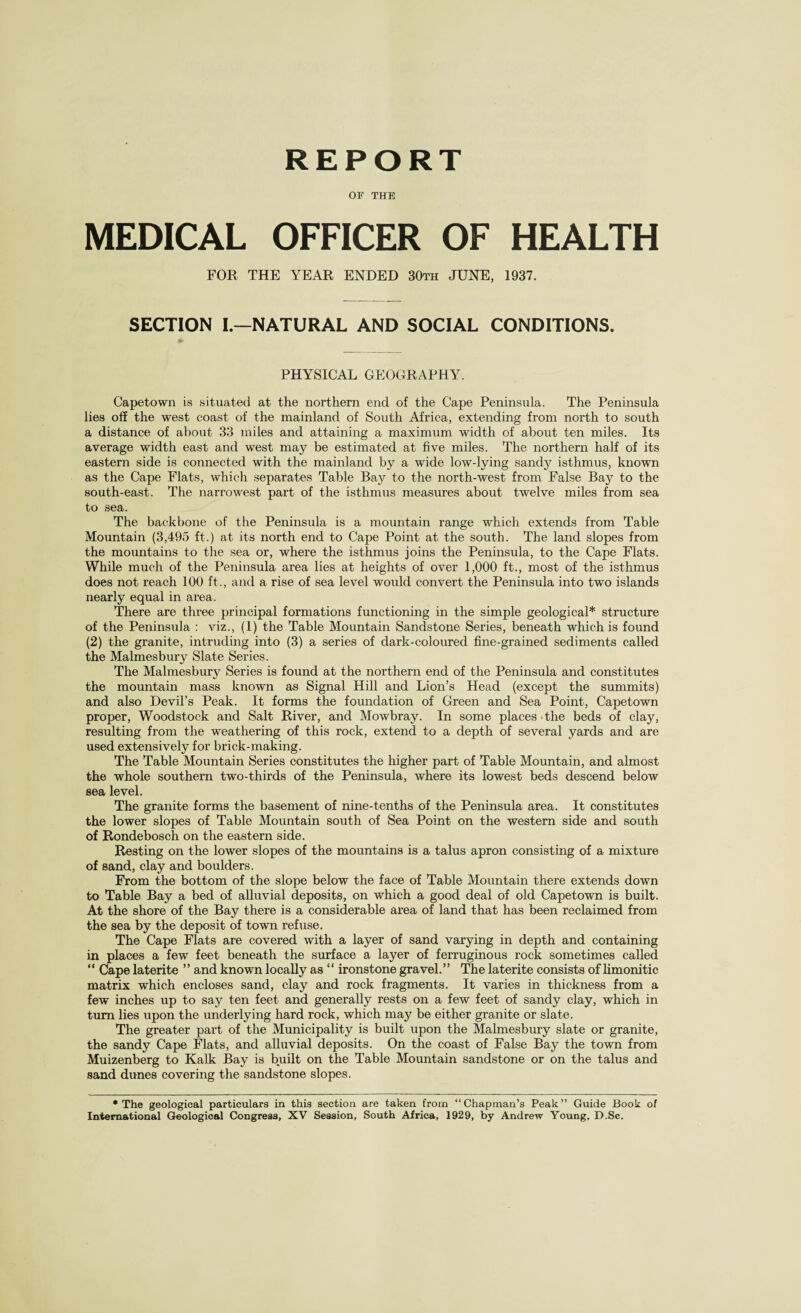 REPORT OF THE MEDICAL OFFICER OF HEALTH FOR THE YEAR ENDED 30th JUNE, 1937. SECTION I.—NATURAL AND SOCIAL CONDITIONS. PHYSICAL GEOGRAPHY. Capetown is situated at the northern end of the Cape Peninsula. The Peninsula lies off the west coast of the mainland of South Africa, extending from north to south a distance of about 33 miles and attaining a maximum width of about ten miles. Its average width east and west may be estimated at five miles. The northern half of its eastern side is connected with the mainland by a wide low-lying sandy isthmus, known as the Cape Flats, which separates Table Bay to the north-west from False Bay to the south-east. The narrowest part of the isthmus measures about twelve miles from sea to sea. The backbone of the Peninsula is a mountain range which extends from Table Mountain (3,495 ft.) at its north end to Cape Point at the south. The land slopes from the mountains to the sea or, where the isthmus joins the Peninsula, to the Cape Flats. While much of the Peninsula area lies at heights of over 1,000 ft., most of the isthmus does not reach 100 ft., and a rise of sea level would convert the Peninsula into two islands nearly equal in area. There are three principal formations functioning in the simple geological* structure of the Peninsula : viz., (1) the Table Mountain Sandstone Series, beneath which is found (2) the granite, intruding into (3) a series of dark-coloured fine-grained sediments called the Malmesbury Slate Series. The Malmesbury Series is found at the northern end of the Peninsula and constitutes the mountain mass known as Signal Hill and Lion’s Head (except the summits) and also Devil’s Peak. It forms the foundation of Green and Sea Point, Capetown proper, Woodstock and Salt River, and Mowbray. In some places the beds of clay, resulting from the weathering of this rock, extend to a depth of several yards and are used extensively for brick-making. The Table Mountain Series constitutes the higher part of Table Mountain, and almost the whole southern two-thirds of the Peninsula, where its lowest beds descend below sea level. The granite forms the basement of nine-tenths of the Peninsula area. It constitutes the lower slopes of Table Mountain south of Sea Point on the western side and south of Rondebosch on the eastern side. Resting on the lower slopes of the mountains is a talus apron consisting of a mixture of sand, clay and boulders. From the bottom of the slope below the face of Table Mountain there extends down to Table Bay a bed of alluvial deposits, on which a good deal of old Capetown is built. At the shore of the Bay there is a considerable area of land that has been reclaimed from the sea by the deposit of town refuse. The Cape Flats are covered with a layer of sand varying in depth and containing in places a few feet beneath the surface a layer of ferruginous rock sometimes called “ Cape laterite ” and known locally as “ ironstone gravel.” The laterite consists of limonitic matrix which encloses sand, clay and rock fragments. It varies in thickness from a few inches up to say ten feet and generally rests on a few feet of sandy clay, which in turn lies upon the underlying hard rock, which may be either granite or slate. The greater part of the Municipality is built upon the Malmesbury slate or granite, the sandy Cape Flats, and alluvial deposits. On the coast of False Bay the town from Muizenberg to Kalk Bay is built on the Table Mountain sandstone or on the talus and sand dunes covering the sandstone slopes. •The geological particulars in this section are taken from “Chapman’s Peak” Guide Book of International Geological Congress, XV Session, South Africa, 1929, by Andrew Young, D.Sc.