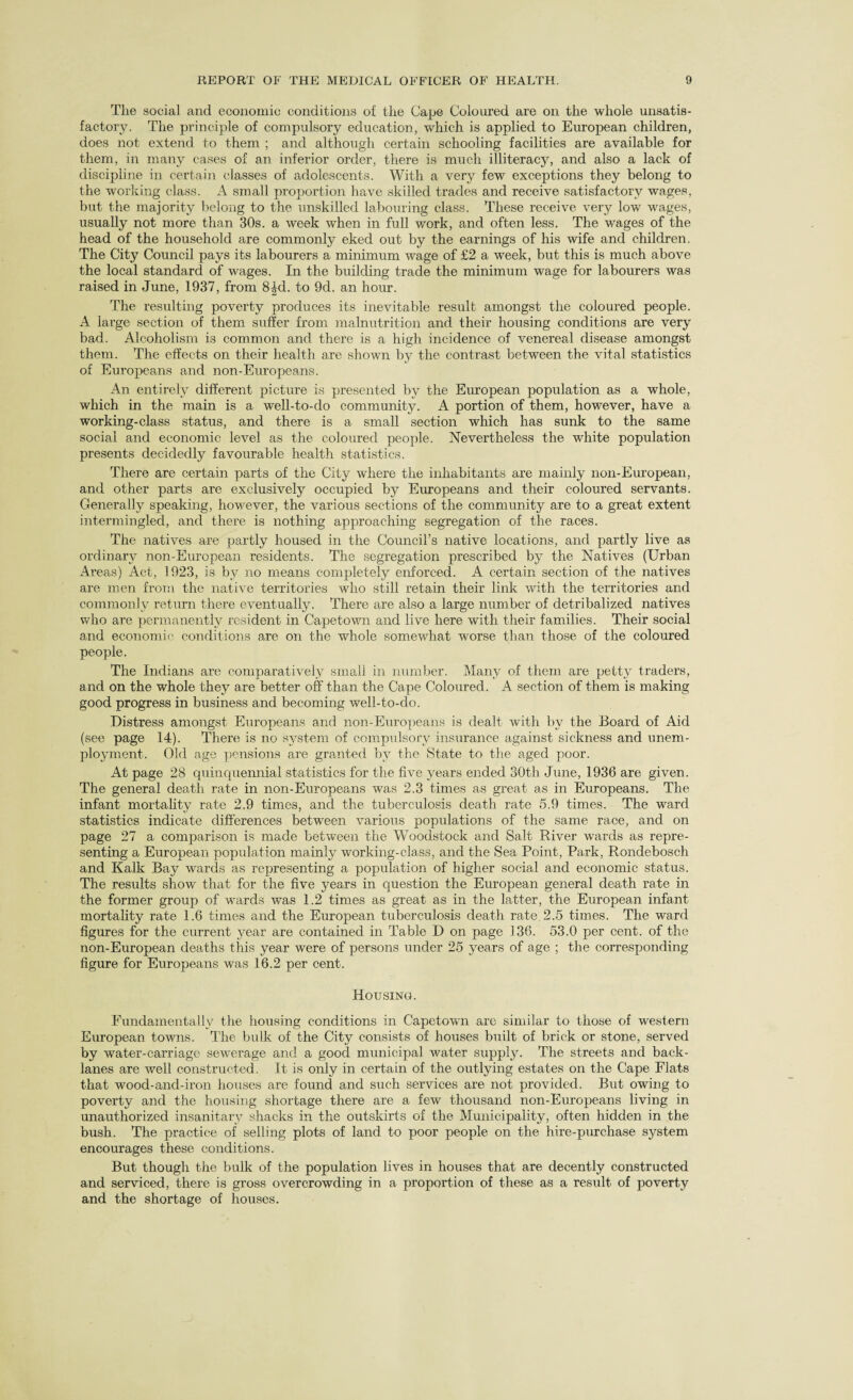 Tlie social and economic conditions of the Cape Coloured are on the whole unsatis¬ factory. The principle of compulsory education, which is applied to European children, does not extend to them ; and although certain schooling facilities are available for them, in many cases of an inferior order, there is much illiteracy, and also a lack of discipline in certain classes of adolescents. With a very few exceptions they belong to the working class. A small proportion have skilled trades and receive satisfactory wages, but the majority belong to the unskilled labouring class. These receive very low wages, usually not more than 30s. a week when in full work, and often less. The wages of the head of the household are commonly eked out by the earnings of his wife and children. The City Council pays its labourers a minimum wage of £2 a week, but this is much above the local standard of wages. In the building trade the minimum wage for labourers was raised in June, 1937, from 8^cl. to 9d. an hour. The resulting poverty produces its inevitable result amongst the coloured people. A large section of them suffer from malnutrition and their housing conditions are very bad. Alcoholism is common and there is a high incidence of venereal disease amongst them. The effects on their health are shown by the contrast between the vital statistics of Europeans and non-Europeans. An entirely different picture is presented by the European population as a whole, which in the main is a well-to-do community. A portion of them, however, have a working-class status, and there is a small section which has sunk to the same social and economic level as the coloured people. Nevertheless the white population presents decidedly favourable health statistics. There are certain parts of the City where the inhabitants are mainly non-European, and other parts are exclusively occupied by Europeans and their coloured servants. Generally speaking, however, the various sections of the community are to a great extent intermingled, and there is nothing approaching segregation of the races. The natives are partly housed in the Council’s native locations, and partly live as ordinary non-European residents. The segregation prescribed by the Natives (Urban Areas) Act, 1923, is by no means completely enforced. A certain section of the natives are men from the native territories who still retain their link with the territories and commonly return there eventually. There are also a large number of detribalized natives who are permanently resident in Capetown and live here with their families. Their social and economic conditions are on the whole somewhat worse than those of the coloured people. The Indians are comparatively small in number. Many of them are petty traders, and on the whole they are better off than the Cape Coloured. A section of them is making good progress in business and becoming well-to-do. Distress amongst Europeans and non-Europeans is dealt with by the Board of Aid (see page 14). There is no system of compulsory insurance against sickness and unem¬ ployment. Old age pensions are granted by the State to the aged poor. At page 28 quinquennial statistics for the five years ended 30th June, 1936 are given. The general death rate in non-Europeans was 2.3 times as great as in Europeans. The infant mortality rate 2.9 times, and the tuberculosis death rate 5.9 times. The ward statistics indicate differences between various populations of the same race, and on page 27 a comparison is made between the Woodstock and Salt River wards as repre¬ senting a European population mainly working-class, and the Sea Point, Park, Rondebosch and Kalk Bay wards as representing a population of higher social and economic status. The results show that for the five years in question the European general death rate in the former group of wards was 1.2 times as great as in the latter, the European infant mortality rate 1.6 times and the European tuberculosis death rate 2.5 times. The ward figures for the current year are contained in Table D on page 136. 53.0 per cent, of the non-European deaths this year were of persons under 25 years of age ; the corresponding figure for Europeans was 16.2 per cent. Housing. Fundamental^ the housing conditions in Capetown are similar to those of western European towns. The bulk of the City consists of houses built of brick or stone, served by water-carriage sewerage and a good municipal water supply. The streets and back- lanes are well constructed. It is only in certain of the outlying estates on the Cape Flats that wood-ancl-iron houses are found and such services are not provided. But owing to poverty and the housing shortage there are a few thousand non-Europeans living in unauthorized insanitary shacks in the outskirts of the Municipality, often hidden in the bush. The practice of selling plots of land to poor people on the hire-purchase system encourages these conditions. But though the bulk of the population lives in houses that are decently constructed and serviced, there is gross overcrowding in a proportion of these as a result of poverty and the shortage of houses.