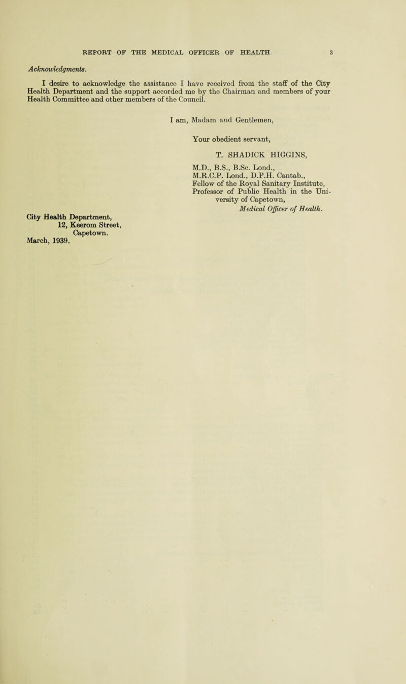 A cknowledgmenta. I desire to acknowledge the assistance I have received from the staff of the City Health Department and the support accorded me by the Chairman and members of your Health Committee and other members of the Council. I am, Madam and Gentlemen, City Health Department, 12, Keerom Street, Capetown. March, 1939. Your obedient servant, T. SHADICK HIGGINS, M.D., B.S., B.Sc. Lond., M.R.C.P. Lond., D.P.H. Cantab., Fellow of the Royal Sanitary Institute, Professor of Public Health in the Uni¬ versity of Capetown, Medical Officer of Health.