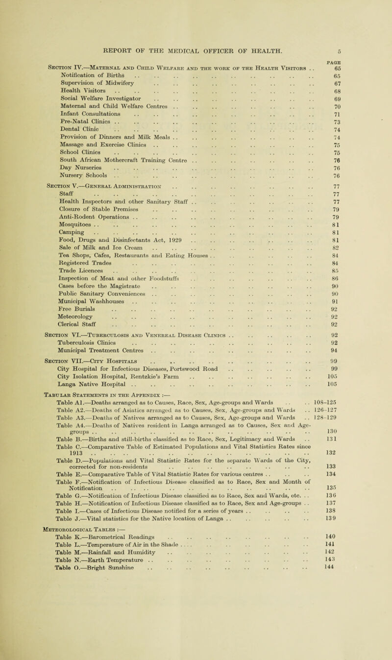 Section IV.—^Maternal and Child Welfare and the work of the Health Visitors Notification of Births Supervision of Midwifery Health Visitors Social Welfare Investigator Maternal and Child Welfare Centres . . Infant Consultations Pre-Natal Clinics . . Dental Clinic Provision of Dinners and Milk Meals . . Massage and Exercise Clinics School Chnics South African Mothercraft Training Centre Day Nurseries Nursery Schools Section V.—General Administration Staff . Health Inspectors and other Sanitary Staff Closure of Stable Premises Anti-Rodent Operations . . Mosquitoes . . Camping Food, Drugs and Disinfectants Act, 1929 Sale of Milk and Ice Cream Tea Shops, Cafes, Restaurants and Eating Houses Registered Trades Trade Licences Inspection of Meat and other Foodstuffs Cases before the Magistrate Public Sanitary Conveniences . . Mimicipal Washhouses Free Burials Meteorology Clerical Staff Section VI.—Tuberculosis and Venereal Disease Clinics Tuberculosis Clinics Municipal Treatment Centres Section VII.—City Hospitals City Hospital for Infectious Diseases, Portswood Road City Isolation Hospital, Rentzkie’s Farm Langa Native Hospital . . Tabular Statements in the Appendix :— Table Al.—Deaths arranged as to Causes, Race, Sex, Age-groups and Wards Table A2.—Deaths of Asiatics arranged as to Causes, Sex, Age-groups and Wards Table A3.—Deaths of Natives arranged as to Causes, Sex, Age-groups and Wards Table A4.—Deaths of Natives resident in Langa arranged as to Causes, Sex and Age- groups . . Table B.—Births and still-births classified as to Race, Sex, Legitimacy and Wards Table C.—Comparative Table of Estimated Populations and Vital Statistics Rates since 1913. . Table D.—Populations and Vital Statistic Rates for the separate Wards of the City, corrected for non-residents Table E.—Comparative Table of Vital Statistic Rates for various centres . . Table F.—Notification of Infectious Disease classified as to Race, Sex and Month of Notification . . .... Table G.—Notification of Infectious Disease classified as to Race, Sex and Wards, etc. . . Table H.—^Notification of Infectious Disease classified as to Race, Sex and Age-groups . . Table I.—Cases of Infectious Disease notified for a series of years . . Table J.—Vital statistics for the Native location of Langa . . Meteorological Tables :— Table K.—Barometrical Readings Table L.—Temperature of Air in the Shade . . Table M.—Rainfall and Humidity Table N.—Earth Temperature . . Table O.—Bright Sunshine PAGE 66 65 67 68 69 70 71 73 74 74 75 75 76 76 76 77 77 77 79 79 81 81 81 82 84 84 85 86 90 90 91 92 92 92 92 92 94 99 99 105 105 108-125 126-127 128-129 130 131 132 133 134 135 136 137 138 139 140 141 142 143 144