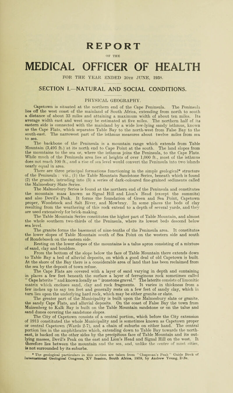 REPORT OF THE MEDICAL OFFICER OF HEALTH FOR THE YEAR ENDED 30th JUNE, 1938. SECTION L—NATURAL AND SOCIAL CONDITIONS. PHYSICAL GEOGRAPHY. Capetown is situated at the northern end of the Cape Peninsula. The Peninsula lies off the west coast of the mainland of South Africa, extending from north to south a distance of about 33 miles and attaining a maximum w'idtii of about ten miles. Its average width east and west may be estimated at five miles. The northern half of its eastern side is connected with the mainland by a wide low-lying sandy isthmus, known as the Cape Flats, which separates Table Bay to the north-west from False Bay to the south-east. The narrowest part of the isthmus measures about twelve miles from sea to sea. The backbone of the Peninsula is a mountain range which extends from Table Mountain (3,495 ft.) at its north end to Cape Point at the south. The land slopes from the mountains to the sea or, where the isthmus joins the Peninsula, to the Cape Flats. While much of the Peninsula area lies at heights of over 1,000 ft., most of the isthmus does not reach 100 ft., and a rise of sea level would convert the Peninsula into two islands nearly ec^ual in area. There are three principal formations functioning in the simple geological* structure of the Peninsula ; viz., (1) the Table Mountain Sandstone Series, beneath which is found (2) the granite, intruding into (3) a series of dark-coloured fine-grained sediments called the Malmesbury Slate Series. The Malmesbury Series is found at the northern end of the Peninsula and constitutes the mountain mass known as Signal Hill and Lion’s Head (except the summits) and also Devil’s Peak. It forms the foundation of Green and Sea Point, Capetown proper, Woodstock and Salt River, and Mowbray. In some places the beds of clay resulting from the weathering of this rock extend to a depth of several yards, and they are used extensively for brick-making. The Table Mountain Series constitutes the higher part of Table Mountain, and almost the whole southern two-thirds of the Peninsula, where its lowest beds descend below sea level. The granite forms the basement of nine-tenths of the Peninsula area. It constitutes the lower slopes of Table Mountain south of Sea Point on the western side and south of Rondebosch on the eastern side. Resting on the lower slopes of the mountains is a talus apron consisting of a mixture of sand, clay and boulders. From the bottom of the slope below the face of Table Mountain there extends down to Table Bay a bed of alluvial deposits, on which a good deal of old Capetown is built. At the shore of the Bay there is a considerable area of land that has been reclaimed from the sea by the deposit of town refuse. The Cape Flats are covered with a layer of sand varying in depth and containing in places a few feet beneath the surface a layer of ferruginous rock sometimes called “ Cape laterite ” and known locally as “ ironstone gravel.” The laterite consists of hmonitic matrix which encloses sand, clay and rock fragments. It varies in thickness from a few inches up to say ten feet and generally rests on a few feet of sandy clay, which in turn lies upon the underlying hard rock, which may be either granite or slate. The greater part of the Municipality is built upon the Malmesbury slate or granite, the sandy Cape Flats, and alluvial deposits. On the coast of False Bay the town from Muizenberg to Kalk Bay is built on the Table Mountain sandstone or on the talus and sand dunes covering the sandstone slopes. The City of Capetown consists of a central portion, which before the City extension of 1913 constituted the whole Municipality and is sometimes known as Capetown proper or central Capetown (Wards 2-7), and a chain of suburbs on either hand. The central portion lies in the amphitheatre which, extending down to Table Bay towards the north¬ east, is backed on the other sides by the precipitous face of Table Mountain and its out¬ lying masses. Devil’s Peak on the east and Lion’s Head and Signal Hill on the west. It therefore lies between the mountain and the sea, and, unlike the centre of most cities, is not surrounded by its suburbs. •The geological particulars in this section are taken from “Chapman’s Peak” Guide Book of International Geological Congress, XV Session, South Africa, 1929, by Andrew Young, D.So,
