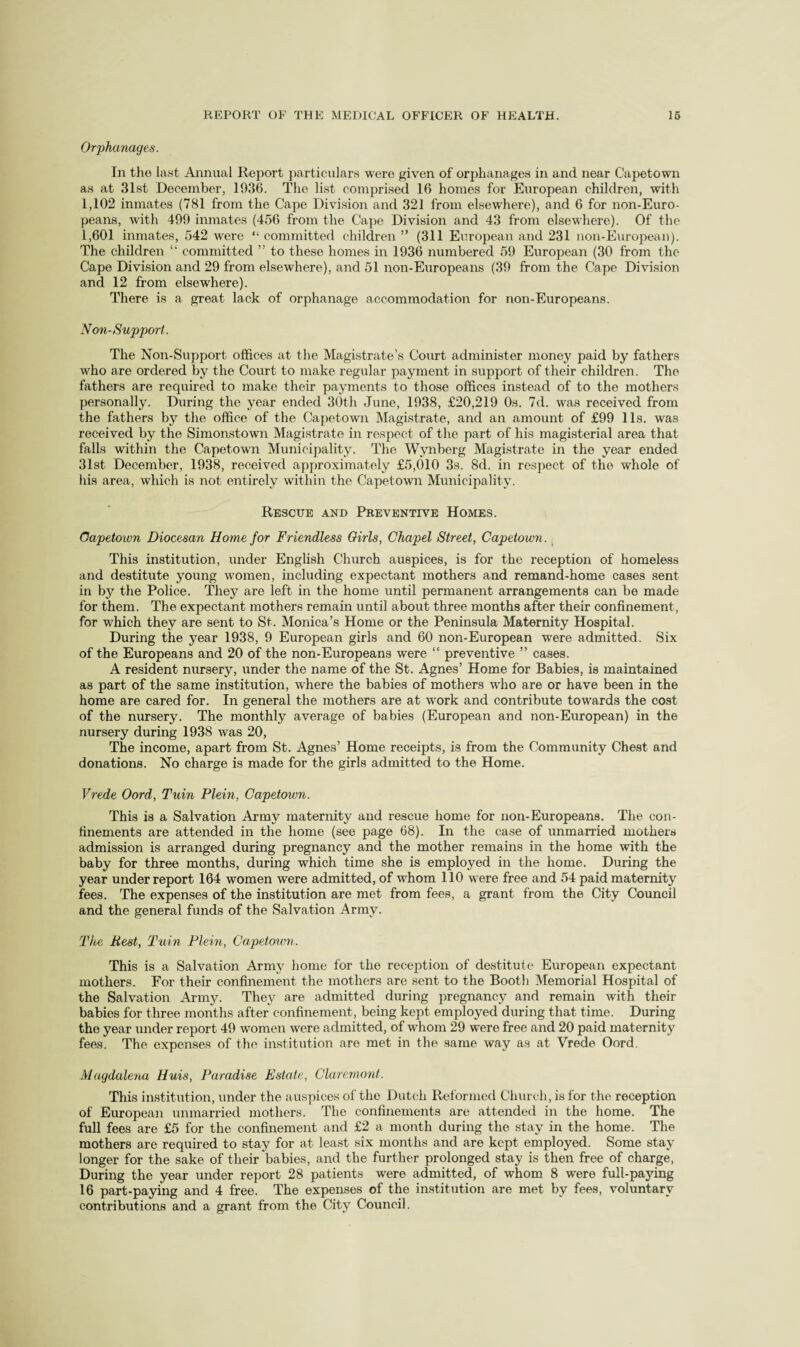 Orphanages. In the last Annual Report particulars were given of orphanages in and near Capetown as at Slat December, 1936. The list comprised 16 homes for European children, with 1,102 inmates (781 from the Cape Division and 321 from elsewhere), and 6 for non-Euro¬ peans, with 499 inmates (456 from the Cape Division and 43 from olsew4iere). Of the 1,601 inmates, 542 were “ committed children ” (311 Eviropean and 231 non-European). The children “ committed ” to these homes in 1936 numbered 59 European (30 from the Cape Division and 29 from elsewhere), and 51 non-Europeans (39 from the Cape Division and 12 from elsewhere). There is a great lack of orphanage accommodation for non-Europeans. NOil-Support. The Non-Support offices at the Magistrate’s Court administer money paid by fathers who are ordered by the Court to make regular payment in support of their children. The fathers are required to make their payments to those offices instead of to the mothers personally. During the year ended 30th June, 1938, £20,219 Os. 7d. was received from the fathers by the office of the Capetown Magistrate, and an amount of £99 11s. was received by the Simonstown Magistrate in respect of the part of his magisterial area that falls within the Capetown Municipality. The Wynberg Magistrate in the year ended 31st December, 1938, received approximately £5,010 3s. 8d. in respect of the whole of his area, which is not entirely within the Capetown Municipality. Rescue and Preventive Homes. Oapetown Diocesan Home for Friendless Oirls, Chapel Street, Capetown. ^ This institution, under English Church auspices, is for the reception of homeless and destitute young women, including expectant mothers and remand-home cases sent in by the Police. They are left in the home until permanent arrangements can be made for them. The expectant mothers remain until about three months after their confinement, for which they are sent to St. Monica’s Home or the Peninsula Maternity Hospital. During the year 1938, 9 European girls and 60 non-European were admitted. Six of the Europeans and 20 of the non-Europeans were “ preventive ” cases. A resident nursery, under the name of the St. Agnes’ Home for Babies, is maintained as part of the same institution, where the babies of mothers who are or have been in the home are cared for. In general the mothers are at work and contribute towards the cost of the nursery. The monthly average of babies (European and non-European) in the nursery during 1938 was 20, The income, apart from St. Agnes’ Home receipts, is from the Community Chest and donations. No charge is made for the girls admitted to the Home. Vrede Oord, Tuin Plein, Capetown. This is a Salvation Army maternity and rescue home for non-Europeans. The con¬ finements are attended in the home (see page 68). In the case of unmarried mothers admission is arranged during pregnancy and the mother remains in the home with the baby for three months, during which time she is employed in the home. During the year underreport 164 women were admitted, of whom 110 were free and 54 paid maternity fees. The expenses of the institution are met from fees, a grant from the City Council and the general funds of the Salvation Army. The Rest, Tuin Plein, Capetown. This is a Salvation Army home for the reception of destitute European expectant mothers. For their confinement the mothers are sent to the Booth Memorial Hospital of the Salvation Arm5^ They are admitted during pregnancy and remain with their babies for three months after confinement, being kept employed during that time. During the year under report 49 women were admitted, of whom 29 were free and 20 paid maternity fees. The expenses of the institution are met in the same way as at Vrede Oord. Magdalena Huis, Paradise Estate, Claremont. This institution, under the auspices of the Dutch Rel'ormed Church, is for the reception of European unmarried mothers. The confinements are attended in the home. The full fees are £5 for the confinement and £2 a month during the stay in the home. The mothers are required to stay for at least six months and are kept employed. Some stay longer for the sake of their babies, and the further prolonged stay is then free of charge, During the year under report 28 patients were admitted, of whom 8 were full-paying 16 part-paying and 4 free. The expenses of the institution are met by fees, voluntary conWibutions and a grant from the City Council.